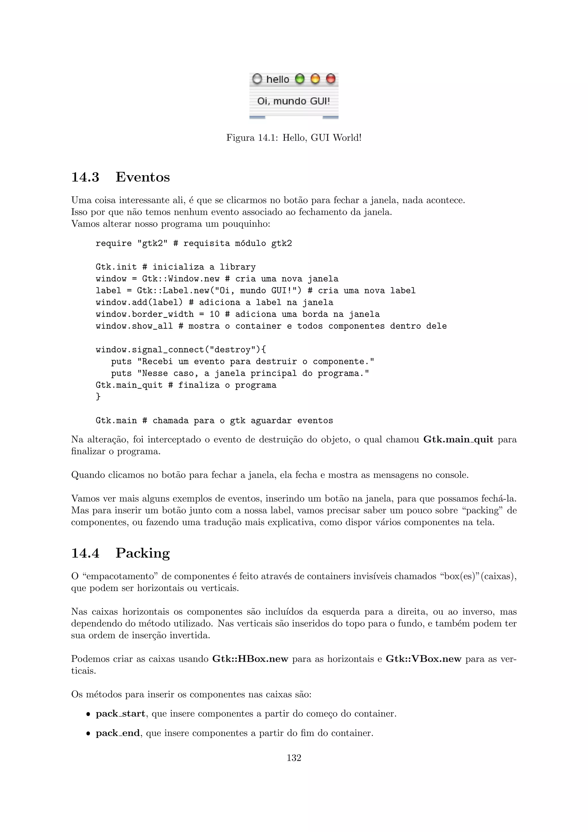 Figura 14.1: Hello, GUI World!



14.3      Eventos
Uma coisa interessante ali, ´ que se clicarmos no bot˜o para fechar a janela, nada acontece.
                            e                        a
Isso por que n˜o temos nenhum evento associado ao fechamento da janela.
              a
Vamos alterar nosso programa um pouquinho:
     require "gtk2" # requisita m´dulo gtk2
                                 o

     Gtk.init # inicializa a library
     window = Gtk::Window.new # cria uma nova janela
     label = Gtk::Label.new("Oi, mundo GUI!") # cria uma nova label
     window.add(label) # adiciona a label na janela
     window.border_width = 10 # adiciona uma borda na janela
     window.show_all # mostra o container e todos componentes dentro dele

     window.signal_connect("destroy"){
        puts "Recebi um evento para destruir o componente."
        puts "Nesse caso, a janela principal do programa."
     Gtk.main_quit # finaliza o programa
     }

     Gtk.main # chamada para o gtk aguardar eventos
Na altera¸˜o, foi interceptado o evento de destrui¸˜o do objeto, o qual chamou Gtk.main quit para
          ca                                      ca
ﬁnalizar o programa.

Quando clicamos no bot˜o para fechar a janela, ela fecha e mostra as mensagens no console.
                      a

Vamos ver mais alguns exemplos de eventos, inserindo um bot˜o na janela, para que possamos fech´-la.
                                                            a                                  a
Mas para inserir um bot˜o junto com a nossa label, vamos precisar saber um pouco sobre “packing” de
                       a
componentes, ou fazendo uma tradu¸˜o mais explicativa, como dispor v´rios componentes na tela.
                                  ca                                  a


14.4      Packing
O “empacotamento” de componentes ´ feito atrav´s de containers invis´
                                     e        e                     ıveis chamados “box(es)”(caixas),
que podem ser horizontais ou verticais.

Nas caixas horizontais os componentes s˜o inclu´
                                       a         ıdos da esquerda para a direita, ou ao inverso, mas
dependendo do m´todo utilizado. Nas verticais s˜o inseridos do topo para o fundo, e tamb´m podem ter
                 e                             a                                        e
sua ordem de inser¸˜o invertida.
                   ca

Podemos criar as caixas usando Gtk::HBox.new para as horizontais e Gtk::VBox.new para as ver-
ticais.

Os m´todos para inserir os componentes nas caixas s˜o:
    e                                              a
   ˆ pack start, que insere componentes a partir do come¸o do container.
                                                        c
   ˆ pack end, que insere componentes a partir do ﬁm do container.

                                                  132
 