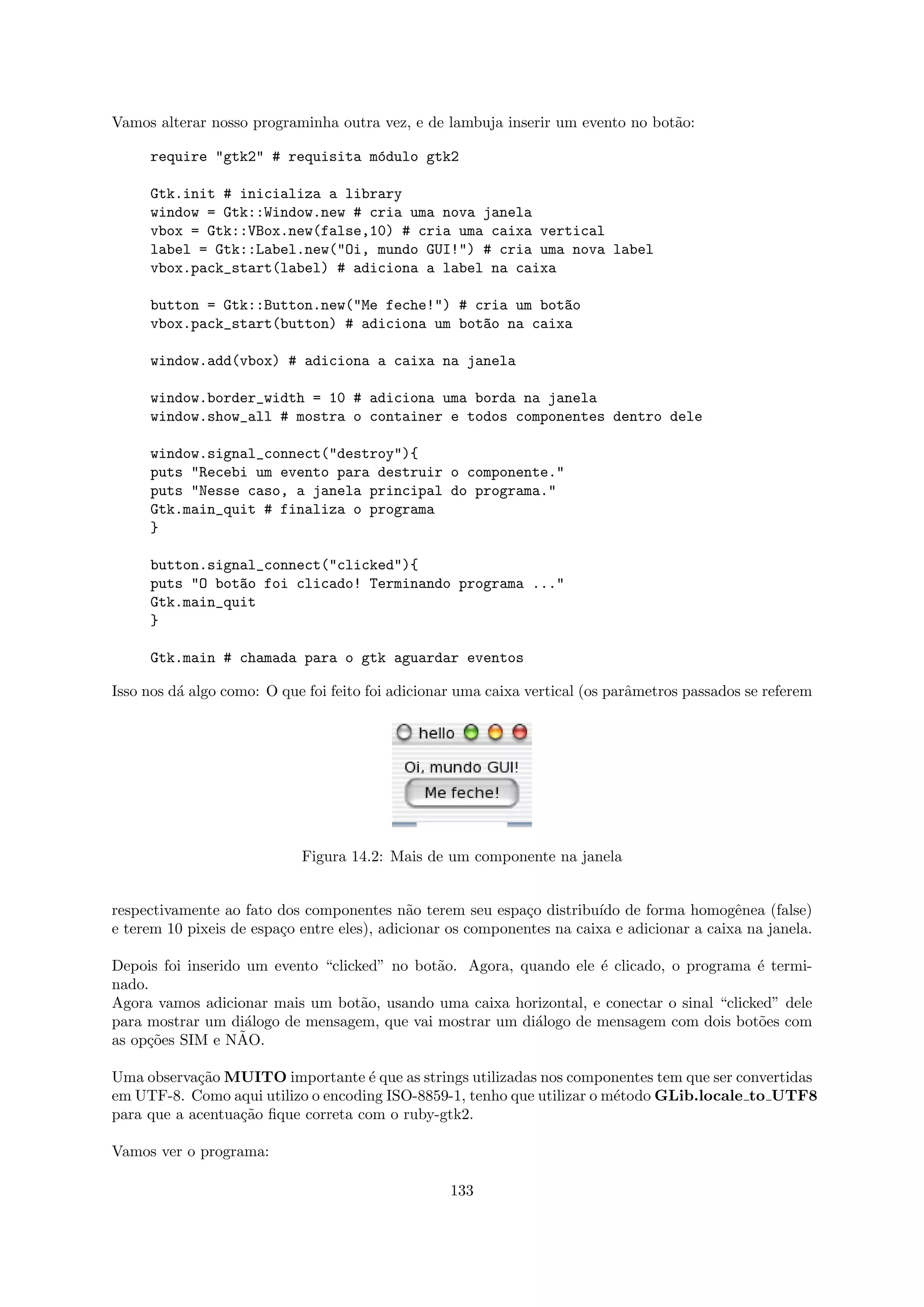 Vamos alterar nosso programinha outra vez, e de lambuja inserir um evento no bot˜o:
                                                                                a

     require "gtk2" # requisita m´dulo gtk2
                                 o

     Gtk.init # inicializa a library
     window = Gtk::Window.new # cria uma nova janela
     vbox = Gtk::VBox.new(false,10) # cria uma caixa vertical
     label = Gtk::Label.new("Oi, mundo GUI!") # cria uma nova label
     vbox.pack_start(label) # adiciona a label na caixa

     button = Gtk::Button.new("Me feche!") # cria um bot~o
                                                        a
     vbox.pack_start(button) # adiciona um bot~o na caixa
                                              a

     window.add(vbox) # adiciona a caixa na janela

     window.border_width = 10 # adiciona uma borda na janela
     window.show_all # mostra o container e todos componentes dentro dele

     window.signal_connect("destroy"){
     puts "Recebi um evento para destruir o componente."
     puts "Nesse caso, a janela principal do programa."
     Gtk.main_quit # finaliza o programa
     }

     button.signal_connect("clicked"){
     puts "O bot~o foi clicado! Terminando programa ..."
                a
     Gtk.main_quit
     }

     Gtk.main # chamada para o gtk aguardar eventos

Isso nos d´ algo como: O que foi feito foi adicionar uma caixa vertical (os parˆmetros passados se referem
          a                                                                    a




                            Figura 14.2: Mais de um componente na janela


respectivamente ao fato dos componentes n˜o terem seu espa¸o distribu´ de forma homogˆnea (false)
                                             a               c          ıdo                  e
e terem 10 pixeis de espa¸o entre eles), adicionar os componentes na caixa e adicionar a caixa na janela.
                         c

Depois foi inserido um evento “clicked” no bot˜o. Agora, quando ele ´ clicado, o programa ´ termi-
                                              a                     e                      e
nado.
Agora vamos adicionar mais um bot˜o, usando uma caixa horizontal, e conectar o sinal “clicked” dele
                                    a
para mostrar um di´logo de mensagem, que vai mostrar um di´logo de mensagem com dois bot˜es com
                    a                                      a                               o
                   ˜
as op¸˜es SIM e NAO.
     co

Uma observa¸˜o MUITO importante ´ que as strings utilizadas nos componentes tem que ser convertidas
            ca                       e
em UTF-8. Como aqui utilizo o encoding ISO-8859-1, tenho que utilizar o m´todo GLib.locale to UTF8
                                                                         e
para que a acentua¸˜o ﬁque correta com o ruby-gtk2.
                  ca

Vamos ver o programa:

                                                   133
 