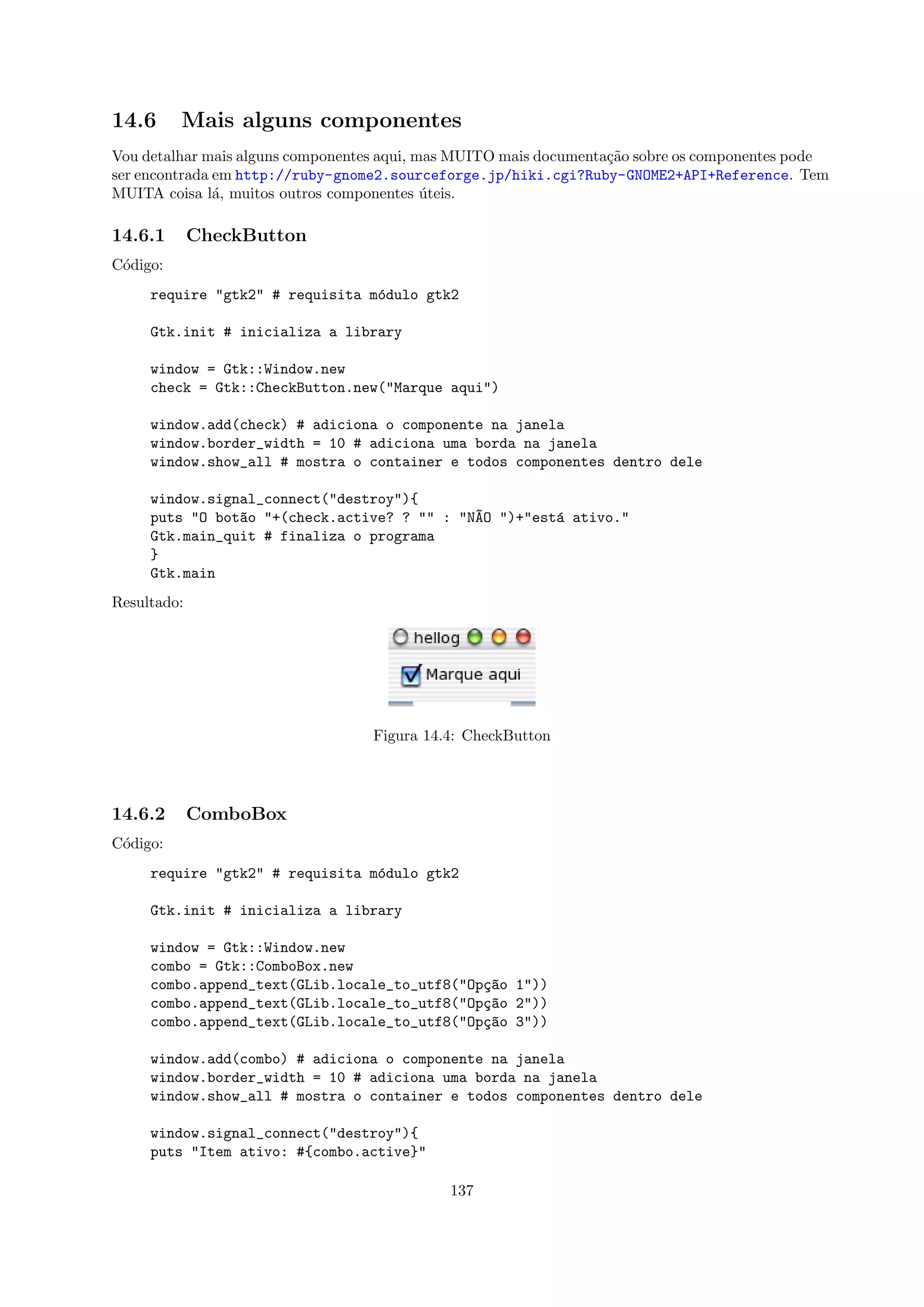 14.6      Mais alguns componentes
Vou detalhar mais alguns componentes aqui, mas MUITO mais documenta¸˜o sobre os componentes pode
                                                                   ca
ser encontrada em http://ruby-gnome2.sourceforge.jp/hiki.cgi?Ruby-GNOME2+API+Reference. Tem
MUITA coisa l´, muitos outros componentes uteis.
               a                            ´

14.6.1       CheckButton
C´digo:
 o
     require "gtk2" # requisita m´dulo gtk2
                                 o

     Gtk.init # inicializa a library

     window = Gtk::Window.new
     check = Gtk::CheckButton.new("Marque aqui")

     window.add(check) # adiciona o componente na janela
     window.border_width = 10 # adiciona uma borda na janela
     window.show_all # mostra o container e todos componentes dentro dele

     window.signal_connect("destroy"){
     puts "O bot~o "+(check.active? ? "" : "N~O ")+"est´ ativo."
                a                            A         a
     Gtk.main_quit # finaliza o programa
     }
     Gtk.main
Resultado:




                                  Figura 14.4: CheckButton




14.6.2       ComboBox
C´digo:
 o
     require "gtk2" # requisita m´dulo gtk2
                                 o

     Gtk.init # inicializa a library

     window = Gtk::Window.new
     combo = Gtk::ComboBox.new
     combo.append_text(GLib.locale_to_utf8("Op¸~o 1"))
                                              ca
     combo.append_text(GLib.locale_to_utf8("Op¸~o 2"))
                                              ca
     combo.append_text(GLib.locale_to_utf8("Op¸~o 3"))
                                              ca

     window.add(combo) # adiciona o componente na janela
     window.border_width = 10 # adiciona uma borda na janela
     window.show_all # mostra o container e todos componentes dentro dele

     window.signal_connect("destroy"){
     puts "Item ativo: #{combo.active}"

                                             137
 