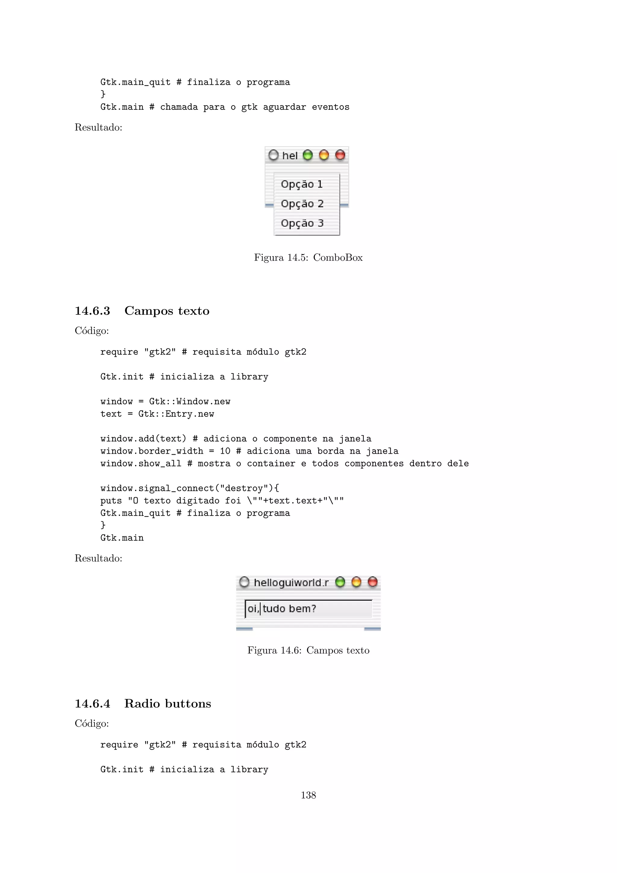 Gtk.main_quit # finaliza o programa
     }
     Gtk.main # chamada para o gtk aguardar eventos

Resultado:




                                 Figura 14.5: ComboBox




14.6.3       Campos texto
C´digo:
 o

     require "gtk2" # requisita m´dulo gtk2
                                 o

     Gtk.init # inicializa a library

     window = Gtk::Window.new
     text = Gtk::Entry.new

     window.add(text) # adiciona o componente na janela
     window.border_width = 10 # adiciona uma borda na janela
     window.show_all # mostra o container e todos componentes dentro dele

     window.signal_connect("destroy"){
     puts "O texto digitado foi ""+text.text+"""
     Gtk.main_quit # finaliza o programa
     }
     Gtk.main

Resultado:




                                Figura 14.6: Campos texto




14.6.4       Radio buttons
C´digo:
 o

     require "gtk2" # requisita m´dulo gtk2
                                 o

     Gtk.init # inicializa a library

                                          138
 