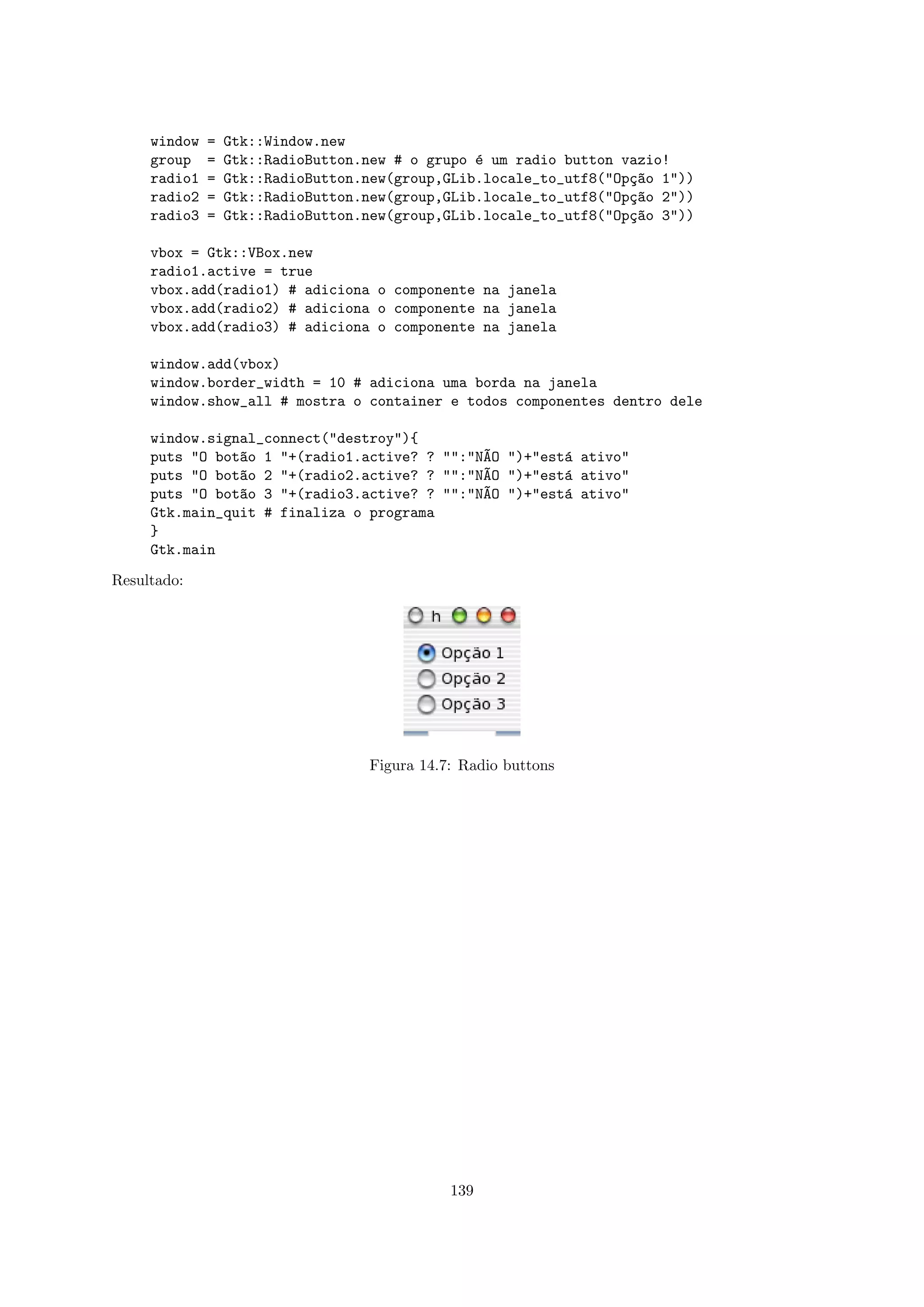 window   =   Gtk::Window.new
     group    =   Gtk::RadioButton.new # o grupo ´ um radio button vazio!
                                                 e
     radio1   =   Gtk::RadioButton.new(group,GLib.locale_to_utf8("Op¸~o 1"))
                                                                    ca
     radio2   =   Gtk::RadioButton.new(group,GLib.locale_to_utf8("Op¸~o 2"))
                                                                    ca
     radio3   =   Gtk::RadioButton.new(group,GLib.locale_to_utf8("Op¸~o 3"))
                                                                    ca

     vbox = Gtk::VBox.new
     radio1.active = true
     vbox.add(radio1) # adiciona o componente na janela
     vbox.add(radio2) # adiciona o componente na janela
     vbox.add(radio3) # adiciona o componente na janela

     window.add(vbox)
     window.border_width = 10 # adiciona uma borda na janela
     window.show_all # mostra o container e todos componentes dentro dele

     window.signal_connect("destroy"){
     puts "O bot~o 1 "+(radio1.active? ? "":"N~O ")+"est´ ativo"
                a                             A         a
     puts "O bot~o 2 "+(radio2.active? ? "":"N~O ")+"est´ ativo"
                a                             A         a
     puts "O bot~o 3 "+(radio3.active? ? "":"N~O ")+"est´ ativo"
                a                             A         a
     Gtk.main_quit # finaliza o programa
     }
     Gtk.main

Resultado:




                                   Figura 14.7: Radio buttons




                                              139
 