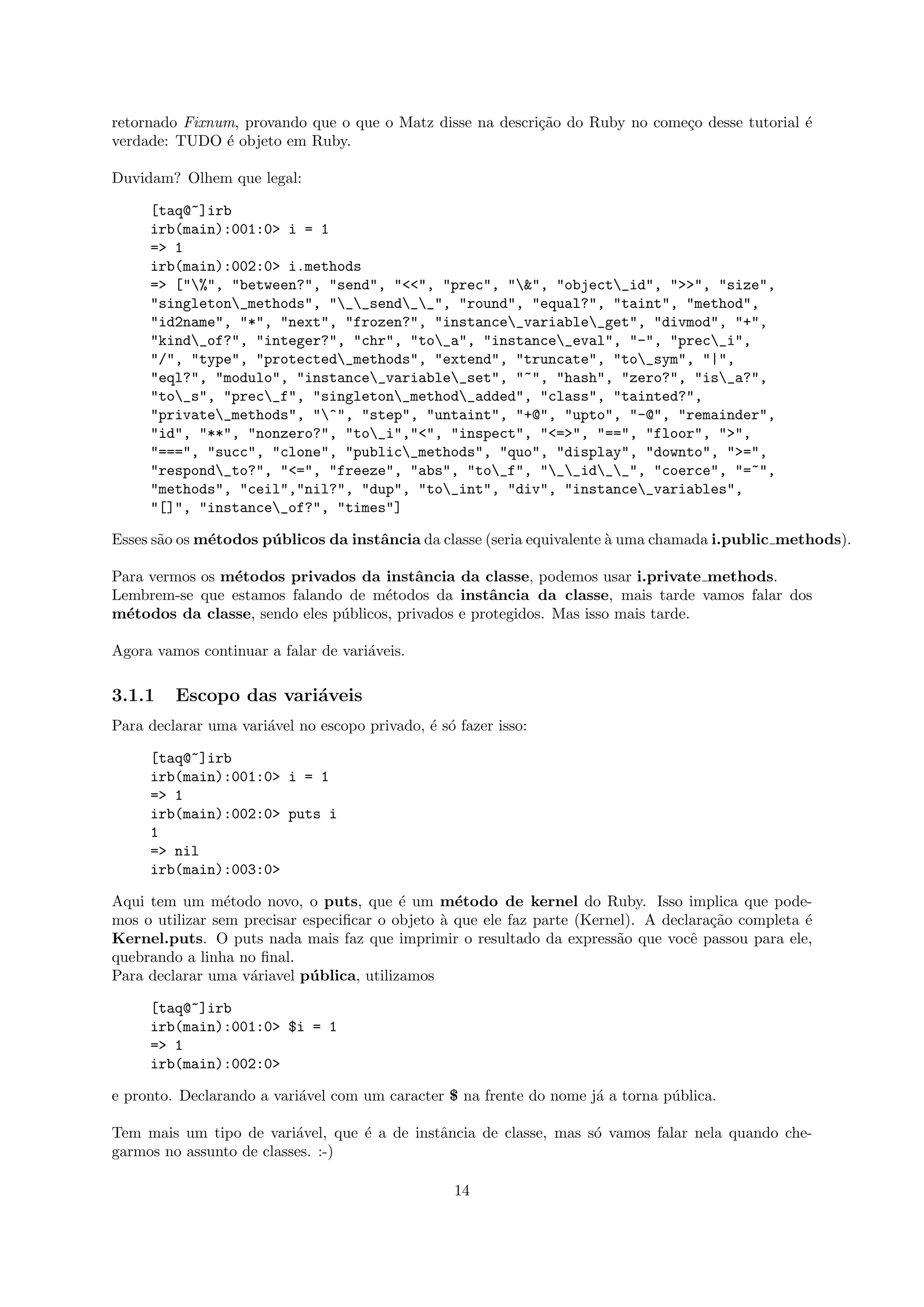 retornado Fixnum, provando que o que o Matz disse na descri¸˜o do Ruby no come¸o desse tutorial ´
                                                           ca                 c                 e
verdade: TUDO ´ objeto em Ruby.
               e

Duvidam? Olhem que legal:

     [taq@~]irb
     irb(main):001:0> i = 1
     => 1
     irb(main):002:0> i.methods
     => ["%", "between?", "send", "<<", "prec", "&", "object_id", ">>", "size",
     "singleton_methods", "__send__", "round", "equal?", "taint", "method",
     "id2name", "*", "next", "frozen?", "instance_variable_get", "divmod", "+",
     "kind_of?", "integer?", "chr", "to_a", "instance_eval", "-", "prec_i",
     "/", "type", "protected_methods", "extend", "truncate", "to_sym", "|",
     "eql?", "modulo", "instance_variable_set", "~", "hash", "zero?", "is_a?",
     "to_s", "prec_f", "singleton_method_added", "class", "tainted?",
     "private_methods", "^", "step", "untaint", "+@", "upto", "-@", "remainder",
     "id", "**", "nonzero?", "to_i","<", "inspect", "<=>", "==", "floor", ">",
     "===", "succ", "clone", "public_methods", "quo", "display", "downto", ">=",
     "respond_to?", "<=", "freeze", "abs", "to_f", "__id__", "coerce", "=~",
     "methods", "ceil","nil?", "dup", "to_int", "div", "instance_variables",
     "[]", "instance_of?", "times"]

Esses s˜o os m´todos p´ blicos da instˆncia da classe (seria equivalente ` uma chamada i.public methods).
       a      e       u               a                                  a

Para vermos os m´todos privados da instˆncia da classe, podemos usar i.private methods.
                e                          a
Lembrem-se que estamos falando de m´todos da instˆncia da classe, mais tarde vamos falar dos
                                      e              a
m´todos da classe, sendo eles p´blicos, privados e protegidos. Mas isso mais tarde.
  e                            u

Agora vamos continuar a falar de vari´veis.
                                     a

3.1.1    Escopo das vari´veis
                        a
Para declarar uma vari´vel no escopo privado, ´ s´ fazer isso:
                      a                       e o

     [taq@~]irb
     irb(main):001:0> i = 1
     => 1
     irb(main):002:0> puts i
     1
     => nil
     irb(main):003:0>

Aqui tem um m´todo novo, o puts, que ´ um m´todo de kernel do Ruby. Isso implica que pode-
                 e                         e      e
mos o utilizar sem precisar especiﬁcar o objeto ` que ele faz parte (Kernel). A declara¸˜o completa ´
                                                a                                      ca           e
Kernel.puts. O puts nada mais faz que imprimir o resultado da express˜o que vocˆ passou para ele,
                                                                         a          e
quebrando a linha no ﬁnal.
Para declarar uma v´riavel p´ blica, utilizamos
                    a        u

     [taq@~]irb
     irb(main):001:0> $i = 1
     => 1
     irb(main):002:0>

e pronto. Declarando a vari´vel com um caracter $ na frente do nome j´ a torna p´blica.
                           a                                         a          u

Tem mais um tipo de vari´vel, que ´ a de instˆncia de classe, mas s´ vamos falar nela quando che-
                          a       e          a                     o
garmos no assunto de classes. :-)

                                                   14
 