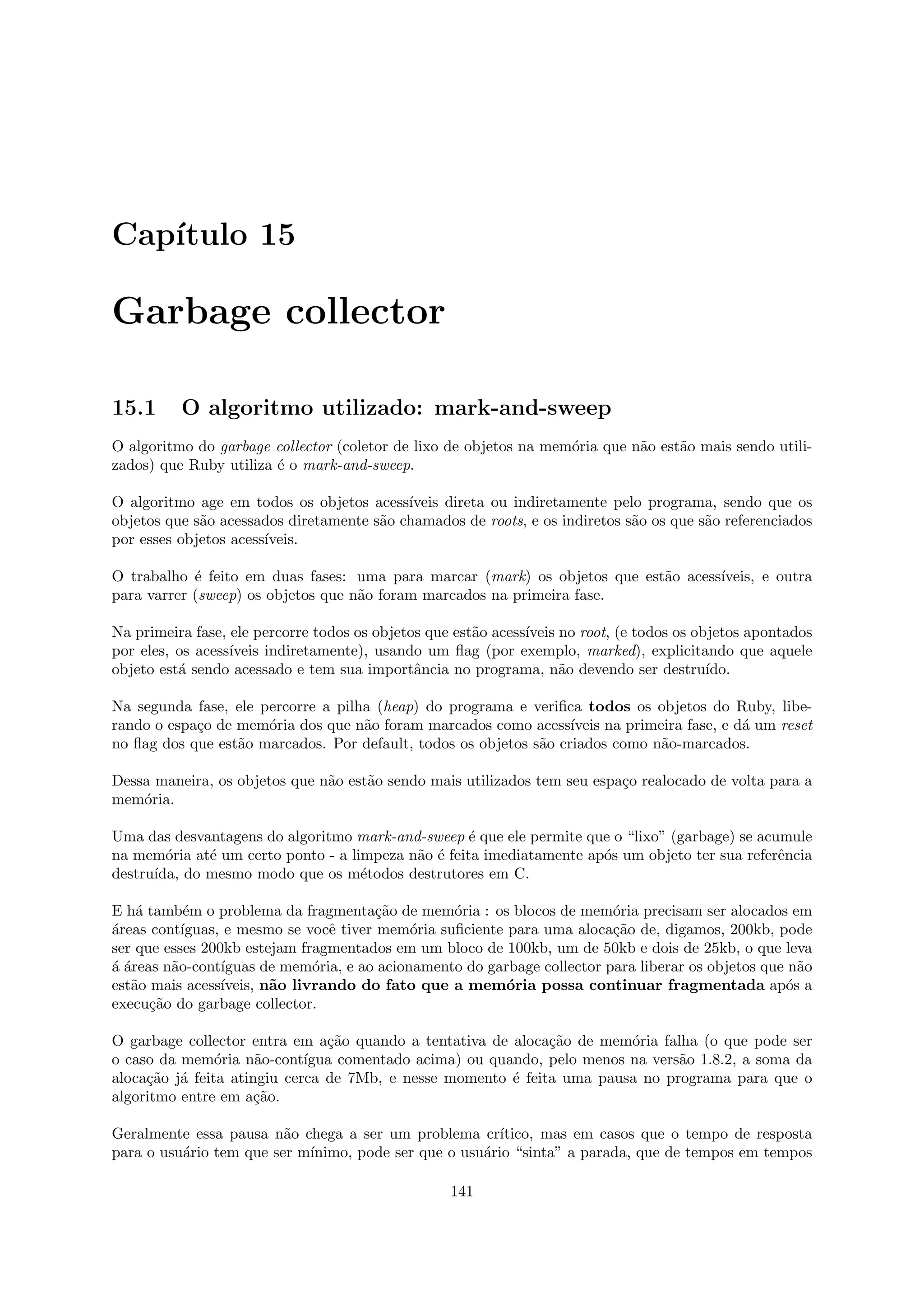 Cap´
   ıtulo 15

Garbage collector

15.1      O algoritmo utilizado: mark-and-sweep
O algoritmo do garbage collector (coletor de lixo de objetos na mem´ria que n˜o est˜o mais sendo utili-
                                                                   o         a     a
zados) que Ruby utiliza ´ o mark-and-sweep.
                        e

O algoritmo age em todos os objetos acess´ ıveis direta ou indiretamente pelo programa, sendo que os
objetos que s˜o acessados diretamente s˜o chamados de roots, e os indiretos s˜o os que s˜o referenciados
             a                         a                                     a          a
por esses objetos acess´
                       ıveis.

O trabalho ´ feito em duas fases: uma para marcar (mark) os objetos que est˜o acess´
            e                                                              a       ıveis, e outra
para varrer (sweep) os objetos que n˜o foram marcados na primeira fase.
                                    a

Na primeira fase, ele percorre todos os objetos que est˜o acess´
                                                       a       ıveis no root, (e todos os objetos apontados
por eles, os acess´
                  ıveis indiretamente), usando um ﬂag (por exemplo, marked), explicitando que aquele
objeto est´ sendo acessado e tem sua importˆncia no programa, n˜o devendo ser destru´
          a                                   a                      a                      ıdo.

Na segunda fase, ele percorre a pilha (heap) do programa e veriﬁca todos os objetos do Ruby, libe-
rando o espa¸o de mem´ria dos que n˜o foram marcados como acess´
            c         o             a                              ıveis na primeira fase, e d´ um reset
                                                                                              a
no ﬂag dos que est˜o marcados. Por default, todos os objetos s˜o criados como n˜o-marcados.
                  a                                           a                  a

Dessa maneira, os objetos que n˜o est˜o sendo mais utilizados tem seu espa¸o realocado de volta para a
                               a     a                                    c
mem´ria.
    o

Uma das desvantagens do algoritmo mark-and-sweep ´ que ele permite que o “lixo” (garbage) se acumule
                                                    e
na mem´ria at´ um certo ponto - a limpeza n˜o ´ feita imediatamente ap´s um objeto ter sua referˆncia
        o     e                            a e                        o                         e
destru´
      ıda, do mesmo modo que os m´todos destrutores em C.
                                    e

E h´ tamb´m o problema da fragmenta¸˜o de mem´ria : os blocos de mem´ria precisam ser alocados em
    a       e                           ca        o                       o
a
´reas cont´ıguas, e mesmo se vocˆ tiver mem´ria suﬁciente para uma aloca¸˜o de, digamos, 200kb, pode
                                 e           o                            ca
ser que esses 200kb estejam fragmentados em um bloco de 100kb, um de 50kb e dois de 25kb, o que leva
aa
´ ´reas n˜o-cont´
         a       ıguas de mem´ria, e ao acionamento do garbage collector para liberar os objetos que n˜o
                               o                                                                      a
est˜o mais acess´
   a             ıveis, n˜o livrando do fato que a mem´ria possa continuar fragmentada ap´s a
                         a                                o                                         o
execu¸˜o do garbage collector.
      ca

O garbage collector entra em a¸˜o quando a tentativa de aloca¸˜o de mem´ria falha (o que pode ser
                                ca                            ca         o
o caso da mem´ria n˜o-cont´
                o     a      ıgua comentado acima) ou quando, pelo menos na vers˜o 1.8.2, a soma da
                                                                                a
aloca¸˜o j´ feita atingiu cerca de 7Mb, e nesse momento ´ feita uma pausa no programa para que o
     ca a                                                e
algoritmo entre em a¸˜o.
                      ca

Geralmente essa pausa n˜o chega a ser um problema cr´
                         a                              ıtico, mas em casos que o tempo de resposta
para o usu´rio tem que ser m´
          a                 ınimo, pode ser que o usu´rio “sinta” a parada, que de tempos em tempos
                                                     a

                                                   141
 