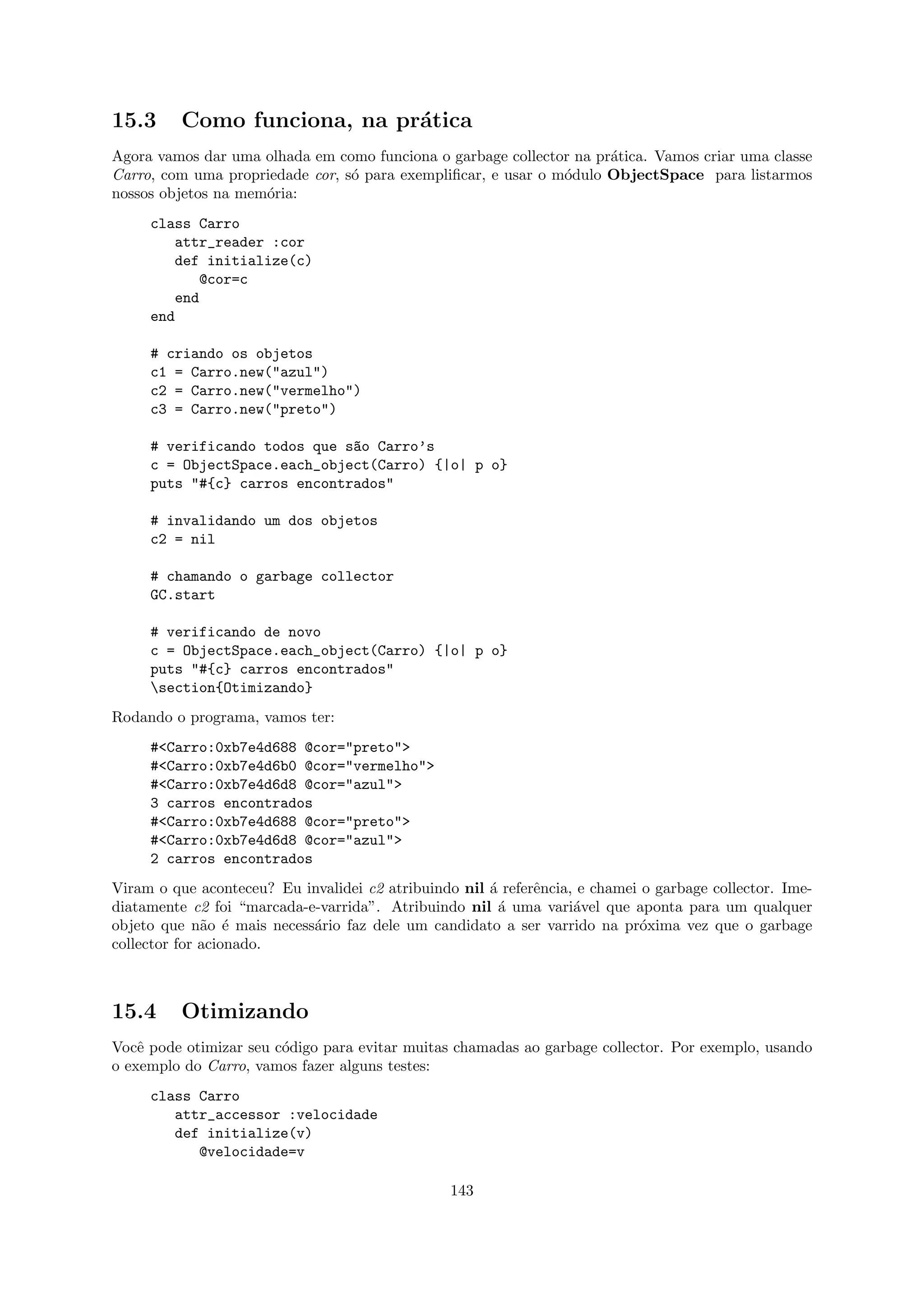 15.3      Como funciona, na pr´tica
                              a
Agora vamos dar uma olhada em como funciona o garbage collector na pr´tica. Vamos criar uma classe
                                                                     a
Carro, com uma propriedade cor, s´ para exempliﬁcar, e usar o m´dulo ObjectSpace para listarmos
                                 o                             o
nossos objetos na mem´ria:
                     o
     class Carro
         attr_reader :cor
         def initialize(c)
            @cor=c
         end
     end

     # criando os objetos
     c1 = Carro.new("azul")
     c2 = Carro.new("vermelho")
     c3 = Carro.new("preto")

     # verificando todos que s~o Carro’s
                              a
     c = ObjectSpace.each_object(Carro) {|o| p o}
     puts "#{c} carros encontrados"

     # invalidando um dos objetos
     c2 = nil

     # chamando o garbage collector
     GC.start

     # verificando de novo
     c = ObjectSpace.each_object(Carro) {|o| p o}
     puts "#{c} carros encontrados"
     section{Otimizando}
Rodando o programa, vamos ter:
     #<Carro:0xb7e4d688 @cor="preto">
     #<Carro:0xb7e4d6b0 @cor="vermelho">
     #<Carro:0xb7e4d6d8 @cor="azul">
     3 carros encontrados
     #<Carro:0xb7e4d688 @cor="preto">
     #<Carro:0xb7e4d6d8 @cor="azul">
     2 carros encontrados
Viram o que aconteceu? Eu invalidei c2 atribuindo nil ´ referˆncia, e chamei o garbage collector. Ime-
                                                      a      e
diatamente c2 foi “marcada-e-varrida”. Atribuindo nil ´ uma vari´vel que aponta para um qualquer
                                                        a          a
objeto que n˜o ´ mais necess´rio faz dele um candidato a ser varrido na pr´xima vez que o garbage
              a e           a                                                o
collector for acionado.



15.4      Otimizando
Vocˆ pode otimizar seu c´digo para evitar muitas chamadas ao garbage collector. Por exemplo, usando
    e                   o
o exemplo do Carro, vamos fazer alguns testes:
     class Carro
        attr_accessor :velocidade
        def initialize(v)
           @velocidade=v

                                                 143
 