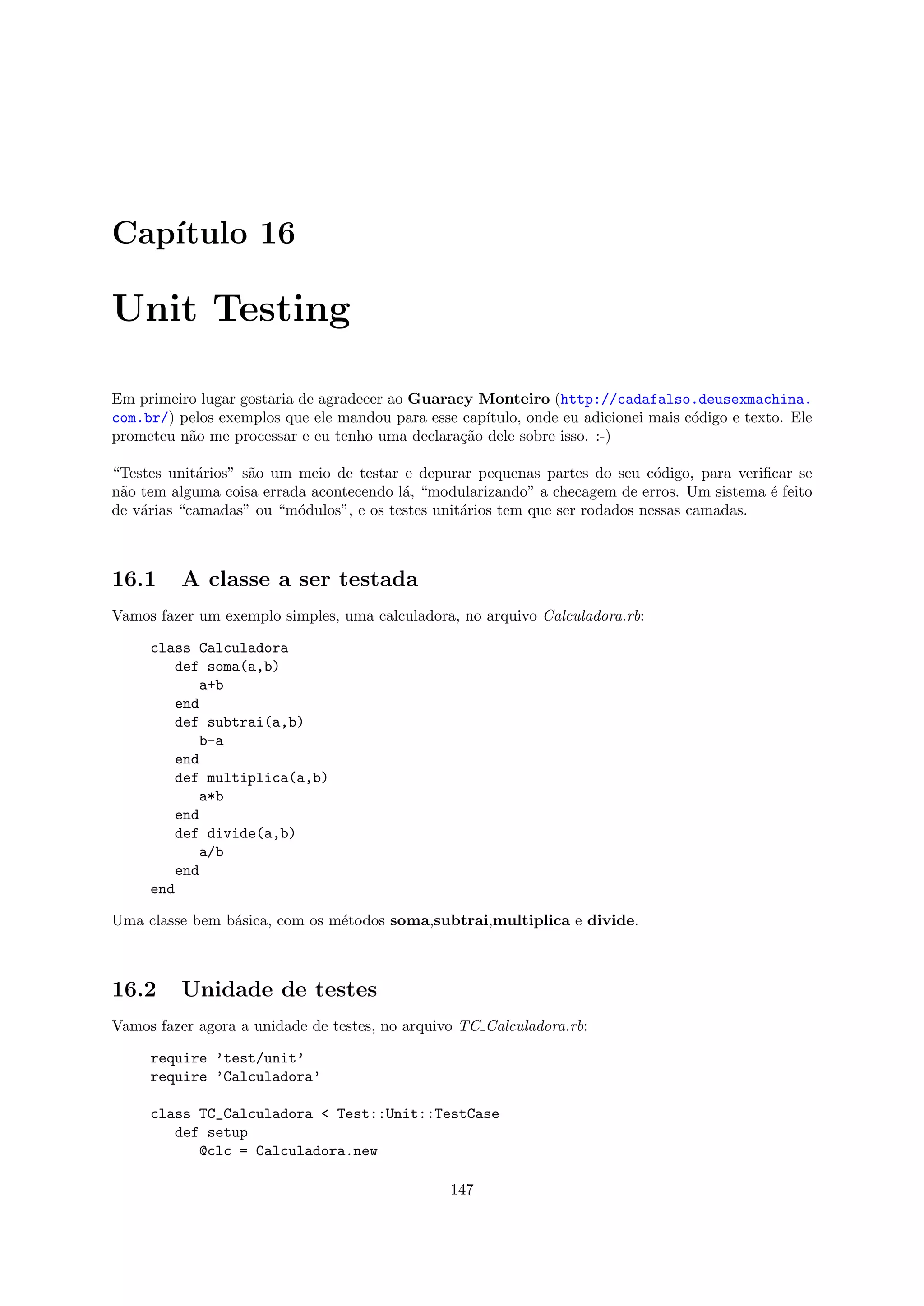 Cap´
   ıtulo 16

Unit Testing

Em primeiro lugar gostaria de agradecer ao Guaracy Monteiro (http://cadafalso.deusexmachina.
com.br/) pelos exemplos que ele mandou para esse cap´
                                                    ıtulo, onde eu adicionei mais c´digo e texto. Ele
                                                                                   o
prometeu n˜o me processar e eu tenho uma declara¸˜o dele sobre isso. :-)
          a                                      ca

“Testes unit´rios” s˜o um meio de testar e depurar pequenas partes do seu c´digo, para veriﬁcar se
            a       a                                                         o
n˜o tem alguma coisa errada acontecendo l´, “modularizando” a checagem de erros. Um sistema ´ feito
 a                                       a                                                  e
de v´rias “camadas” ou “m´dulos”, e os testes unit´rios tem que ser rodados nessas camadas.
    a                     o                       a



16.1      A classe a ser testada
Vamos fazer um exemplo simples, uma calculadora, no arquivo Calculadora.rb:

     class Calculadora
        def soma(a,b)
           a+b
        end
        def subtrai(a,b)
           b-a
        end
        def multiplica(a,b)
           a*b
        end
        def divide(a,b)
           a/b
        end
     end

Uma classe bem b´sica, com os m´todos soma,subtrai,multiplica e divide.
                a              e



16.2      Unidade de testes
Vamos fazer agora a unidade de testes, no arquivo TC Calculadora.rb:

     require ’test/unit’
     require ’Calculadora’

     class TC_Calculadora < Test::Unit::TestCase
        def setup
           @clc = Calculadora.new

                                                147
 