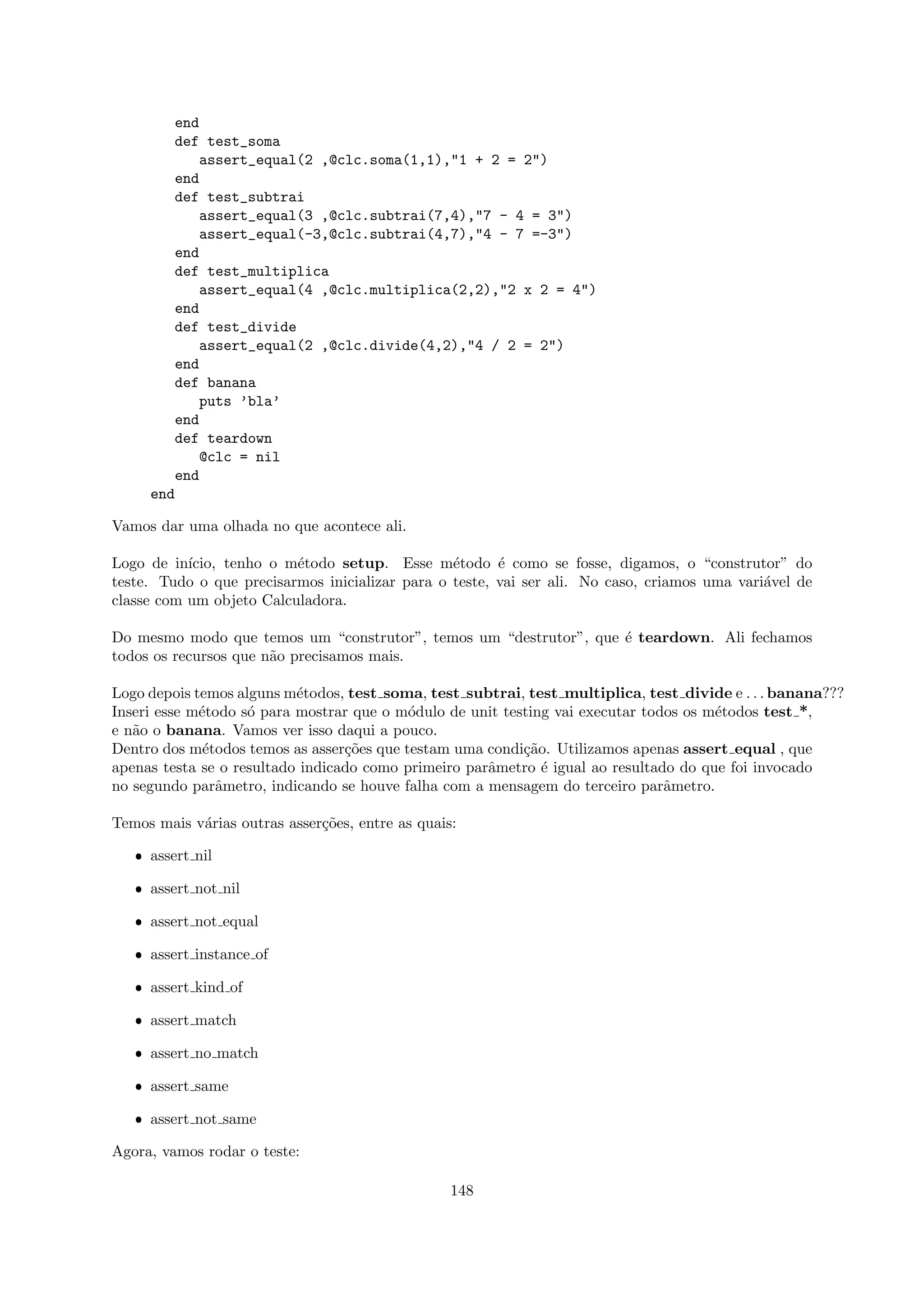 end
        def test_soma
            assert_equal(2 ,@clc.soma(1,1),"1 + 2 = 2")
        end
        def test_subtrai
            assert_equal(3 ,@clc.subtrai(7,4),"7 - 4 = 3")
            assert_equal(-3,@clc.subtrai(4,7),"4 - 7 =-3")
        end
        def test_multiplica
            assert_equal(4 ,@clc.multiplica(2,2),"2 x 2 = 4")
        end
        def test_divide
            assert_equal(2 ,@clc.divide(4,2),"4 / 2 = 2")
        end
        def banana
            puts ’bla’
        end
        def teardown
            @clc = nil
        end
     end

Vamos dar uma olhada no que acontece ali.

Logo de in´ıcio, tenho o m´todo setup. Esse m´todo ´ como se fosse, digamos, o “construtor” do
                          e                      e      e
teste. Tudo o que precisarmos inicializar para o teste, vai ser ali. No caso, criamos uma vari´vel de
                                                                                              a
classe com um objeto Calculadora.

Do mesmo modo que temos um “construtor”, temos um “destrutor”, que ´ teardown. Ali fechamos
                                                                   e
todos os recursos que n˜o precisamos mais.
                       a

Logo depois temos alguns m´todos, test soma, test subtrai, test multiplica, test divide e . . . banana???
                           e
Inseri esse m´todo s´ para mostrar que o m´dulo de unit testing vai executar todos os m´todos test *,
             e      o                      o                                           e
e n˜o o banana. Vamos ver isso daqui a pouco.
   a
Dentro dos m´todos temos as asser¸˜es que testam uma condi¸˜o. Utilizamos apenas assert equal , que
              e                   co                       ca
apenas testa se o resultado indicado como primeiro parˆmetro ´ igual ao resultado do que foi invocado
                                                      a       e
no segundo parˆmetro, indicando se houve falha com a mensagem do terceiro parˆmetro.
                a                                                               a

Temos mais v´rias outras asser¸˜es, entre as quais:
            a                 co

   ˆ assert nil

   ˆ assert not nil

   ˆ assert not equal

   ˆ assert instance of

   ˆ assert kind of

   ˆ assert match

   ˆ assert no match

   ˆ assert same

   ˆ assert not same

Agora, vamos rodar o teste:

                                                  148
 