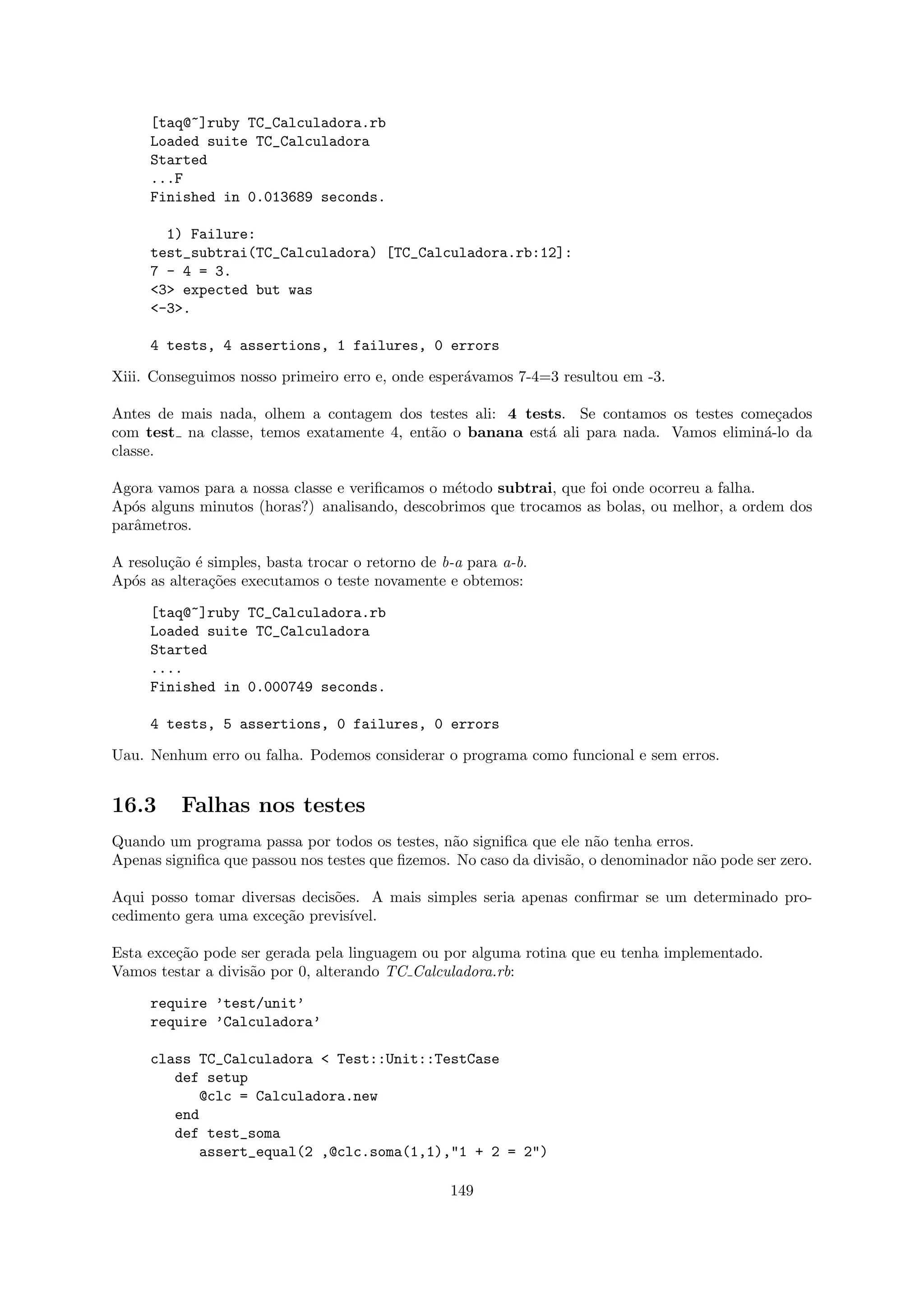 [taq@~]ruby TC_Calculadora.rb
     Loaded suite TC_Calculadora
     Started
     ...F
     Finished in 0.013689 seconds.

       1) Failure:
     test_subtrai(TC_Calculadora) [TC_Calculadora.rb:12]:
     7 - 4 = 3.
     <3> expected but was
     <-3>.

     4 tests, 4 assertions, 1 failures, 0 errors

Xiii. Conseguimos nosso primeiro erro e, onde esper´vamos 7-4=3 resultou em -3.
                                                   a

Antes de mais nada, olhem a contagem dos testes ali: 4 tests. Se contamos os testes come¸ados
                                                                                         c
com test na classe, temos exatamente 4, ent˜o o banana est´ ali para nada. Vamos elimin´-lo da
                                           a              a                            a
classe.

Agora vamos para a nossa classe e veriﬁcamos o m´todo subtrai, que foi onde ocorreu a falha.
                                                e
Ap´s alguns minutos (horas?) analisando, descobrimos que trocamos as bolas, ou melhor, a ordem dos
   o
parˆmetros.
   a

A resolu¸˜o ´ simples, basta trocar o retorno de b-a para a-b.
        ca e
Ap´s as altera¸˜es executamos o teste novamente e obtemos:
   o          co

     [taq@~]ruby TC_Calculadora.rb
     Loaded suite TC_Calculadora
     Started
     ....
     Finished in 0.000749 seconds.

     4 tests, 5 assertions, 0 failures, 0 errors

Uau. Nenhum erro ou falha. Podemos considerar o programa como funcional e sem erros.


16.3      Falhas nos testes
Quando um programa passa por todos os testes, n˜o signiﬁca que ele n˜o tenha erros.
                                                 a                     a
Apenas signiﬁca que passou nos testes que ﬁzemos. No caso da divis˜o, o denominador n˜o pode ser zero.
                                                                  a                  a

Aqui posso tomar diversas decis˜es. A mais simples seria apenas conﬁrmar se um determinado pro-
                               o
cedimento gera uma exce¸˜o previs´
                       ca        ıvel.

Esta exce¸˜o pode ser gerada pela linguagem ou por alguma rotina que eu tenha implementado.
         ca
Vamos testar a divis˜o por 0, alterando TC Calculadora.rb:
                    a

     require ’test/unit’
     require ’Calculadora’

     class TC_Calculadora < Test::Unit::TestCase
        def setup
           @clc = Calculadora.new
        end
        def test_soma
           assert_equal(2 ,@clc.soma(1,1),"1 + 2 = 2")

                                                  149
 