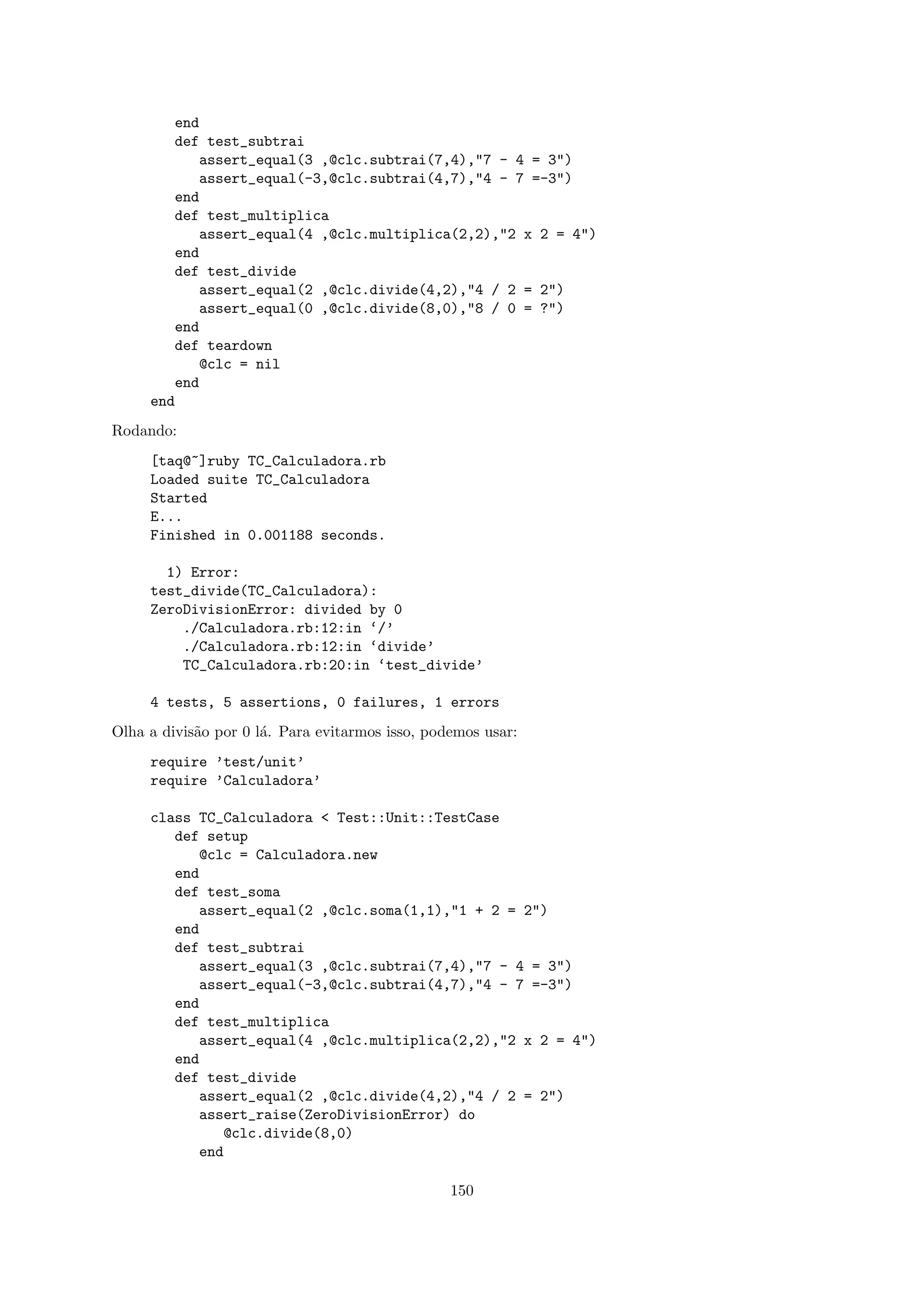end
        def test_subtrai
            assert_equal(3 ,@clc.subtrai(7,4),"7 - 4 = 3")
            assert_equal(-3,@clc.subtrai(4,7),"4 - 7 =-3")
        end
        def test_multiplica
            assert_equal(4 ,@clc.multiplica(2,2),"2 x 2 = 4")
        end
        def test_divide
            assert_equal(2 ,@clc.divide(4,2),"4 / 2 = 2")
            assert_equal(0 ,@clc.divide(8,0),"8 / 0 = ?")
        end
        def teardown
            @clc = nil
        end
     end
Rodando:
     [taq@~]ruby TC_Calculadora.rb
     Loaded suite TC_Calculadora
     Started
     E...
     Finished in 0.001188 seconds.

       1) Error:
     test_divide(TC_Calculadora):
     ZeroDivisionError: divided by 0
         ./Calculadora.rb:12:in ‘/’
         ./Calculadora.rb:12:in ‘divide’
         TC_Calculadora.rb:20:in ‘test_divide’

     4 tests, 5 assertions, 0 failures, 1 errors
Olha a divis˜o por 0 l´. Para evitarmos isso, podemos usar:
            a         a
     require ’test/unit’
     require ’Calculadora’

     class TC_Calculadora < Test::Unit::TestCase
        def setup
           @clc = Calculadora.new
        end
        def test_soma
           assert_equal(2 ,@clc.soma(1,1),"1 + 2 = 2")
        end
        def test_subtrai
           assert_equal(3 ,@clc.subtrai(7,4),"7 - 4 = 3")
           assert_equal(-3,@clc.subtrai(4,7),"4 - 7 =-3")
        end
        def test_multiplica
           assert_equal(4 ,@clc.multiplica(2,2),"2 x 2 = 4")
        end
        def test_divide
           assert_equal(2 ,@clc.divide(4,2),"4 / 2 = 2")
           assert_raise(ZeroDivisionError) do
              @clc.divide(8,0)
           end

                                                 150
 