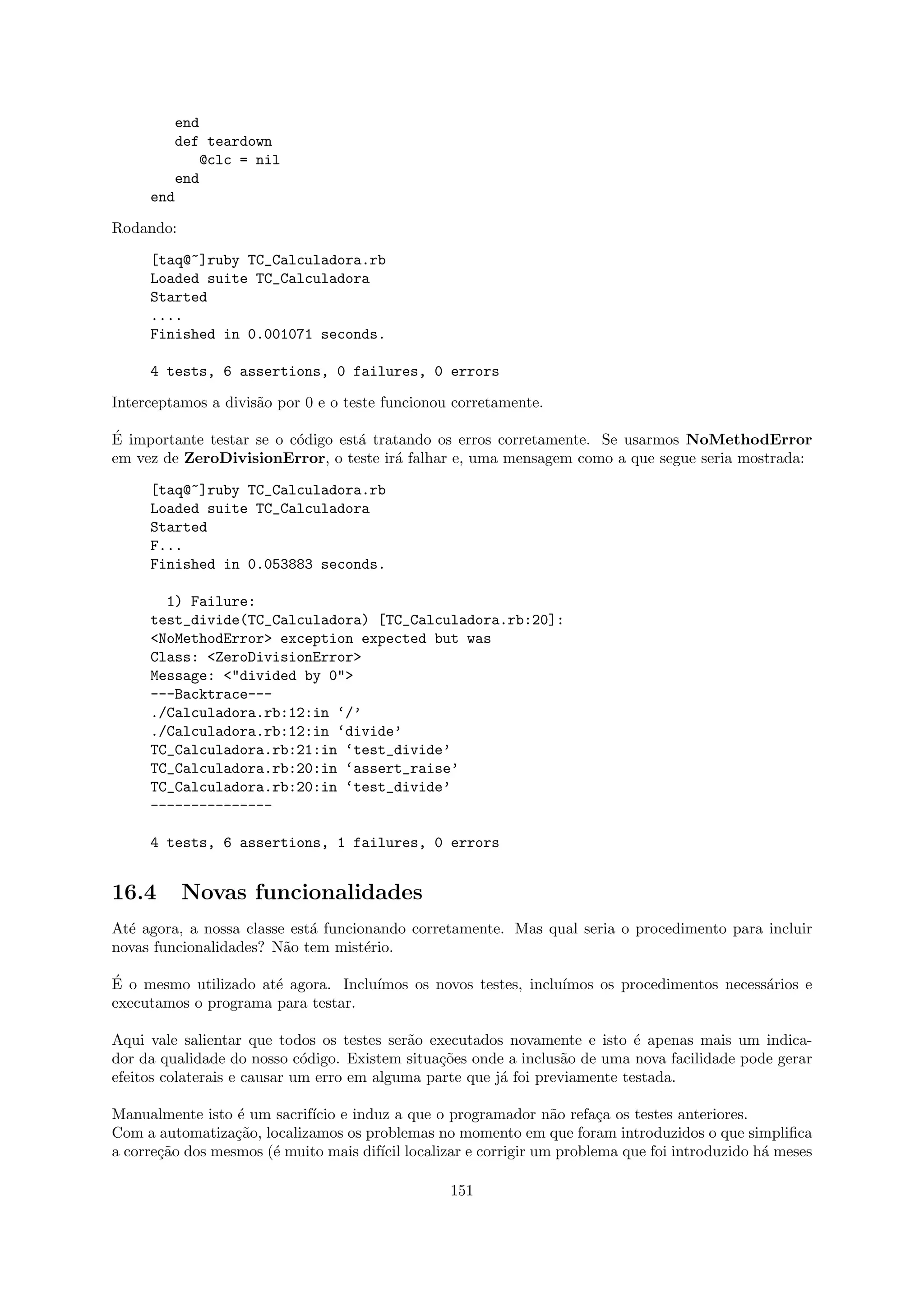 end
        def teardown
            @clc = nil
        end
     end

Rodando:

     [taq@~]ruby TC_Calculadora.rb
     Loaded suite TC_Calculadora
     Started
     ....
     Finished in 0.001071 seconds.

     4 tests, 6 assertions, 0 failures, 0 errors

Interceptamos a divis˜o por 0 e o teste funcionou corretamente.
                     a

´
E importante testar se o c´digo est´ tratando os erros corretamente. Se usarmos NoMethodError
                          o        a
em vez de ZeroDivisionError, o teste ir´ falhar e, uma mensagem como a que segue seria mostrada:
                                        a

     [taq@~]ruby TC_Calculadora.rb
     Loaded suite TC_Calculadora
     Started
     F...
     Finished in 0.053883 seconds.

       1) Failure:
     test_divide(TC_Calculadora) [TC_Calculadora.rb:20]:
     <NoMethodError> exception expected but was
     Class: <ZeroDivisionError>
     Message: <"divided by 0">
     ---Backtrace---
     ./Calculadora.rb:12:in ‘/’
     ./Calculadora.rb:12:in ‘divide’
     TC_Calculadora.rb:21:in ‘test_divide’
     TC_Calculadora.rb:20:in ‘assert_raise’
     TC_Calculadora.rb:20:in ‘test_divide’
     ---------------

     4 tests, 6 assertions, 1 failures, 0 errors


16.4       Novas funcionalidades
At´ agora, a nossa classe est´ funcionando corretamente. Mas qual seria o procedimento para incluir
  e                          a
novas funcionalidades? N˜o tem mist´rio.
                         a           e

´
E o mesmo utilizado at´ agora. Inclu´
                      e             ımos os novos testes, inclu´
                                                               ımos os procedimentos necess´rios e
                                                                                           a
executamos o programa para testar.

Aqui vale salientar que todos os testes ser˜o executados novamente e isto ´ apenas mais um indica-
                                            a                                e
dor da qualidade do nosso c´digo. Existem situa¸˜es onde a inclus˜o de uma nova facilidade pode gerar
                             o                  co                a
efeitos colaterais e causar um erro em alguma parte que j´ foi previamente testada.
                                                         a

Manualmente isto ´ um sacrif´ e induz a que o programador n˜o refa¸a os testes anteriores.
                  e         ıcio                                a      c
Com a automatiza¸˜o, localizamos os problemas no momento em que foram introduzidos o que simpliﬁca
                  ca
a corre¸˜o dos mesmos (´ muito mais dif´ localizar e corrigir um problema que foi introduzido h´ meses
       ca              e               ıcil                                                    a

                                                 151
 