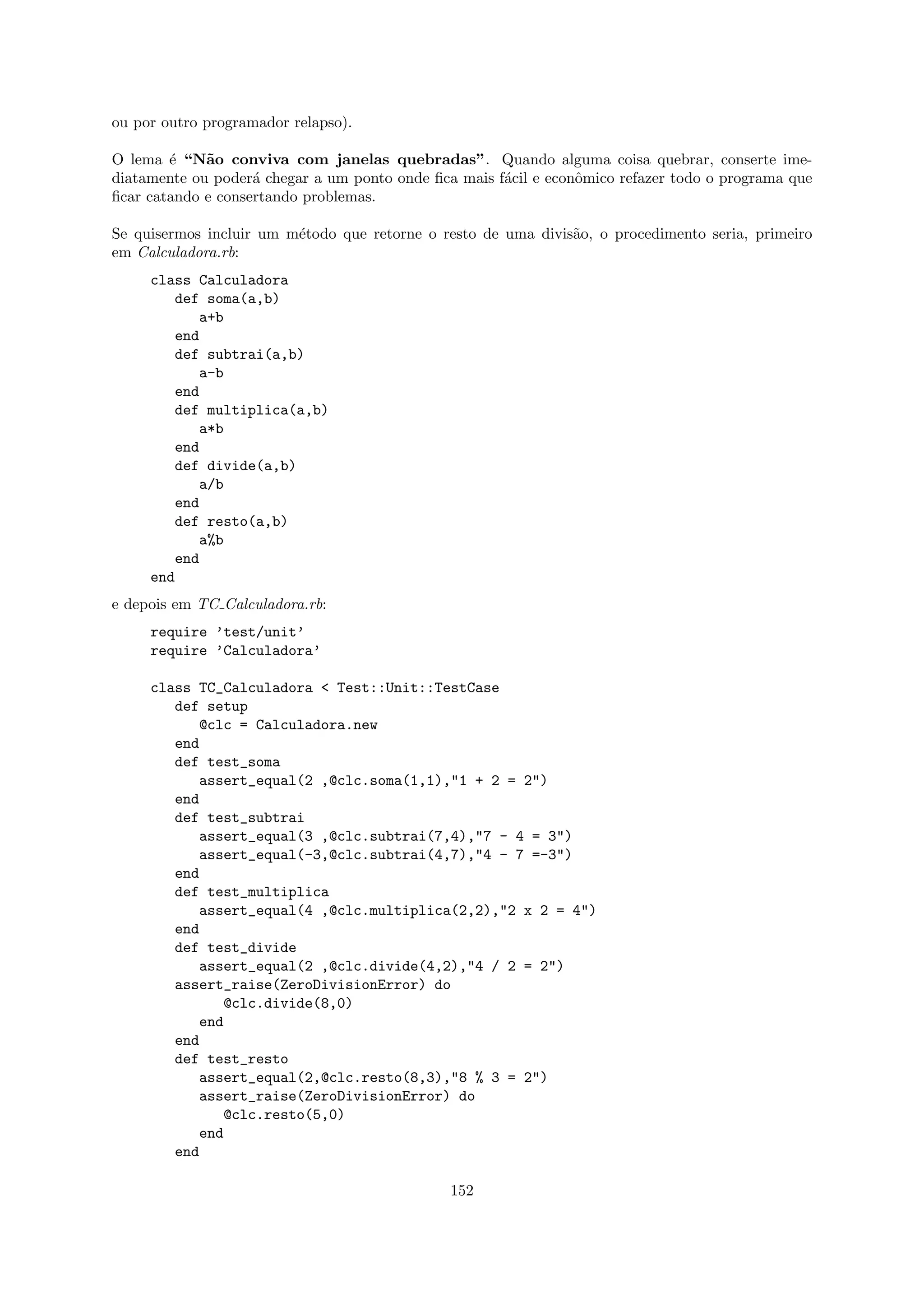 ou por outro programador relapso).

O lema ´ “N˜o conviva com janelas quebradas”. Quando alguma coisa quebrar, conserte ime-
        e    a
diatamente ou poder´ chegar a um ponto onde ﬁca mais f´cil e econˆmico refazer todo o programa que
                    a                                 a          o
ﬁcar catando e consertando problemas.

Se quisermos incluir um m´todo que retorne o resto de uma divis˜o, o procedimento seria, primeiro
                         e                                     a
em Calculadora.rb:
     class Calculadora
        def soma(a,b)
           a+b
        end
        def subtrai(a,b)
           a-b
        end
        def multiplica(a,b)
           a*b
        end
        def divide(a,b)
           a/b
        end
        def resto(a,b)
           a%b
        end
     end
e depois em TC Calculadora.rb:
     require ’test/unit’
     require ’Calculadora’

     class TC_Calculadora < Test::Unit::TestCase
        def setup
           @clc = Calculadora.new
        end
        def test_soma
           assert_equal(2 ,@clc.soma(1,1),"1 + 2 = 2")
        end
        def test_subtrai
           assert_equal(3 ,@clc.subtrai(7,4),"7 - 4 = 3")
           assert_equal(-3,@clc.subtrai(4,7),"4 - 7 =-3")
        end
        def test_multiplica
           assert_equal(4 ,@clc.multiplica(2,2),"2 x 2 = 4")
        end
        def test_divide
           assert_equal(2 ,@clc.divide(4,2),"4 / 2 = 2")
        assert_raise(ZeroDivisionError) do
              @clc.divide(8,0)
           end
        end
        def test_resto
           assert_equal(2,@clc.resto(8,3),"8 % 3 = 2")
           assert_raise(ZeroDivisionError) do
              @clc.resto(5,0)
           end
        end

                                               152
 