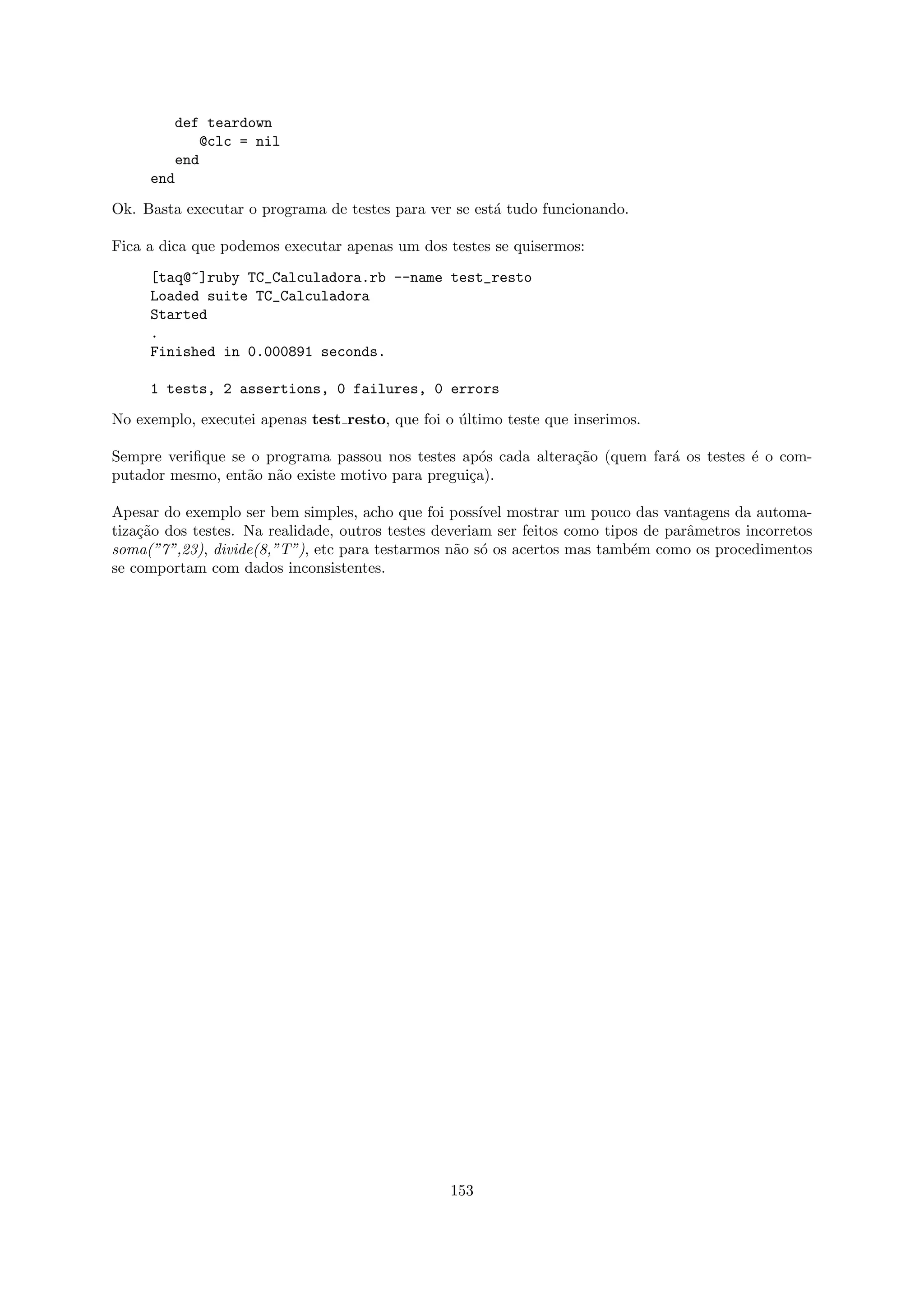 def teardown
            @clc = nil
        end
     end

Ok. Basta executar o programa de testes para ver se est´ tudo funcionando.
                                                       a

Fica a dica que podemos executar apenas um dos testes se quisermos:

     [taq@~]ruby TC_Calculadora.rb --name test_resto
     Loaded suite TC_Calculadora
     Started
     .
     Finished in 0.000891 seconds.

     1 tests, 2 assertions, 0 failures, 0 errors

No exemplo, executei apenas test resto, que foi o ultimo teste que inserimos.
                                                  ´

Sempre veriﬁque se o programa passou nos testes ap´s cada altera¸˜o (quem far´ os testes ´ o com-
                                                    o           ca           a           e
putador mesmo, ent˜o n˜o existe motivo para pregui¸a).
                  a a                             c

Apesar do exemplo ser bem simples, acho que foi poss´ mostrar um pouco das vantagens da automa-
                                                       ıvel
tiza¸˜o dos testes. Na realidade, outros testes deveriam ser feitos como tipos de parˆmetros incorretos
    ca                                                                               a
soma(”7”,23), divide(8,”T”), etc para testarmos n˜o s´ os acertos mas tamb´m como os procedimentos
                                                   a o                       e
se comportam com dados inconsistentes.




                                                 153
 