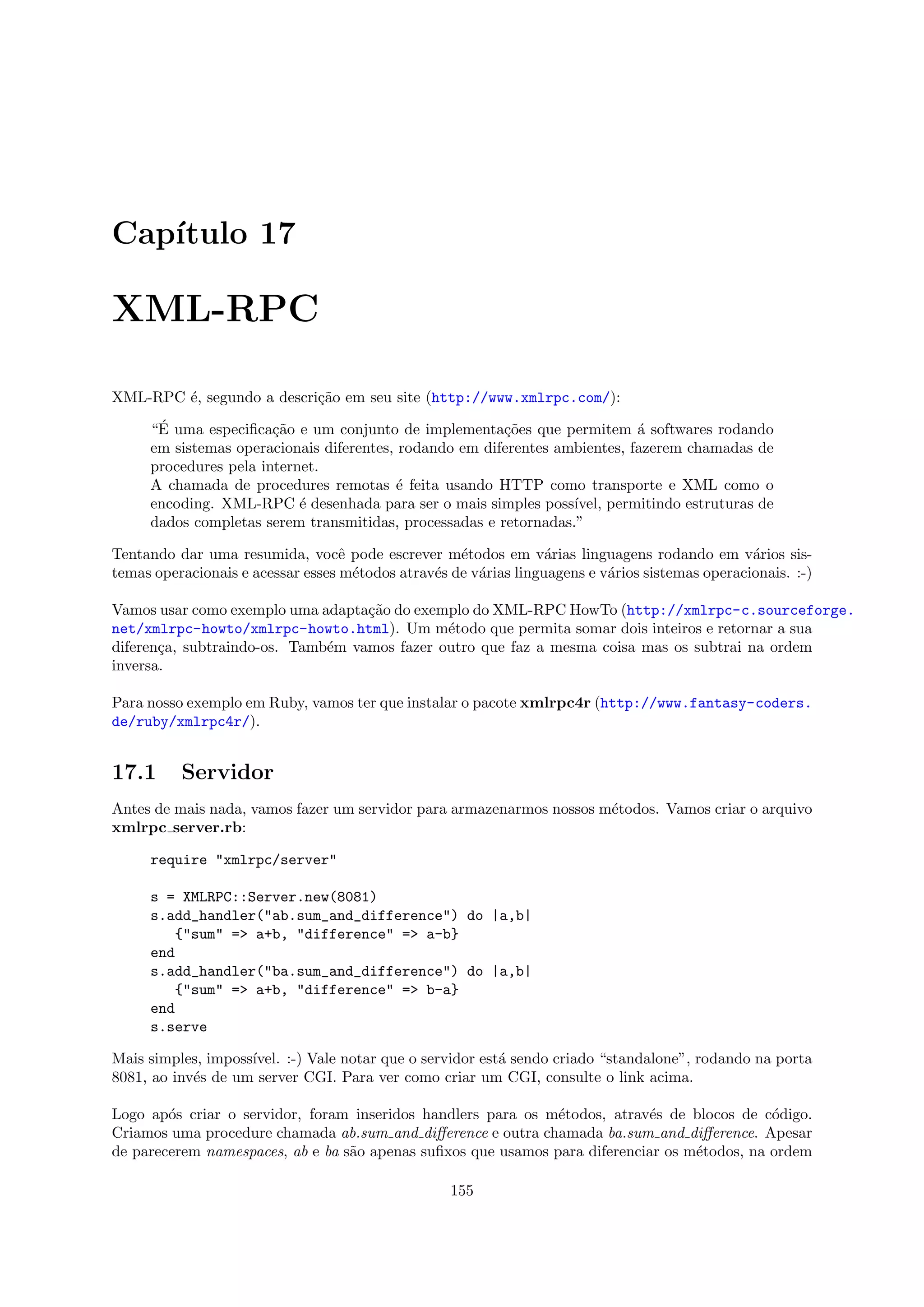Cap´
   ıtulo 17

XML-RPC

XML-RPC ´, segundo a descri¸˜o em seu site (http://www.xmlrpc.com/):
        e                  ca
      ´
     “E uma especiﬁca¸˜o e um conjunto de implementa¸˜es que permitem ´ softwares rodando
                       ca                               co                  a
     em sistemas operacionais diferentes, rodando em diferentes ambientes, fazerem chamadas de
     procedures pela internet.
     A chamada de procedures remotas ´ feita usando HTTP como transporte e XML como o
                                         e
     encoding. XML-RPC ´ desenhada para ser o mais simples poss´
                           e                                      ıvel, permitindo estruturas de
     dados completas serem transmitidas, processadas e retornadas.”

Tentando dar uma resumida, vocˆ pode escrever m´todos em v´rias linguagens rodando em v´rios sis-
                                   e                e             a                              a
temas operacionais e acessar esses m´todos atrav´s de v´rias linguagens e v´rios sistemas operacionais. :-)
                                     e          e      a                   a

Vamos usar como exemplo uma adapta¸˜o do exemplo do XML-RPC HowTo (http://xmlrpc-c.sourceforge.
                                   ca
net/xmlrpc-howto/xmlrpc-howto.html). Um m´todo que permita somar dois inteiros e retornar a sua
                                              e
diferen¸a, subtraindo-os. Tamb´m vamos fazer outro que faz a mesma coisa mas os subtrai na ordem
       c                      e
inversa.

Para nosso exemplo em Ruby, vamos ter que instalar o pacote xmlrpc4r (http://www.fantasy-coders.
de/ruby/xmlrpc4r/).


17.1      Servidor
Antes de mais nada, vamos fazer um servidor para armazenarmos nossos m´todos. Vamos criar o arquivo
                                                                      e
xmlrpc server.rb:

     require "xmlrpc/server"

     s = XMLRPC::Server.new(8081)
     s.add_handler("ab.sum_and_difference") do |a,b|
         {"sum" => a+b, "difference" => a-b}
     end
     s.add_handler("ba.sum_and_difference") do |a,b|
         {"sum" => a+b, "difference" => b-a}
     end
     s.serve

Mais simples, imposs´
                    ıvel. :-) Vale notar que o servidor est´ sendo criado “standalone”, rodando na porta
                                                           a
8081, ao inv´s de um server CGI. Para ver como criar um CGI, consulte o link acima.
            e

Logo ap´s criar o servidor, foram inseridos handlers para os m´todos, atrav´s de blocos de c´digo.
        o                                                      e            e                 o
Criamos uma procedure chamada ab.sum and diﬀerence e outra chamada ba.sum and diﬀerence. Apesar
de parecerem namespaces, ab e ba s˜o apenas suﬁxos que usamos para diferenciar os m´todos, na ordem
                                  a                                                e

                                                   155
 