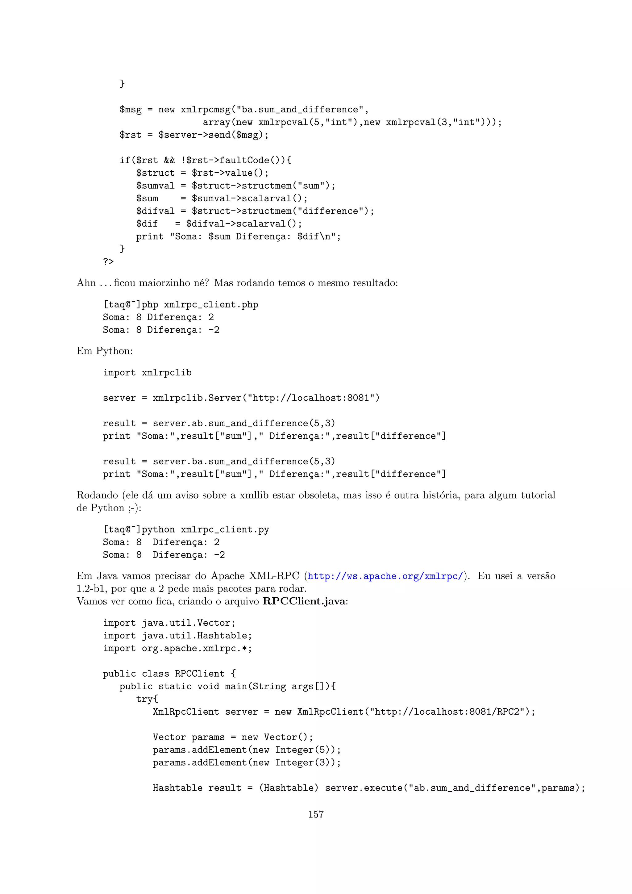}

          $msg = new xmlrpcmsg("ba.sum_and_difference",
                         array(new xmlrpcval(5,"int"),new xmlrpcval(3,"int")));
          $rst = $server->send($msg);

          if($rst && !$rst->faultCode()){
             $struct = $rst->value();
             $sumval = $struct->structmem("sum");
             $sum    = $sumval->scalarval();
             $difval = $struct->structmem("difference");
             $dif   = $difval->scalarval();
             print "Soma: $sum Diferen¸a: $difn";
                                      c
          }
     ?>

Ahn . . . ﬁcou maiorzinho n´? Mas rodando temos o mesmo resultado:
                           e

     [taq@~]php xmlrpc_client.php
     Soma: 8 Diferen¸a: 2
                    c
     Soma: 8 Diferen¸a: -2
                    c

Em Python:

     import xmlrpclib

     server = xmlrpclib.Server("http://localhost:8081")

     result = server.ab.sum_and_difference(5,3)
     print "Soma:",result["sum"]," Diferen¸a:",result["difference"]
                                          c

     result = server.ba.sum_and_difference(5,3)
     print "Soma:",result["sum"]," Diferen¸a:",result["difference"]
                                          c

Rodando (ele d´ um aviso sobre a xmllib estar obsoleta, mas isso ´ outra hist´ria, para algum tutorial
               a                                                 e           o
de Python ;-):

     [taq@~]python xmlrpc_client.py
     Soma: 8 Diferen¸a: 2
                     c
     Soma: 8 Diferen¸a: -2
                     c

Em Java vamos precisar do Apache XML-RPC (http://ws.apache.org/xmlrpc/). Eu usei a vers˜o
                                                                                       a
1.2-b1, por que a 2 pede mais pacotes para rodar.
Vamos ver como ﬁca, criando o arquivo RPCClient.java:

     import java.util.Vector;
     import java.util.Hashtable;
     import org.apache.xmlrpc.*;

     public class RPCClient {
        public static void main(String args[]){
           try{
              XmlRpcClient server = new XmlRpcClient("http://localhost:8081/RPC2");

                Vector params = new Vector();
                params.addElement(new Integer(5));
                params.addElement(new Integer(3));

                Hashtable result = (Hashtable) server.execute("ab.sum_and_difference",params);

                                                 157
 