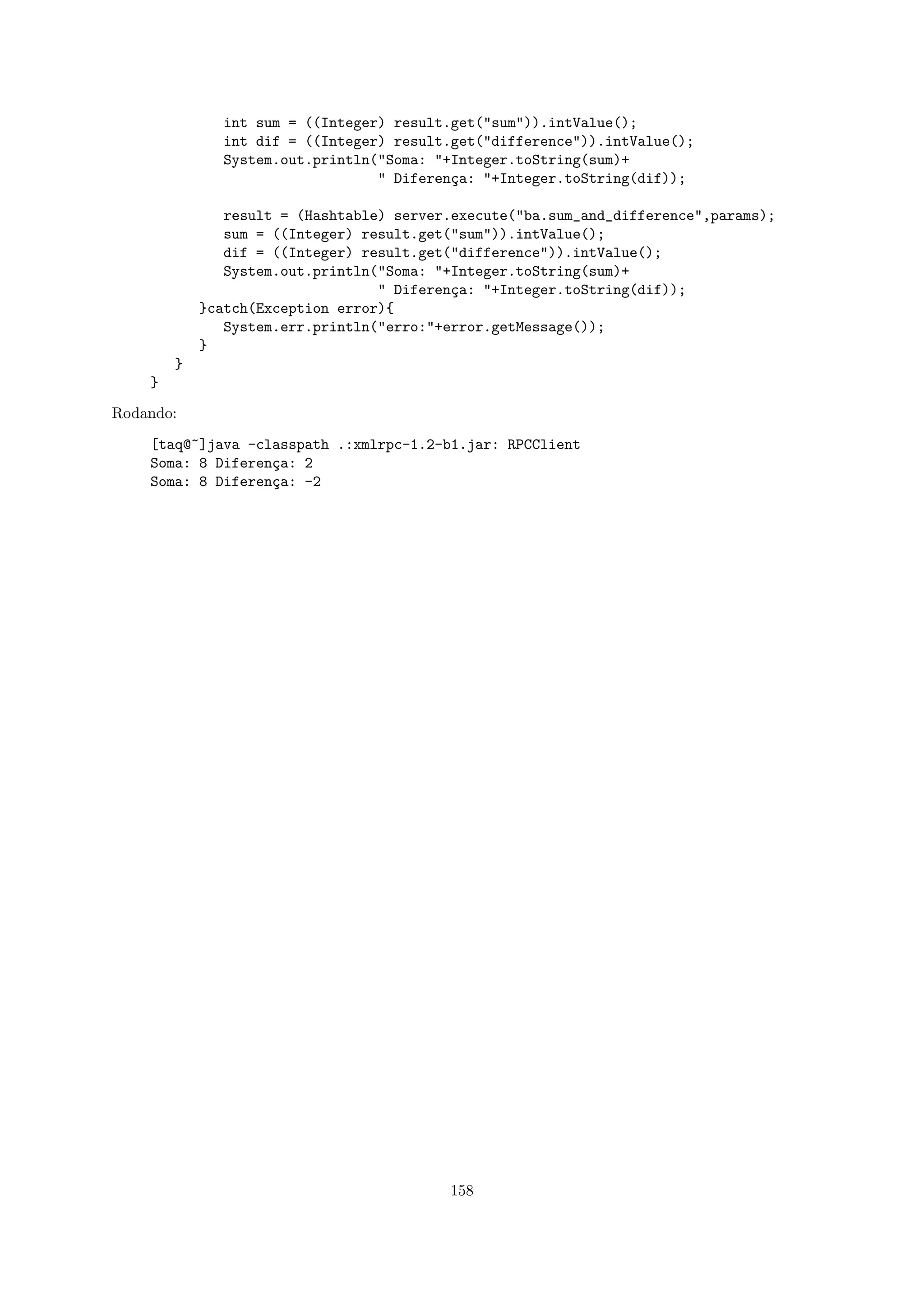 int sum = ((Integer) result.get("sum")).intValue();
              int dif = ((Integer) result.get("difference")).intValue();
              System.out.println("Soma: "+Integer.toString(sum)+
                                 " Diferen¸a: "+Integer.toString(dif));
                                          c

               result = (Hashtable) server.execute("ba.sum_and_difference",params);
               sum = ((Integer) result.get("sum")).intValue();
               dif = ((Integer) result.get("difference")).intValue();
               System.out.println("Soma: "+Integer.toString(sum)+
                                  " Diferen¸a: "+Integer.toString(dif));
                                           c
            }catch(Exception error){
               System.err.println("erro:"+error.getMessage());
            }
        }
    }

Rodando:

    [taq@~]java -classpath .:xmlrpc-1.2-b1.jar: RPCClient
    Soma: 8 Diferen¸a: 2
                   c
    Soma: 8 Diferen¸a: -2
                   c




                                          158
 