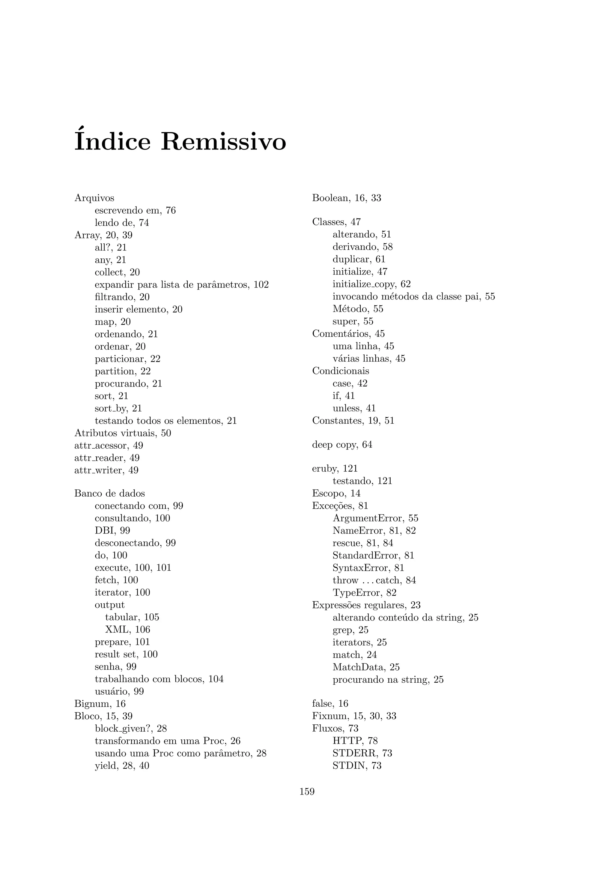 ´
Indice Remissivo

Arquivos                                        Boolean, 16, 33
     escrevendo em, 76
     lendo de, 74                               Classes, 47
Array, 20, 39                                       alterando, 51
     all?, 21                                       derivando, 58
     any, 21                                        duplicar, 61
     collect, 20                                    initialize, 47
     expandir para lista de parˆmetros, 102
                               a                    initialize copy, 62
     ﬁltrando, 20                                   invocando m´todos da classe pai, 55
                                                                   e
     inserir elemento, 20                           M´todo, 55
                                                       e
     map, 20                                        super, 55
     ordenando, 21                              Coment´rios, 45
                                                         a
     ordenar, 20                                    uma linha, 45
     particionar, 22                                v´rias linhas, 45
                                                      a
     partition, 22                              Condicionais
     procurando, 21                                 case, 42
     sort, 21                                       if, 41
     sort by, 21                                    unless, 41
     testando todos os elementos, 21            Constantes, 19, 51
Atributos virtuais, 50
attr acessor, 49                                deep copy, 64
attr reader, 49
attr writer, 49                                 eruby, 121
                                                    testando, 121
Banco de dados                                  Escopo, 14
    conectando com, 99                          Exce¸˜es, 81
                                                    co
    consultando, 100                                ArgumentError, 55
    DBI, 99                                         NameError, 81, 82
    desconectando, 99                               rescue, 81, 84
    do, 100                                         StandardError, 81
    execute, 100, 101                               SyntaxError, 81
    fetch, 100                                      throw . . . catch, 84
    iterator, 100                                   TypeError, 82
    output                                      Express˜es regulares, 23
                                                        o
       tabular, 105                                 alterando conte´do da string, 25
                                                                      u
       XML, 106                                     grep, 25
    prepare, 101                                    iterators, 25
    result set, 100                                 match, 24
    senha, 99                                       MatchData, 25
    trabalhando com blocos, 104                     procurando na string, 25
    usu´rio, 99
        a
Bignum, 16                                      false, 16
Bloco, 15, 39                                   Fixnum, 15, 30, 33
    block given?, 28                            Fluxos, 73
    transformando em uma Proc, 26                    HTTP, 78
    usando uma Proc como parˆmetro, 28
                              a                      STDERR, 73
    yield, 28, 40                                    STDIN, 73

                                              159
 