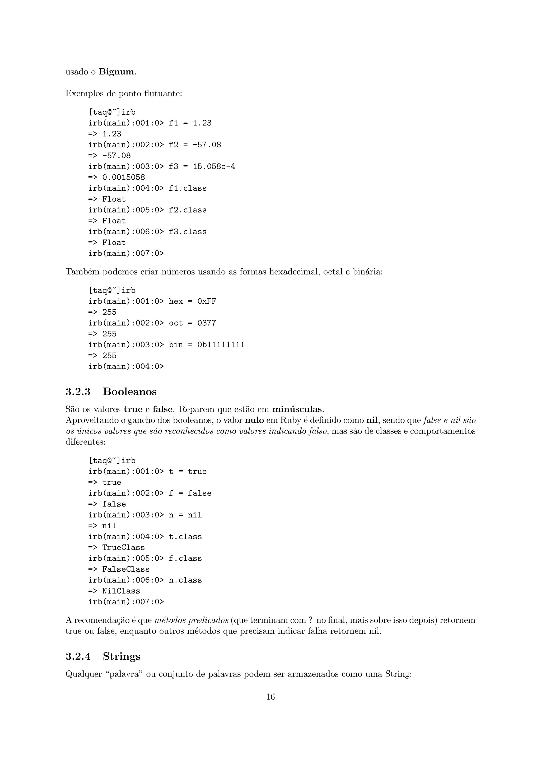 usado o Bignum.

Exemplos de ponto ﬂutuante:

     [taq@~]irb
     irb(main):001:0>     f1 = 1.23
     => 1.23
     irb(main):002:0>     f2 = -57.08
     => -57.08
     irb(main):003:0>     f3 = 15.058e-4
     => 0.0015058
     irb(main):004:0>     f1.class
     => Float
     irb(main):005:0>     f2.class
     => Float
     irb(main):006:0>     f3.class
     => Float
     irb(main):007:0>

Tamb´m podemos criar n´meros usando as formas hexadecimal, octal e bin´ria:
    e                 u                                               a

     [taq@~]irb
     irb(main):001:0> hex = 0xFF
     => 255
     irb(main):002:0> oct = 0377
     => 255
     irb(main):003:0> bin = 0b11111111
     => 255
     irb(main):004:0>

3.2.3    Booleanos
S˜o os valores true e false. Reparem que est˜o em min´ sculas.
 a                                            a           u
Aproveitando o gancho dos booleanos, o valor nulo em Ruby ´ deﬁnido como nil, sendo que false e nil s˜o
                                                            e                                         a
os unicos valores que s˜o reconhecidos como valores indicando falso, mas s˜o de classes e comportamentos
   ´                   a                                                  a
diferentes:

     [taq@~]irb
     irb(main):001:0>     t = true
     => true
     irb(main):002:0>     f = false
     => false
     irb(main):003:0>     n = nil
     => nil
     irb(main):004:0>     t.class
     => TrueClass
     irb(main):005:0>     f.class
     => FalseClass
     irb(main):006:0>     n.class
     => NilClass
     irb(main):007:0>

A recomenda¸˜o ´ que m´todos predicados (que terminam com ? no ﬁnal, mais sobre isso depois) retornem
              ca e      e
true ou false, enquanto outros m´todos que precisam indicar falha retornem nil.
                                e

3.2.4    Strings
Qualquer “palavra” ou conjunto de palavras podem ser armazenados como uma String:

                                                  16
 