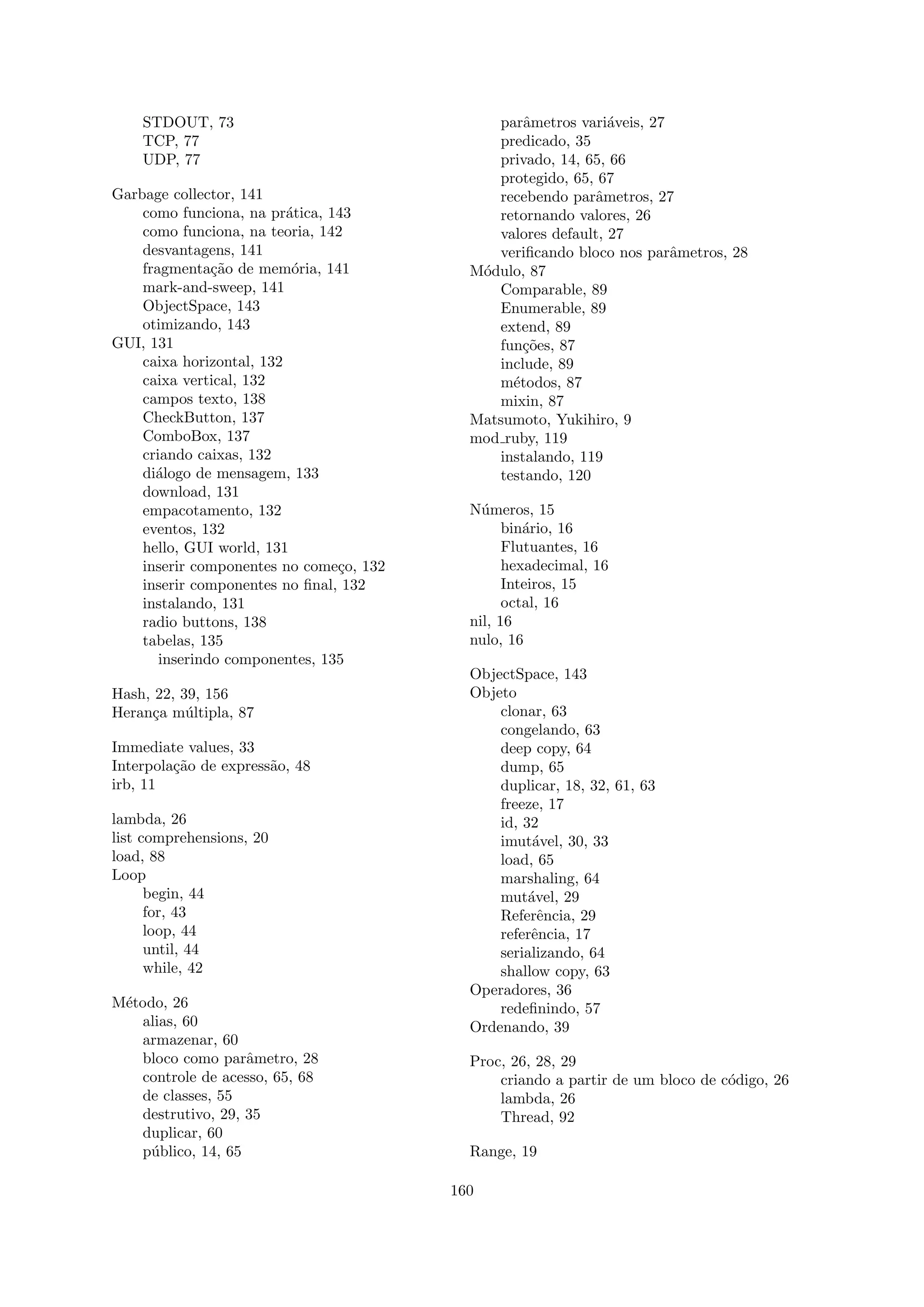 STDOUT, 73                                parˆmetros vari´veis, 27
                                                  a            a
    TCP, 77                                   predicado, 35
    UDP, 77                                   privado, 14, 65, 66
                                              protegido, 65, 67
Garbage collector, 141                        recebendo parˆmetros, 27
                                                            a
    como funciona, na pr´tica, 143
                          a                   retornando valores, 26
    como funciona, na teoria, 142             valores default, 27
    desvantagens, 141                         veriﬁcando bloco nos parˆmetros, 28
                                                                       a
    fragmenta¸˜o de mem´ria, 141
               ca          o               M´dulo, 87
                                            o
    mark-and-sweep, 141                       Comparable, 89
    ObjectSpace, 143                          Enumerable, 89
    otimizando, 143                           extend, 89
GUI, 131                                      fun¸˜es, 87
                                                  co
    caixa horizontal, 132                     include, 89
    caixa vertical, 132                       m´todos, 87
                                                e
    campos texto, 138                         mixin, 87
    CheckButton, 137                       Matsumoto, Yukihiro, 9
    ComboBox, 137                          mod ruby, 119
    criando caixas, 132                       instalando, 119
    di´logo de mensagem, 133
      a                                       testando, 120
    download, 131
    empacotamento, 132                     N´meros, 15
                                             u
    eventos, 132                                 bin´rio, 16
                                                    a
    hello, GUI world, 131                        Flutuantes, 16
    inserir componentes no come¸o, 132
                                c                hexadecimal, 16
    inserir componentes no ﬁnal, 132             Inteiros, 15
    instalando, 131                              octal, 16
    radio buttons, 138                     nil, 16
    tabelas, 135                           nulo, 16
       inserindo componentes, 135
                                           ObjectSpace, 143
Hash, 22, 39, 156                          Objeto
Heran¸a m´ltipla, 87
     c     u                                   clonar, 63
                                               congelando, 63
Immediate values, 33                           deep copy, 64
Interpola¸˜o de express˜o, 48
         ca            a                       dump, 65
irb, 11                                        duplicar, 18, 32, 61, 63
                                               freeze, 17
lambda, 26                                     id, 32
list comprehensions, 20                        imut´vel, 30, 33
                                                     a
load, 88                                       load, 65
Loop                                           marshaling, 64
      begin, 44                                mut´vel, 29
                                                    a
      for, 43                                  Referˆncia, 29
                                                      e
      loop, 44                                 referˆncia, 17
                                                    e
      until, 44                                serializando, 64
      while, 42                                shallow copy, 63
                                           Operadores, 36
M´todo, 26
 e                                             redeﬁnindo, 57
   alias, 60                               Ordenando, 39
   armazenar, 60
   bloco como parˆmetro, 28
                   a                       Proc, 26, 28, 29
   controle de acesso, 65, 68                  criando a partir de um bloco de c´digo, 26
                                                                                o
   de classes, 55                              lambda, 26
   destrutivo, 29, 35                          Thread, 92
   duplicar, 60
   p´blico, 14, 65
     u                                     Range, 19

                                         160
 