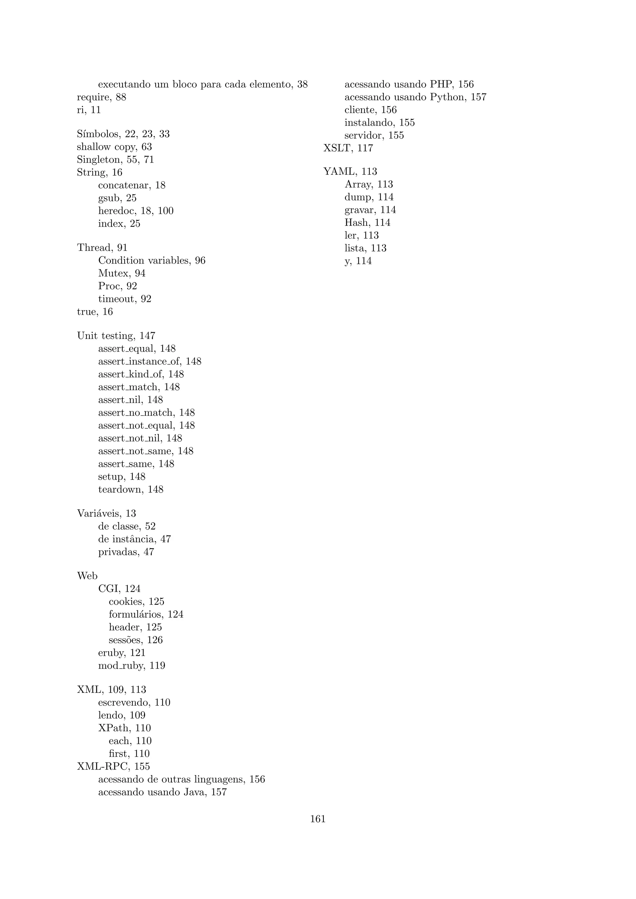 executando um bloco para cada elemento, 38        acessando usando PHP, 156
require, 88                                            acessando usando Python, 157
ri, 11                                                 cliente, 156
                                                       instalando, 155
S´
 ımbolos, 22, 23, 33                                   servidor, 155
shallow copy, 63                                    XSLT, 117
Singleton, 55, 71
String, 16                                          YAML, 113
     concatenar, 18                                    Array, 113
     gsub, 25                                          dump, 114
     heredoc, 18, 100                                  gravar, 114
     index, 25                                         Hash, 114
                                                       ler, 113
Thread, 91                                             lista, 113
     Condition variables, 96                           y, 114
     Mutex, 94
     Proc, 92
     timeout, 92
true, 16

Unit testing, 147
    assert equal, 148
    assert instance of, 148
    assert kind of, 148
    assert match, 148
    assert nil, 148
    assert no match, 148
    assert not equal, 148
    assert not nil, 148
    assert not same, 148
    assert same, 148
    setup, 148
    teardown, 148

Vari´veis, 13
    a
    de classe, 52
    de instˆncia, 47
            a
    privadas, 47

Web
      CGI, 124
        cookies, 125
        formul´rios, 124
               a
        header, 125
        sess˜es, 126
            o
      eruby, 121
      mod ruby, 119

XML, 109, 113
   escrevendo, 110
   lendo, 109
   XPath, 110
      each, 110
      ﬁrst, 110
XML-RPC, 155
   acessando de outras linguagens, 156
   acessando usando Java, 157

                                                  161
 