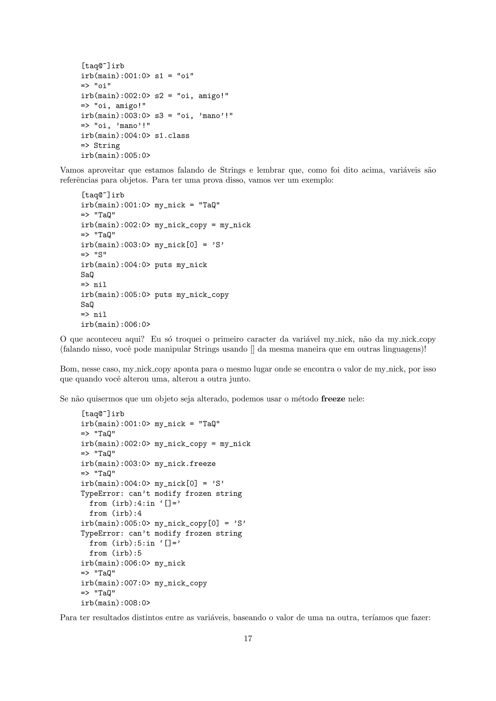 [taq@~]irb
     irb(main):001:0>     s1 = "oi"
     => "oi"
     irb(main):002:0>     s2 = "oi, amigo!"
     => "oi, amigo!"
     irb(main):003:0>     s3 = "oi, ’mano’!"
     => "oi, ’mano’!"
     irb(main):004:0>     s1.class
     => String
     irb(main):005:0>
Vamos aproveitar que estamos falando de Strings e lembrar que, como foi dito acima, vari´veis s˜o
                                                                                        a      a
referˆncias para objetos. Para ter uma prova disso, vamos ver um exemplo:
     e
     [taq@~]irb
     irb(main):001:0>     my_nick = "TaQ"
     => "TaQ"
     irb(main):002:0>     my_nick_copy = my_nick
     => "TaQ"
     irb(main):003:0>     my_nick[0] = ’S’
     => "S"
     irb(main):004:0>     puts my_nick
     SaQ
     => nil
     irb(main):005:0>     puts my_nick_copy
     SaQ
     => nil
     irb(main):006:0>
O que aconteceu aqui? Eu s´ troquei o primeiro caracter da vari´vel my nick, n˜o da my nick copy
                             o                                  a              a
(falando nisso, vocˆ pode manipular Strings usando [] da mesma maneira que em outras linguagens)!
                   e

Bom, nesse caso, my nick copy aponta para o mesmo lugar onde se encontra o valor de my nick, por isso
que quando vocˆ alterou uma, alterou a outra junto.
               e

Se n˜o quisermos que um objeto seja alterado, podemos usar o m´todo freeze nele:
    a                                                         e
     [taq@~]irb
     irb(main):001:0> my_nick = "TaQ"
     => "TaQ"
     irb(main):002:0> my_nick_copy = my_nick
     => "TaQ"
     irb(main):003:0> my_nick.freeze
     => "TaQ"
     irb(main):004:0> my_nick[0] = ’S’
     TypeError: can’t modify frozen string
       from (irb):4:in ‘[]=’
       from (irb):4
     irb(main):005:0> my_nick_copy[0] = ’S’
     TypeError: can’t modify frozen string
       from (irb):5:in ‘[]=’
       from (irb):5
     irb(main):006:0> my_nick
     => "TaQ"
     irb(main):007:0> my_nick_copy
     => "TaQ"
     irb(main):008:0>
Para ter resultados distintos entre as vari´veis, baseando o valor de uma na outra, ter´
                                           a                                           ıamos que fazer:

                                                   17
 