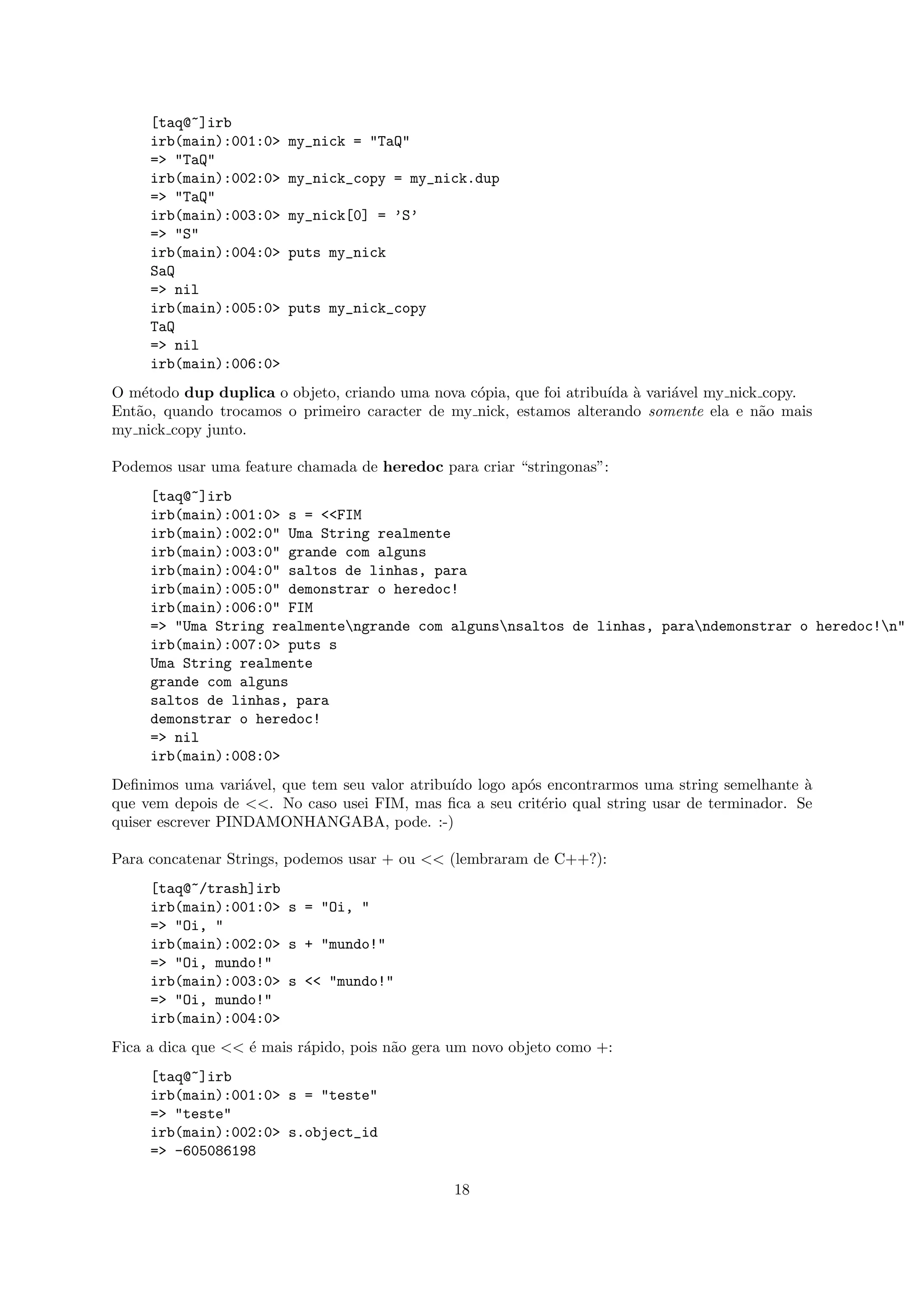 [taq@~]irb
     irb(main):001:0>   my_nick = "TaQ"
     => "TaQ"
     irb(main):002:0>   my_nick_copy = my_nick.dup
     => "TaQ"
     irb(main):003:0>   my_nick[0] = ’S’
     => "S"
     irb(main):004:0>   puts my_nick
     SaQ
     => nil
     irb(main):005:0>   puts my_nick_copy
     TaQ
     => nil
     irb(main):006:0>
O m´todo dup duplica o objeto, criando uma nova c´pia, que foi atribu´ ` vari´vel my nick copy.
    e                                            o                   ıda a   a
Ent˜o, quando trocamos o primeiro caracter de my nick, estamos alterando somente ela e n˜o mais
   a                                                                                     a
my nick copy junto.

Podemos usar uma feature chamada de heredoc para criar “stringonas”:
     [taq@~]irb
     irb(main):001:0> s = <<FIM
     irb(main):002:0" Uma String realmente
     irb(main):003:0" grande com alguns
     irb(main):004:0" saltos de linhas, para
     irb(main):005:0" demonstrar o heredoc!
     irb(main):006:0" FIM
     => "Uma String realmentengrande com algunsnsaltos de linhas, parandemonstrar o heredoc!n"
     irb(main):007:0> puts s
     Uma String realmente
     grande com alguns
     saltos de linhas, para
     demonstrar o heredoc!
     => nil
     irb(main):008:0>
Deﬁnimos uma vari´vel, que tem seu valor atribu´ logo ap´s encontrarmos uma string semelhante `
                   a                           ıdo      o                                       a
que vem depois de <<. No caso usei FIM, mas ﬁca a seu crit´rio qual string usar de terminador. Se
                                                          e
quiser escrever PINDAMONHANGABA, pode. :-)

Para concatenar Strings, podemos usar + ou << (lembraram de C++?):
     [taq@~/trash]irb
     irb(main):001:0> s = "Oi, "
     => "Oi, "
     irb(main):002:0> s + "mundo!"
     => "Oi, mundo!"
     irb(main):003:0> s << "mundo!"
     => "Oi, mundo!"
     irb(main):004:0>
Fica a dica que << ´ mais r´pido, pois n˜o gera um novo objeto como +:
                   e       a            a
     [taq@~]irb
     irb(main):001:0> s = "teste"
     => "teste"
     irb(main):002:0> s.object_id
     => -605086198

                                               18
 