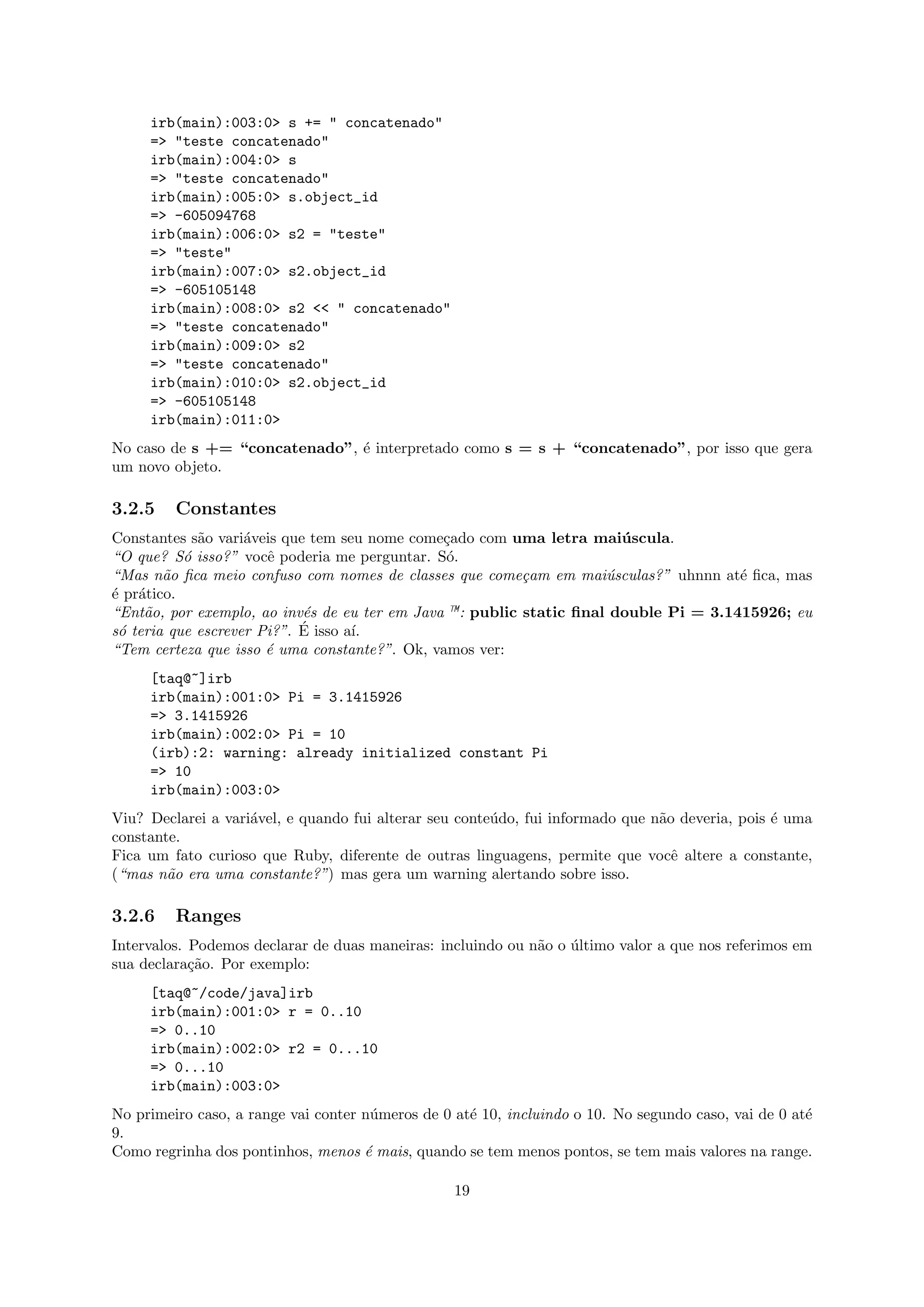 irb(main):003:0> s += " concatenado"
     => "teste concatenado"
     irb(main):004:0> s
     => "teste concatenado"
     irb(main):005:0> s.object_id
     => -605094768
     irb(main):006:0> s2 = "teste"
     => "teste"
     irb(main):007:0> s2.object_id
     => -605105148
     irb(main):008:0> s2 << " concatenado"
     => "teste concatenado"
     irb(main):009:0> s2
     => "teste concatenado"
     irb(main):010:0> s2.object_id
     => -605105148
     irb(main):011:0>
No caso de s += “concatenado”, ´ interpretado como s = s + “concatenado”, por isso que gera
                               e
um novo objeto.

3.2.5    Constantes
Constantes s˜o vari´veis que tem seu nome come¸ado com uma letra mai´ scula.
             a      a                          c                       u
“O que? S´ isso?” vocˆ poderia me perguntar. S´.
           o           e                       o
“Mas n˜o ﬁca meio confuso com nomes de classes que come¸am em mai´sculas?” uhnnn at´ ﬁca, mas
        a                                                 c          u                e
´ pr´tico.
e a
“Ent˜o, por exemplo, ao inv´s de eu ter em Java —: public static ﬁnal double Pi = 3.1415926; eu
     a                      e
 o                          ´
s´ teria que escrever Pi?”. E isso a´
                                    ı.
“Tem certeza que isso ´ uma constante?”. Ok, vamos ver:
                       e
     [taq@~]irb
     irb(main):001:0> Pi = 3.1415926
     => 3.1415926
     irb(main):002:0> Pi = 10
     (irb):2: warning: already initialized constant Pi
     => 10
     irb(main):003:0>
Viu? Declarei a vari´vel, e quando fui alterar seu conte´do, fui informado que n˜o deveria, pois ´ uma
                    a                                   u                       a                e
constante.
Fica um fato curioso que Ruby, diferente de outras linguagens, permite que vocˆ altere a constante,
                                                                                  e
(“mas n˜o era uma constante?”) mas gera um warning alertando sobre isso.
        a

3.2.6    Ranges
Intervalos. Podemos declarar de duas maneiras: incluindo ou n˜o o ultimo valor a que nos referimos em
                                                             a    ´
sua declara¸ao. Por exemplo:
            c˜
     [taq@~/code/java]irb
     irb(main):001:0> r = 0..10
     => 0..10
     irb(main):002:0> r2 = 0...10
     => 0...10
     irb(main):003:0>
No primeiro caso, a range vai conter n´meros de 0 at´ 10, incluindo o 10. No segundo caso, vai de 0 at´
                                      u             e                                                 e
9.
Como regrinha dos pontinhos, menos ´ mais, quando se tem menos pontos, se tem mais valores na range.
                                     e

                                                  19
 