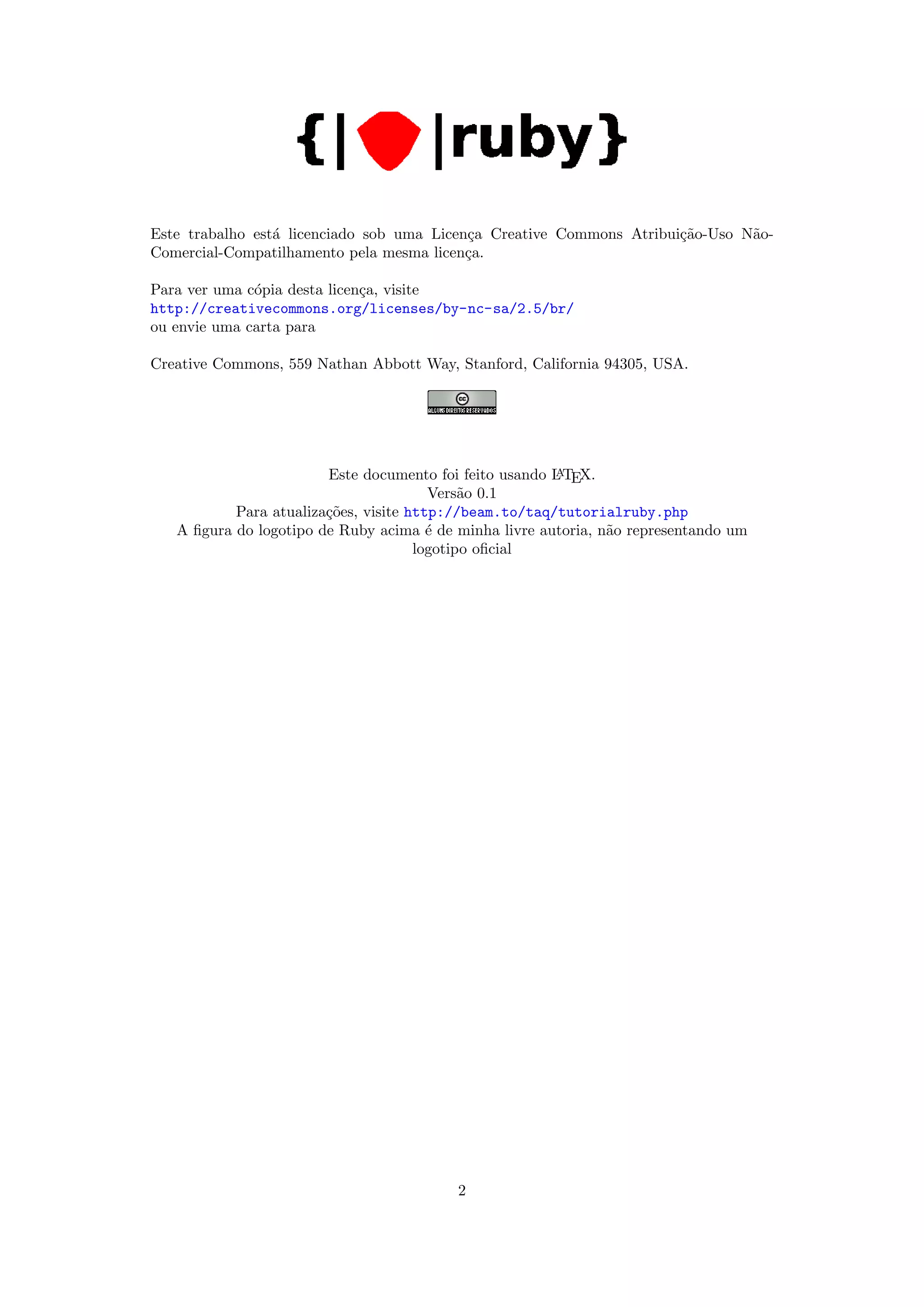 Este trabalho est´ licenciado sob uma Licen¸a Creative Commons Atribui¸˜o-Uso N˜o-
                 a                         c                          ca       a
Comercial-Compatilhamento pela mesma licen¸a.
                                           c

Para ver uma c´pia desta licen¸a, visite
              o               c
http://creativecommons.org/licenses/by-nc-sa/2.5/br/
ou envie uma carta para

Creative Commons, 559 Nathan Abbott Way, Stanford, California 94305, USA.




                        Este documento foi feito usando L TEX.
                                                        A

                                        Vers˜o 0.1
                                             a
           Para atualiza¸˜es, visite http://beam.to/taq/tutorialruby.php
                        co
   A ﬁgura do logotipo de Ruby acima ´ de minha livre autoria, n˜o representando um
                                        e                       a
                                      logotipo oﬁcial




                                          2
 