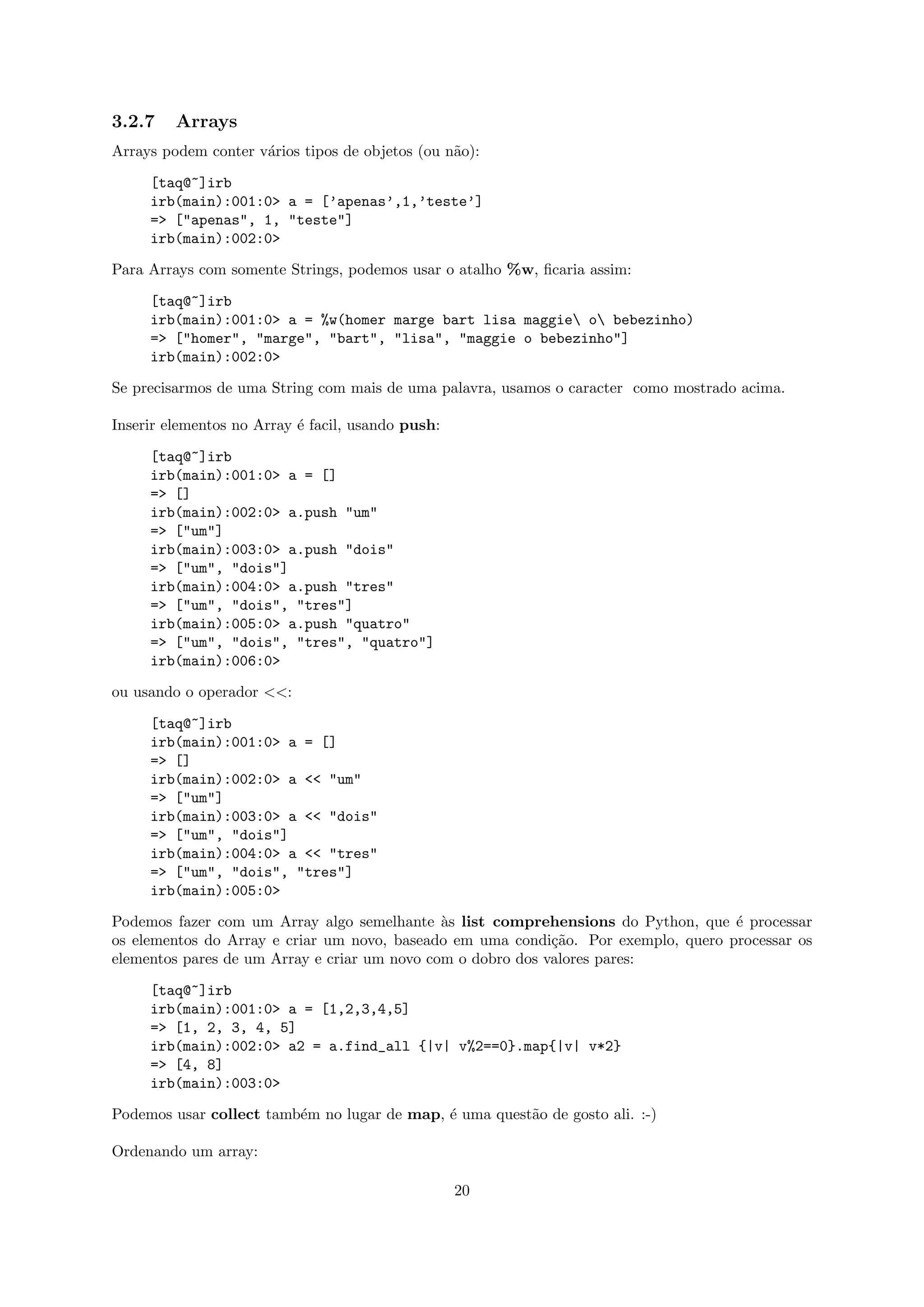 3.2.7    Arrays
Arrays podem conter v´rios tipos de objetos (ou n˜o):
                     a                           a

     [taq@~]irb
     irb(main):001:0> a = [’apenas’,1,’teste’]
     => ["apenas", 1, "teste"]
     irb(main):002:0>

Para Arrays com somente Strings, podemos usar o atalho %w, ﬁcaria assim:

     [taq@~]irb
     irb(main):001:0> a = %w(homer marge bart lisa maggie o bebezinho)
     => ["homer", "marge", "bart", "lisa", "maggie o bebezinho"]
     irb(main):002:0>

Se precisarmos de uma String com mais de uma palavra, usamos o caracter como mostrado acima.

Inserir elementos no Array ´ facil, usando push:
                           e

     [taq@~]irb
     irb(main):001:0> a = []
     => []
     irb(main):002:0> a.push "um"
     => ["um"]
     irb(main):003:0> a.push "dois"
     => ["um", "dois"]
     irb(main):004:0> a.push "tres"
     => ["um", "dois", "tres"]
     irb(main):005:0> a.push "quatro"
     => ["um", "dois", "tres", "quatro"]
     irb(main):006:0>

ou usando o operador <<:

     [taq@~]irb
     irb(main):001:0> a = []
     => []
     irb(main):002:0> a << "um"
     => ["um"]
     irb(main):003:0> a << "dois"
     => ["um", "dois"]
     irb(main):004:0> a << "tres"
     => ["um", "dois", "tres"]
     irb(main):005:0>

Podemos fazer com um Array algo semelhante `s list comprehensions do Python, que ´ processar
                                              a                                     e
os elementos do Array e criar um novo, baseado em uma condi¸˜o. Por exemplo, quero processar os
                                                             ca
elementos pares de um Array e criar um novo com o dobro dos valores pares:

     [taq@~]irb
     irb(main):001:0> a = [1,2,3,4,5]
     => [1, 2, 3, 4, 5]
     irb(main):002:0> a2 = a.find_all {|v| v%2==0}.map{|v| v*2}
     => [4, 8]
     irb(main):003:0>

Podemos usar collect tamb´m no lugar de map, ´ uma quest˜o de gosto ali. :-)
                         e                   e          a

Ordenando um array:

                                                   20
 