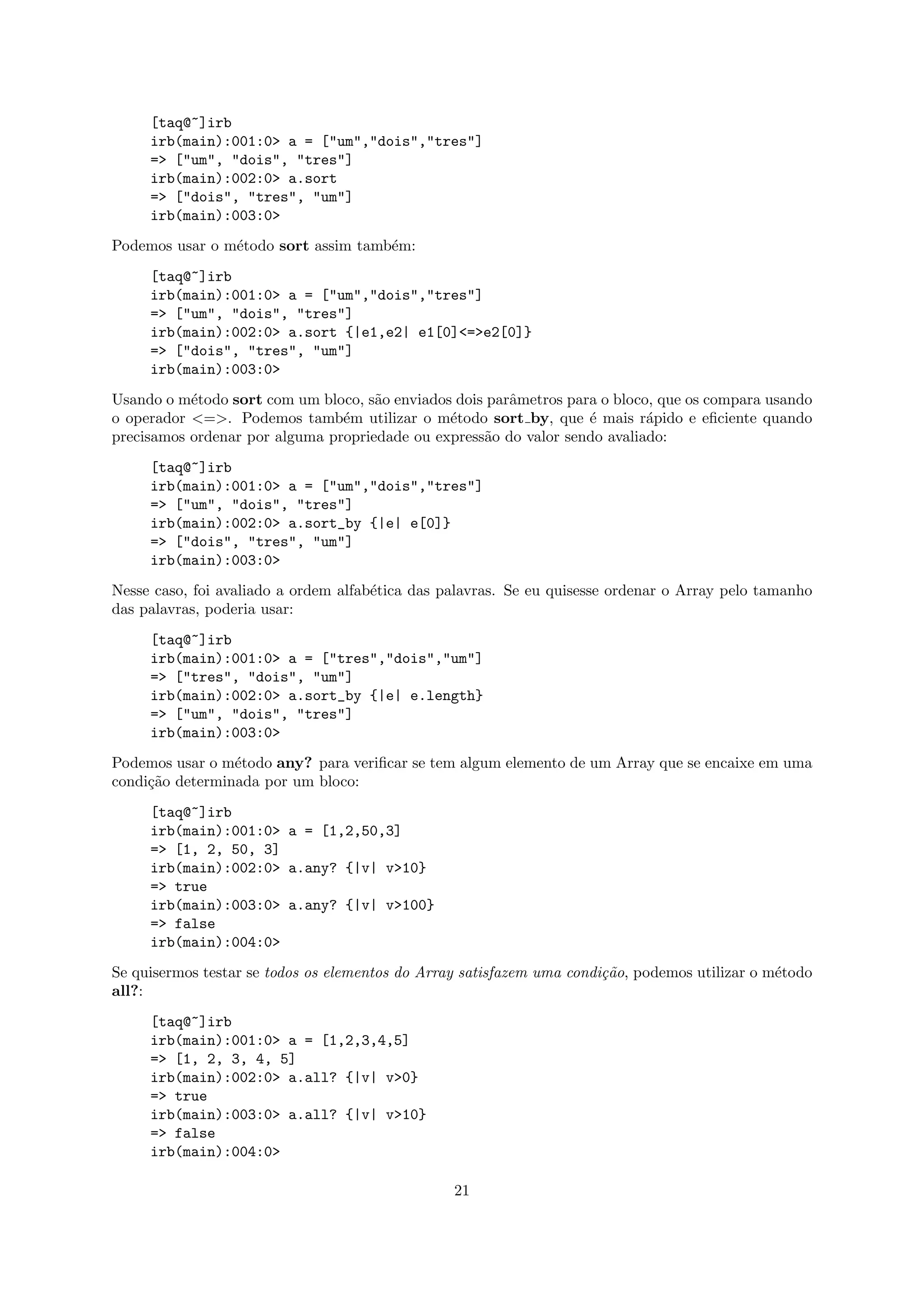 [taq@~]irb
     irb(main):001:0> a = ["um","dois","tres"]
     => ["um", "dois", "tres"]
     irb(main):002:0> a.sort
     => ["dois", "tres", "um"]
     irb(main):003:0>
Podemos usar o m´todo sort assim tamb´m:
                e                    e
     [taq@~]irb
     irb(main):001:0> a = ["um","dois","tres"]
     => ["um", "dois", "tres"]
     irb(main):002:0> a.sort {|e1,e2| e1[0]<=>e2[0]}
     => ["dois", "tres", "um"]
     irb(main):003:0>
Usando o m´todo sort com um bloco, s˜o enviados dois parˆmetros para o bloco, que os compara usando
           e                         a                  a
o operador <=>. Podemos tamb´m utilizar o m´todo sort by, que ´ mais r´pido e eﬁciente quando
                                e              e                   e        a
precisamos ordenar por alguma propriedade ou express˜o do valor sendo avaliado:
                                                    a
     [taq@~]irb
     irb(main):001:0> a = ["um","dois","tres"]
     => ["um", "dois", "tres"]
     irb(main):002:0> a.sort_by {|e| e[0]}
     => ["dois", "tres", "um"]
     irb(main):003:0>
Nesse caso, foi avaliado a ordem alfab´tica das palavras. Se eu quisesse ordenar o Array pelo tamanho
                                      e
das palavras, poderia usar:
     [taq@~]irb
     irb(main):001:0> a = ["tres","dois","um"]
     => ["tres", "dois", "um"]
     irb(main):002:0> a.sort_by {|e| e.length}
     => ["um", "dois", "tres"]
     irb(main):003:0>
Podemos usar o m´todo any? para veriﬁcar se tem algum elemento de um Array que se encaixe em uma
                 e
condi¸˜o determinada por um bloco:
     ca
     [taq@~]irb
     irb(main):001:0> a = [1,2,50,3]
     => [1, 2, 50, 3]
     irb(main):002:0> a.any? {|v| v>10}
     => true
     irb(main):003:0> a.any? {|v| v>100}
     => false
     irb(main):004:0>
Se quisermos testar se todos os elementos do Array satisfazem uma condi¸˜o, podemos utilizar o m´todo
                                                                       ca                       e
all?:
     [taq@~]irb
     irb(main):001:0> a = [1,2,3,4,5]
     => [1, 2, 3, 4, 5]
     irb(main):002:0> a.all? {|v| v>0}
     => true
     irb(main):003:0> a.all? {|v| v>10}
     => false
     irb(main):004:0>

                                                 21
 
