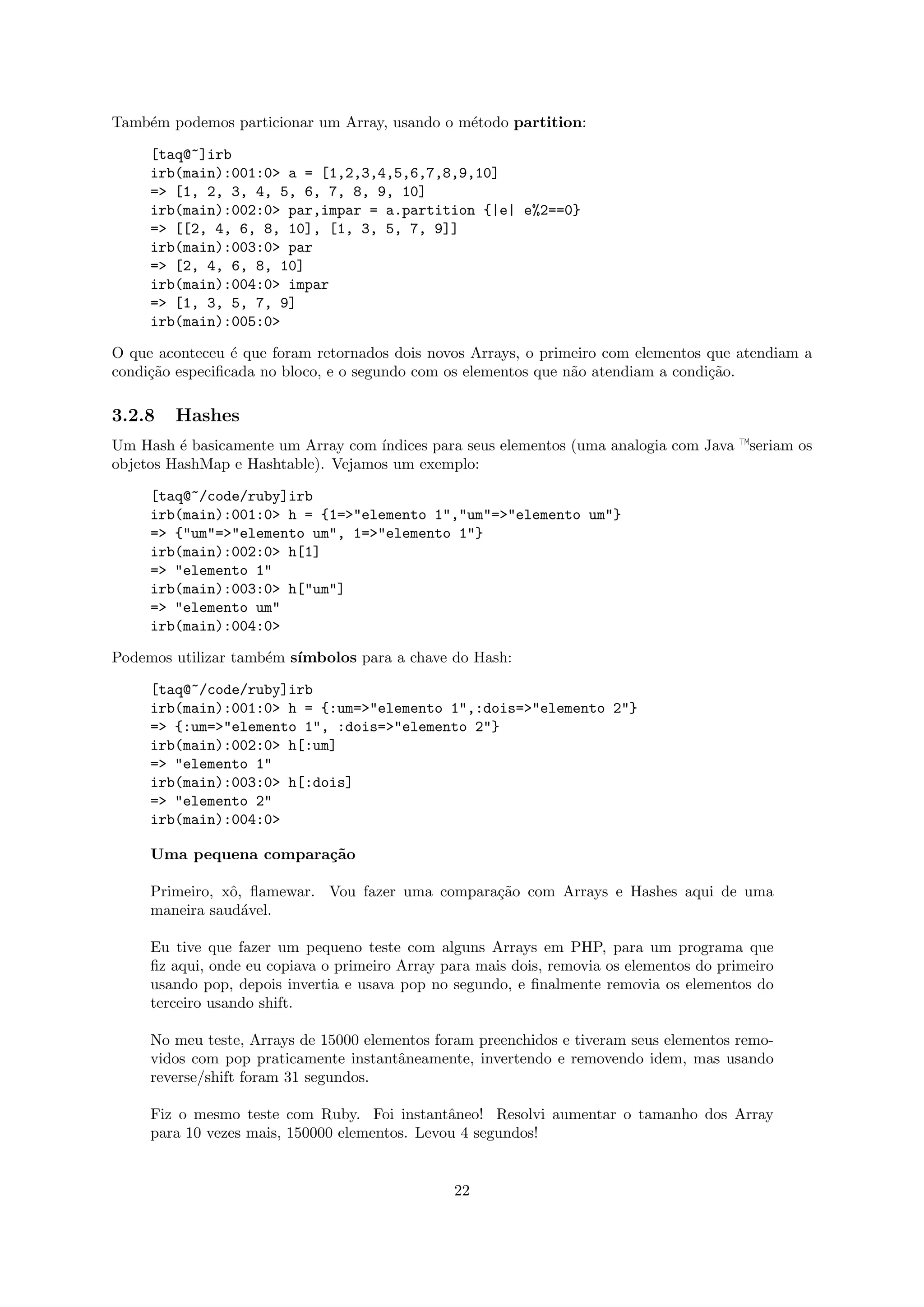 Tamb´m podemos particionar um Array, usando o m´todo partition:
    e                                          e

     [taq@~]irb
     irb(main):001:0> a = [1,2,3,4,5,6,7,8,9,10]
     => [1, 2, 3, 4, 5, 6, 7, 8, 9, 10]
     irb(main):002:0> par,impar = a.partition {|e| e%2==0}
     => [[2, 4, 6, 8, 10], [1, 3, 5, 7, 9]]
     irb(main):003:0> par
     => [2, 4, 6, 8, 10]
     irb(main):004:0> impar
     => [1, 3, 5, 7, 9]
     irb(main):005:0>

O que aconteceu ´ que foram retornados dois novos Arrays, o primeiro com elementos que atendiam a
                 e
condi¸˜o especiﬁcada no bloco, e o segundo com os elementos que n˜o atendiam a condi¸˜o.
     ca                                                          a                  ca

3.2.8   Hashes
Um Hash ´ basicamente um Array com ´
         e                          ındices para seus elementos (uma analogia com Java —seriam os
objetos HashMap e Hashtable). Vejamos um exemplo:

     [taq@~/code/ruby]irb
     irb(main):001:0> h = {1=>"elemento 1","um"=>"elemento um"}
     => {"um"=>"elemento um", 1=>"elemento 1"}
     irb(main):002:0> h[1]
     => "elemento 1"
     irb(main):003:0> h["um"]
     => "elemento um"
     irb(main):004:0>

Podemos utilizar tamb´m s´
                     e   ımbolos para a chave do Hash:

     [taq@~/code/ruby]irb
     irb(main):001:0> h = {:um=>"elemento 1",:dois=>"elemento 2"}
     => {:um=>"elemento 1", :dois=>"elemento 2"}
     irb(main):002:0> h[:um]
     => "elemento 1"
     irb(main):003:0> h[:dois]
     => "elemento 2"
     irb(main):004:0>

     Uma pequena compara¸˜o
                        ca

     Primeiro, xˆ, ﬂamewar. Vou fazer uma compara¸˜o com Arrays e Hashes aqui de uma
                o                                ca
     maneira saud´vel.
                  a

     Eu tive que fazer um pequeno teste com alguns Arrays em PHP, para um programa que
     ﬁz aqui, onde eu copiava o primeiro Array para mais dois, removia os elementos do primeiro
     usando pop, depois invertia e usava pop no segundo, e ﬁnalmente removia os elementos do
     terceiro usando shift.

     No meu teste, Arrays de 15000 elementos foram preenchidos e tiveram seus elementos remo-
     vidos com pop praticamente instantˆneamente, invertendo e removendo idem, mas usando
                                       a
     reverse/shift foram 31 segundos.

     Fiz o mesmo teste com Ruby. Foi instantˆneo! Resolvi aumentar o tamanho dos Array
                                               a
     para 10 vezes mais, 150000 elementos. Levou 4 segundos!


                                                22
 