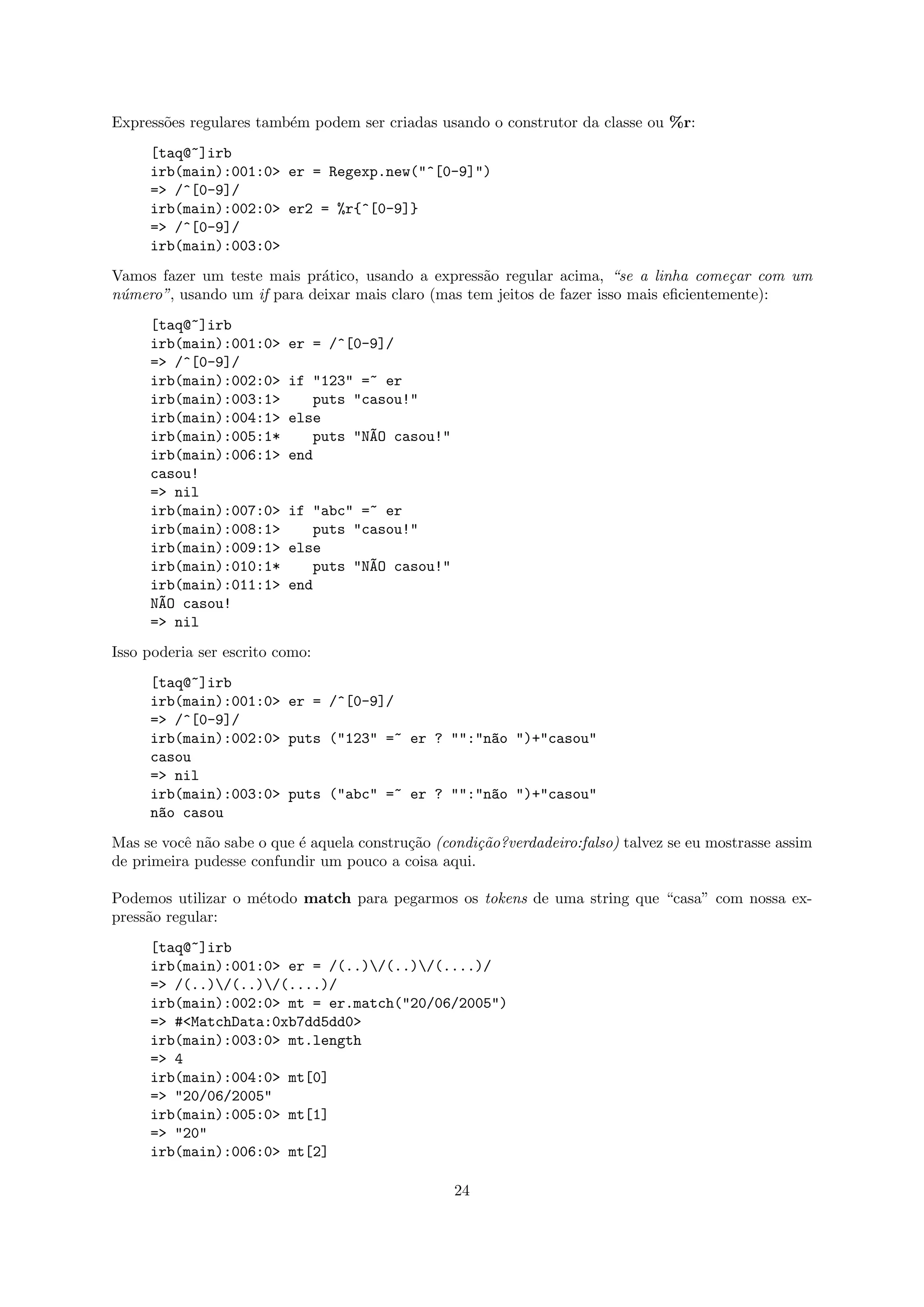 Express˜es regulares tamb´m podem ser criadas usando o construtor da classe ou %r:
       o                 e
     [taq@~]irb
     irb(main):001:0> er = Regexp.new("^[0-9]")
     => /^[0-9]/
     irb(main):002:0> er2 = %r{^[0-9]}
     => /^[0-9]/
     irb(main):003:0>
Vamos fazer um teste mais pr´tico, usando a express˜o regular acima, “se a linha come¸ar com um
                             a                      a                                    c
n´mero”, usando um if para deixar mais claro (mas tem jeitos de fazer isso mais eﬁcientemente):
 u
     [taq@~]irb
     irb(main):001:0>     er = /^[0-9]/
     => /^[0-9]/
     irb(main):002:0>     if "123" =~ er
     irb(main):003:1>        puts "casou!"
     irb(main):004:1>     else
     irb(main):005:1*        puts "N~O casou!"
                                    A
     irb(main):006:1>     end
     casou!
     => nil
     irb(main):007:0>     if "abc" =~ er
     irb(main):008:1>        puts "casou!"
     irb(main):009:1>     else
     irb(main):010:1*        puts "N~O casou!"
                                    A
     irb(main):011:1>     end
     N~O casou!
      A
     => nil
Isso poderia ser escrito como:
     [taq@~]irb
     irb(main):001:0> er = /^[0-9]/
     => /^[0-9]/
     irb(main):002:0> puts ("123" =~ er ? "":"n~o ")+"casou"
                                               a
     casou
     => nil
     irb(main):003:0> puts ("abc" =~ er ? "":"n~o ")+"casou"
                                               a
     n~o casou
      a
Mas se vocˆ n˜o sabe o que ´ aquela constru¸˜o (condi¸˜o?verdadeiro:falso) talvez se eu mostrasse assim
          e a              e               ca        ca
de primeira pudesse confundir um pouco a coisa aqui.

Podemos utilizar o m´todo match para pegarmos os tokens de uma string que “casa” com nossa ex-
                    e
press˜o regular:
     a
     [taq@~]irb
     irb(main):001:0> er = /(..)/(..)/(....)/
     => /(..)/(..)/(....)/
     irb(main):002:0> mt = er.match("20/06/2005")
     => #<MatchData:0xb7dd5dd0>
     irb(main):003:0> mt.length
     => 4
     irb(main):004:0> mt[0]
     => "20/06/2005"
     irb(main):005:0> mt[1]
     => "20"
     irb(main):006:0> mt[2]

                                                  24
 