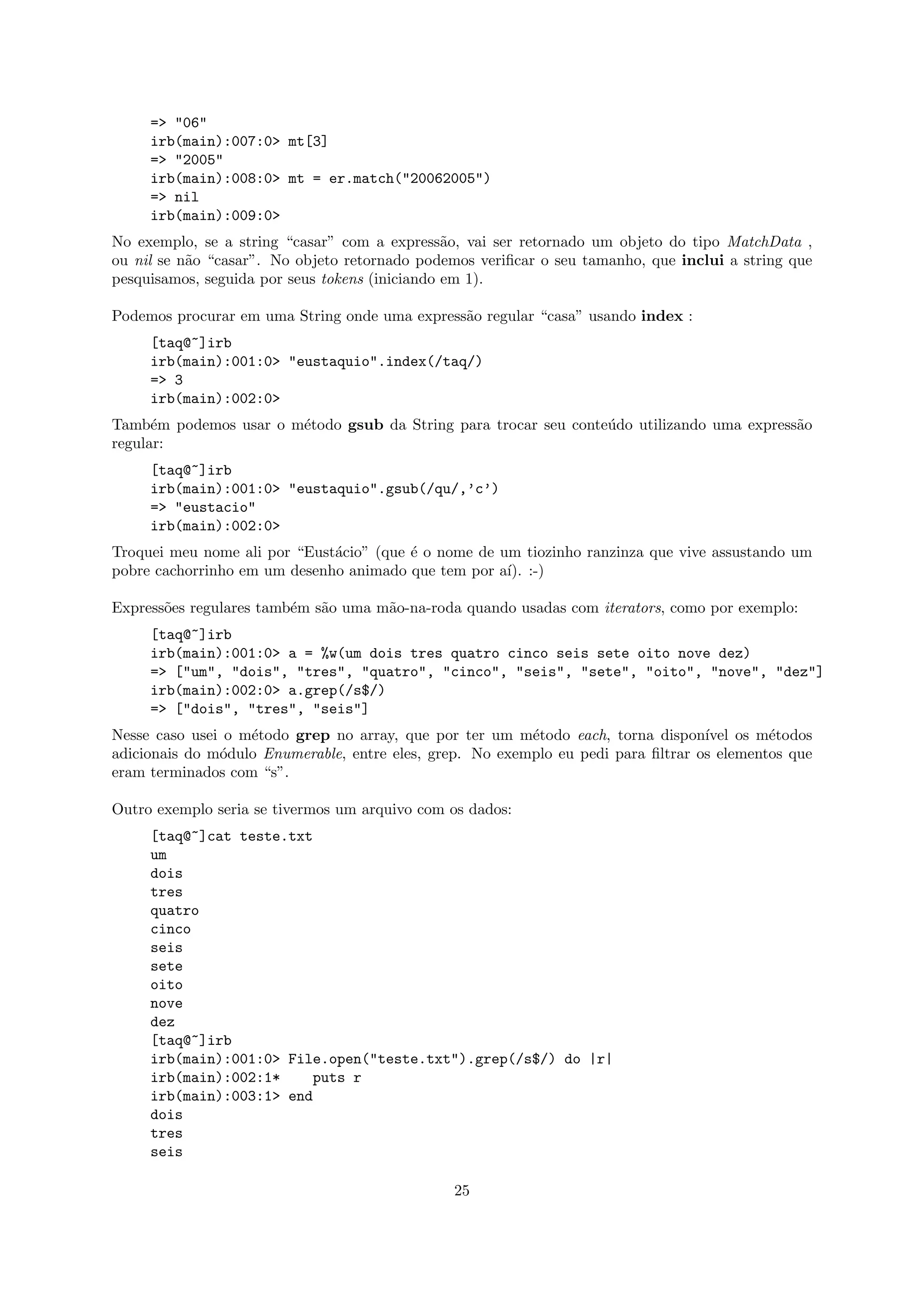 => "06"
     irb(main):007:0> mt[3]
     => "2005"
     irb(main):008:0> mt = er.match("20062005")
     => nil
     irb(main):009:0>
No exemplo, se a string “casar” com a express˜o, vai ser retornado um objeto do tipo MatchData ,
                                                a
ou nil se n˜o “casar”. No objeto retornado podemos veriﬁcar o seu tamanho, que inclui a string que
           a
pesquisamos, seguida por seus tokens (iniciando em 1).

Podemos procurar em uma String onde uma express˜o regular “casa” usando index :
                                               a
     [taq@~]irb
     irb(main):001:0> "eustaquio".index(/taq/)
     => 3
     irb(main):002:0>
Tamb´m podemos usar o m´todo gsub da String para trocar seu conte´do utilizando uma express˜o
      e                e                                         u                         a
regular:
     [taq@~]irb
     irb(main):001:0> "eustaquio".gsub(/qu/,’c’)
     => "eustacio"
     irb(main):002:0>
Troquei meu nome ali por “Eust´cio” (que ´ o nome de um tiozinho ranzinza que vive assustando um
                              a          e
pobre cachorrinho em um desenho animado que tem por a´ :-)
                                                      ı).

Express˜es regulares tamb´m s˜o uma m˜o-na-roda quando usadas com iterators, como por exemplo:
       o                 e   a       a
     [taq@~]irb
     irb(main):001:0> a = %w(um dois tres quatro cinco seis sete oito nove dez)
     => ["um", "dois", "tres", "quatro", "cinco", "seis", "sete", "oito", "nove", "dez"]
     irb(main):002:0> a.grep(/s$/)
     => ["dois", "tres", "seis"]
Nesse caso usei o m´todo grep no array, que por ter um m´todo each, torna dispon´
                   e                                      e                        ıvel os m´todos
                                                                                            e
adicionais do m´dulo Enumerable, entre eles, grep. No exemplo eu pedi para ﬁltrar os elementos que
               o
eram terminados com “s”.

Outro exemplo seria se tivermos um arquivo com os dados:
     [taq@~]cat teste.txt
     um
     dois
     tres
     quatro
     cinco
     seis
     sete
     oito
     nove
     dez
     [taq@~]irb
     irb(main):001:0> File.open("teste.txt").grep(/s$/) do |r|
     irb(main):002:1*    puts r
     irb(main):003:1> end
     dois
     tres
     seis

                                               25
 