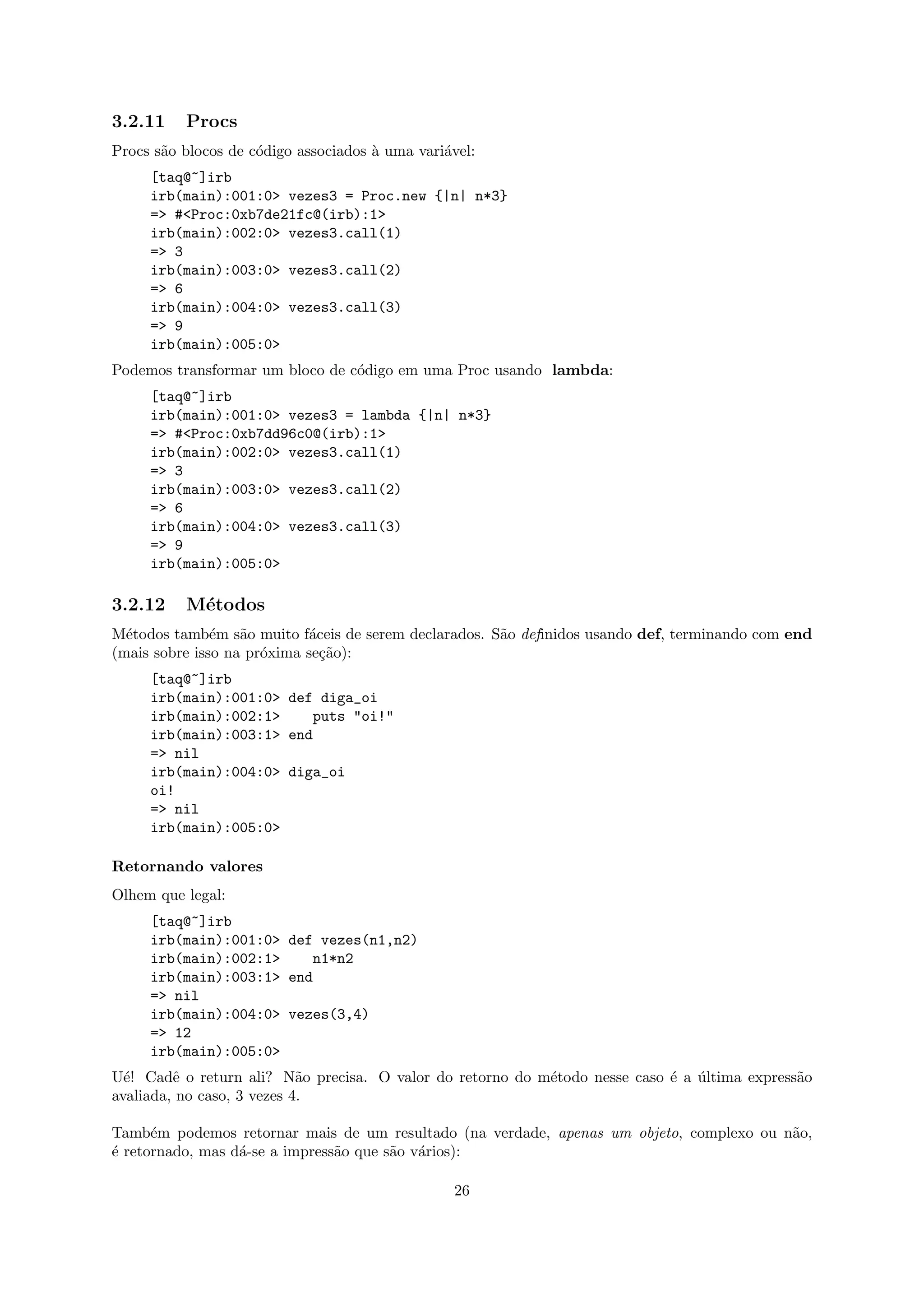 3.2.11    Procs
Procs s˜o blocos de c´digo associados ` uma vari´vel:
       a             o                a         a
     [taq@~]irb
     irb(main):001:0> vezes3 = Proc.new {|n| n*3}
     => #<Proc:0xb7de21fc@(irb):1>
     irb(main):002:0> vezes3.call(1)
     => 3
     irb(main):003:0> vezes3.call(2)
     => 6
     irb(main):004:0> vezes3.call(3)
     => 9
     irb(main):005:0>
Podemos transformar um bloco de c´digo em uma Proc usando lambda:
                                 o
     [taq@~]irb
     irb(main):001:0> vezes3 = lambda {|n| n*3}
     => #<Proc:0xb7dd96c0@(irb):1>
     irb(main):002:0> vezes3.call(1)
     => 3
     irb(main):003:0> vezes3.call(2)
     => 6
     irb(main):004:0> vezes3.call(3)
     => 9
     irb(main):005:0>

3.2.12    M´todos
           e
M´todos tamb´m s˜o muito f´ceis de serem declarados. S˜o definidos usando def, terminando com end
  e            e   a        a                         a
(mais sobre isso na pr´xima se¸˜o):
                      o       ca
     [taq@~]irb
     irb(main):001:0> def diga_oi
     irb(main):002:1>    puts "oi!"
     irb(main):003:1> end
     => nil
     irb(main):004:0> diga_oi
     oi!
     => nil
     irb(main):005:0>

Retornando valores
Olhem que legal:
     [taq@~]irb
     irb(main):001:0> def vezes(n1,n2)
     irb(main):002:1>    n1*n2
     irb(main):003:1> end
     => nil
     irb(main):004:0> vezes(3,4)
     => 12
     irb(main):005:0>
U´! Cadˆ o return ali? N˜o precisa. O valor do retorno do m´todo nesse caso ´ a ultima express˜o
  e      e                  a                              e                e ´               a
avaliada, no caso, 3 vezes 4.

Tamb´m podemos retornar mais de um resultado (na verdade, apenas um objeto, complexo ou n˜o,
      e                                                                                  a
´ retornado, mas d´-se a impress˜o que s˜o v´rios):
e                 a             a       a a

                                                 26
 