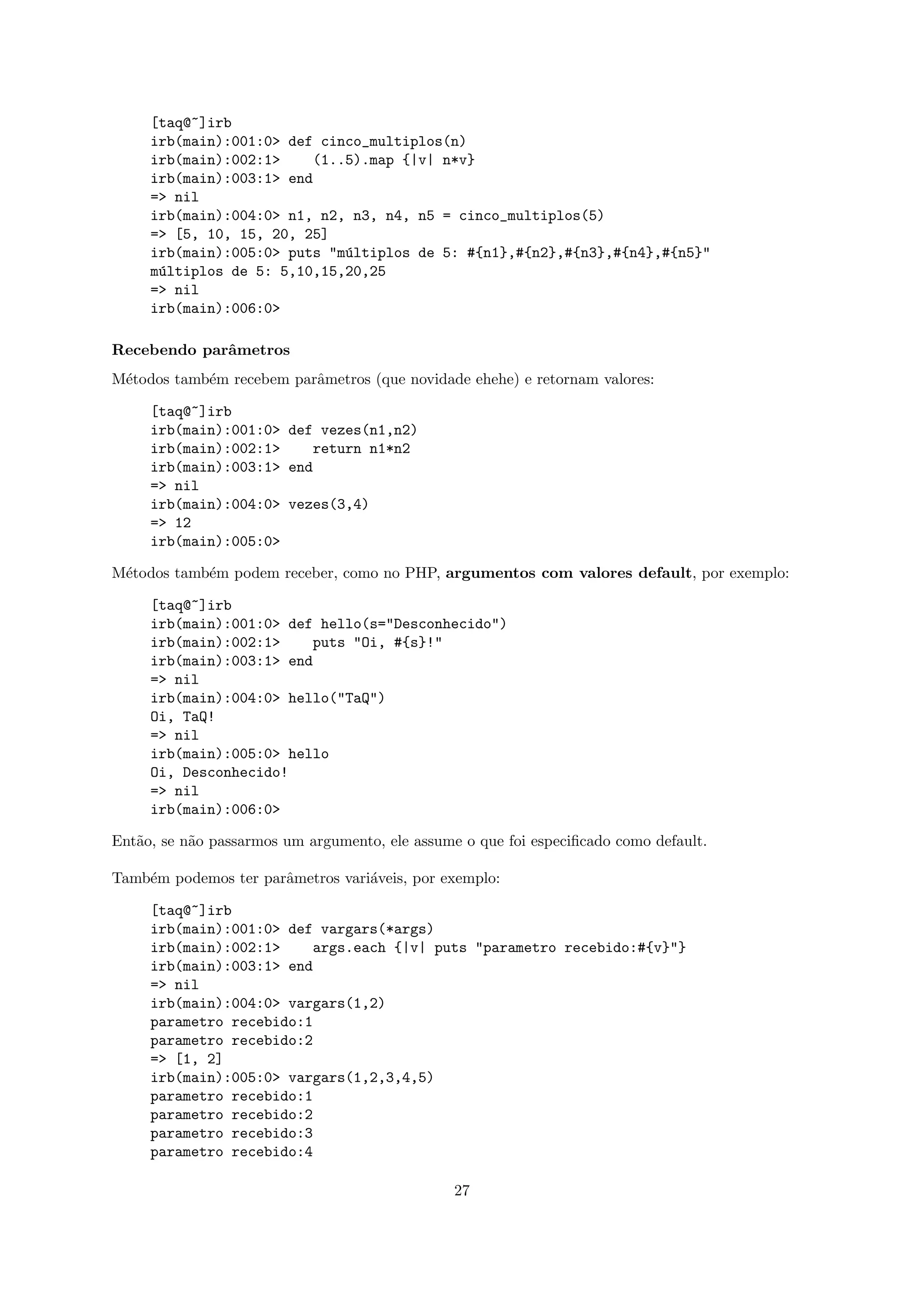 [taq@~]irb
     irb(main):001:0> def cinco_multiplos(n)
     irb(main):002:1>    (1..5).map {|v| n*v}
     irb(main):003:1> end
     => nil
     irb(main):004:0> n1, n2, n3, n4, n5 = cinco_multiplos(5)
     => [5, 10, 15, 20, 25]
     irb(main):005:0> puts "m´ltiplos de 5: #{n1},#{n2},#{n3},#{n4},#{n5}"
                             u
     m´ltiplos de 5: 5,10,15,20,25
      u
     => nil
     irb(main):006:0>

Recebendo parˆmetros
             a
M´todos tamb´m recebem parˆmetros (que novidade ehehe) e retornam valores:
 e          e             a

     [taq@~]irb
     irb(main):001:0> def vezes(n1,n2)
     irb(main):002:1>    return n1*n2
     irb(main):003:1> end
     => nil
     irb(main):004:0> vezes(3,4)
     => 12
     irb(main):005:0>

M´todos tamb´m podem receber, como no PHP, argumentos com valores default, por exemplo:
 e          e

     [taq@~]irb
     irb(main):001:0> def hello(s="Desconhecido")
     irb(main):002:1>    puts "Oi, #{s}!"
     irb(main):003:1> end
     => nil
     irb(main):004:0> hello("TaQ")
     Oi, TaQ!
     => nil
     irb(main):005:0> hello
     Oi, Desconhecido!
     => nil
     irb(main):006:0>

Ent˜o, se n˜o passarmos um argumento, ele assume o que foi especiﬁcado como default.
   a       a

Tamb´m podemos ter parˆmetros vari´veis, por exemplo:
    e                 a           a

     [taq@~]irb
     irb(main):001:0> def vargars(*args)
     irb(main):002:1>    args.each {|v| puts "parametro recebido:#{v}"}
     irb(main):003:1> end
     => nil
     irb(main):004:0> vargars(1,2)
     parametro recebido:1
     parametro recebido:2
     => [1, 2]
     irb(main):005:0> vargars(1,2,3,4,5)
     parametro recebido:1
     parametro recebido:2
     parametro recebido:3
     parametro recebido:4

                                                27
 