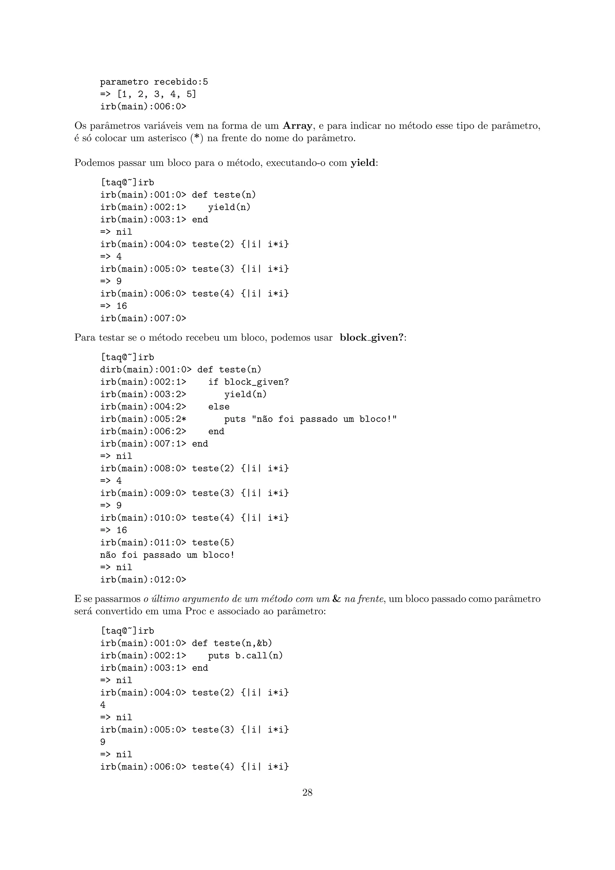 parametro recebido:5
     => [1, 2, 3, 4, 5]
     irb(main):006:0>
Os parˆmetros vari´veis vem na forma de um Array, e para indicar no m´todo esse tipo de parˆmetro,
       a           a                                                 e                     a
´ s´ colocar um asterisco (*) na frente do nome do parˆmetro.
e o                                                   a

Podemos passar um bloco para o m´todo, executando-o com yield:
                                e
     [taq@~]irb
     irb(main):001:0>   def teste(n)
     irb(main):002:1>      yield(n)
     irb(main):003:1>   end
     => nil
     irb(main):004:0>   teste(2) {|i| i*i}
     => 4
     irb(main):005:0>   teste(3) {|i| i*i}
     => 9
     irb(main):006:0>   teste(4) {|i| i*i}
     => 16
     irb(main):007:0>
Para testar se o m´todo recebeu um bloco, podemos usar block given?:
                  e
     [taq@~]irb
     dirb(main):001:0> def teste(n)
     irb(main):002:1>    if block_given?
     irb(main):003:2>        yield(n)
     irb(main):004:2>    else
     irb(main):005:2*        puts "n~o foi passado um bloco!"
                                    a
     irb(main):006:2>    end
     irb(main):007:1> end
     => nil
     irb(main):008:0> teste(2) {|i| i*i}
     => 4
     irb(main):009:0> teste(3) {|i| i*i}
     => 9
     irb(main):010:0> teste(4) {|i| i*i}
     => 16
     irb(main):011:0> teste(5)
     n~o foi passado um bloco!
      a
     => nil
     irb(main):012:0>
E se passarmos o ultimo argumento de um m´todo com um & na frente, um bloco passado como parˆmetro
                 ´                       e                                                  a
ser´ convertido em uma Proc e associado ao parˆmetro:
   a                                          a
     [taq@~]irb
     irb(main):001:0>   def teste(n,&b)
     irb(main):002:1>      puts b.call(n)
     irb(main):003:1>   end
     => nil
     irb(main):004:0>   teste(2) {|i| i*i}
     4
     => nil
     irb(main):005:0>   teste(3) {|i| i*i}
     9
     => nil
     irb(main):006:0>   teste(4) {|i| i*i}

                                               28
 