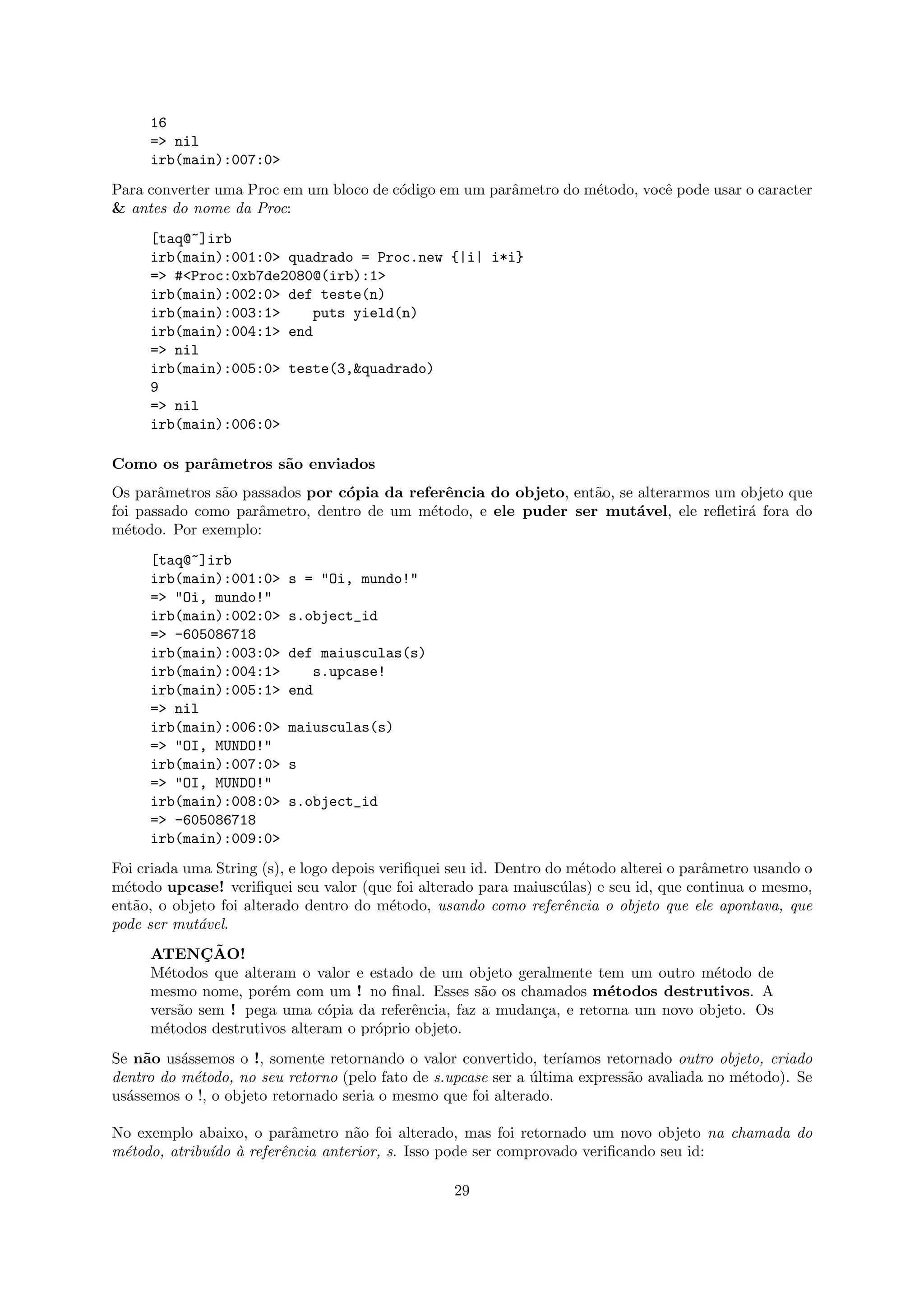 16
     => nil
     irb(main):007:0>
Para converter uma Proc em um bloco de c´digo em um parˆmetro do m´todo, vocˆ pode usar o caracter
                                        o              a          e         e
& antes do nome da Proc:
     [taq@~]irb
     irb(main):001:0> quadrado = Proc.new {|i| i*i}
     => #<Proc:0xb7de2080@(irb):1>
     irb(main):002:0> def teste(n)
     irb(main):003:1>    puts yield(n)
     irb(main):004:1> end
     => nil
     irb(main):005:0> teste(3,&quadrado)
     9
     => nil
     irb(main):006:0>

Como os parˆmetros s˜o enviados
           a        a
Os parˆmetros s˜o passados por c´pia da referˆncia do objeto, ent˜o, se alterarmos um objeto que
       a       a                o            e                   a
foi passado como parˆmetro, dentro de um m´todo, e ele puder ser mut´vel, ele reﬂetir´ fora do
                    a                      e                            a              a
m´todo. Por exemplo:
  e
     [taq@~]irb
     irb(main):001:0>     s = "Oi, mundo!"
     => "Oi, mundo!"
     irb(main):002:0>     s.object_id
     => -605086718
     irb(main):003:0>     def maiusculas(s)
     irb(main):004:1>        s.upcase!
     irb(main):005:1>     end
     => nil
     irb(main):006:0>     maiusculas(s)
     => "OI, MUNDO!"
     irb(main):007:0>     s
     => "OI, MUNDO!"
     irb(main):008:0>     s.object_id
     => -605086718
     irb(main):009:0>
Foi criada uma String (s), e logo depois veriﬁquei seu id. Dentro do m´todo alterei o parˆmetro usando o
                                                                      e                  a
m´todo upcase! veriﬁquei seu valor (que foi alterado para maiusc´las) e seu id, que continua o mesmo,
  e                                                                 u
ent˜o, o objeto foi alterado dentro do m´todo, usando como referˆncia o objeto que ele apontava, que
    a                                     e                         e
pode ser mut´vel.
             a
     ATENCAO!¸˜
     M´todos que alteram o valor e estado de um objeto geralmente tem um outro m´todo de
       e                                                                           e
     mesmo nome, por´m com um ! no ﬁnal. Esses s˜o os chamados m´todos destrutivos. A
                      e                             a                e
     vers˜o sem ! pega uma c´pia da referˆncia, faz a mudan¸a, e retorna um novo objeto. Os
         a                    o           e                c
     m´todos destrutivos alteram o pr´prio objeto.
       e                             o
Se n˜o us´ssemos o !, somente retornando o valor convertido, ter´
    a     a                                                        ıamos retornado outro objeto, criado
dentro do m´todo, no seu retorno (pelo fato de s.upcase ser a ultima express˜o avaliada no m´todo). Se
            e                                                 ´             a               e
us´ssemos o !, o objeto retornado seria o mesmo que foi alterado.
  a

No exemplo abaixo, o parˆmetro n˜o foi alterado, mas foi retornado um novo objeto na chamada do
                         a       a
m´todo, atribu´ ` referˆncia anterior, s. Isso pode ser comprovado veriﬁcando seu id:
 e            ıdo a    e

                                                  29
 