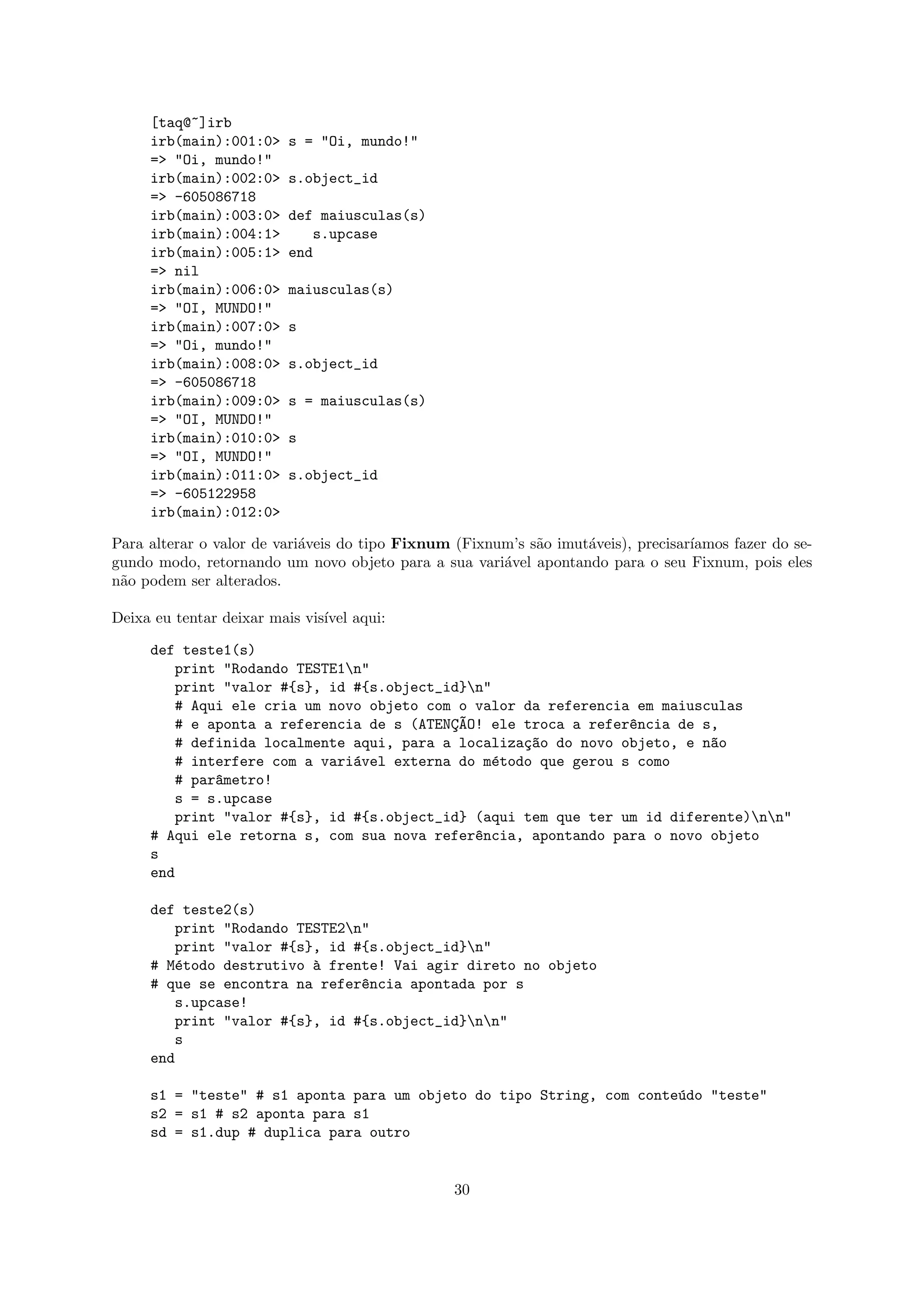 [taq@~]irb
     irb(main):001:0>    s = "Oi, mundo!"
     => "Oi, mundo!"
     irb(main):002:0>    s.object_id
     => -605086718
     irb(main):003:0>    def maiusculas(s)
     irb(main):004:1>       s.upcase
     irb(main):005:1>    end
     => nil
     irb(main):006:0>    maiusculas(s)
     => "OI, MUNDO!"
     irb(main):007:0>    s
     => "Oi, mundo!"
     irb(main):008:0>    s.object_id
     => -605086718
     irb(main):009:0>    s = maiusculas(s)
     => "OI, MUNDO!"
     irb(main):010:0>    s
     => "OI, MUNDO!"
     irb(main):011:0>    s.object_id
     => -605122958
     irb(main):012:0>

Para alterar o valor de vari´veis do tipo Fixnum (Fixnum’s s˜o imut´veis), precisar´
                            a                               a      a               ıamos fazer do se-
gundo modo, retornando um novo objeto para a sua vari´vel apontando para o seu Fixnum, pois eles
                                                       a
n˜o podem ser alterados.
 a

Deixa eu tentar deixar mais vis´ aqui:
                               ıvel

     def teste1(s)
         print "Rodando TESTE1n"
         print "valor #{s}, id #{s.object_id}n"
         # Aqui ele cria um novo objeto com o valor da referencia em maiusculas
         # e aponta a referencia de s (ATENC~O! ele troca a refer^ncia de s,
                                           ¸A                    e
         # definida localmente aqui, para a localiza¸~o do novo objeto, e n~o
                                                    ca                     a
         # interfere com a vari´vel externa do m´todo que gerou s como
                               a                 e
         # par^metro!
              a
         s = s.upcase
         print "valor #{s}, id #{s.object_id} (aqui tem que ter um id diferente)nn"
     # Aqui ele retorna s, com sua nova refer^ncia, apontando para o novo objeto
                                              e
     s
     end

     def teste2(s)
         print "Rodando TESTE2n"
         print "valor #{s}, id #{s.object_id}n"
     # M´todo destrutivo ` frente! Vai agir direto no objeto
         e                a
     # que se encontra na refer^ncia apontada por s
                                e
         s.upcase!
         print "valor #{s}, id #{s.object_id}nn"
         s
     end

     s1 = "teste" # s1 aponta para um objeto do tipo String, com conte´do "teste"
                                                                      u
     s2 = s1 # s2 aponta para s1
     sd = s1.dup # duplica para outro


                                                 30
 