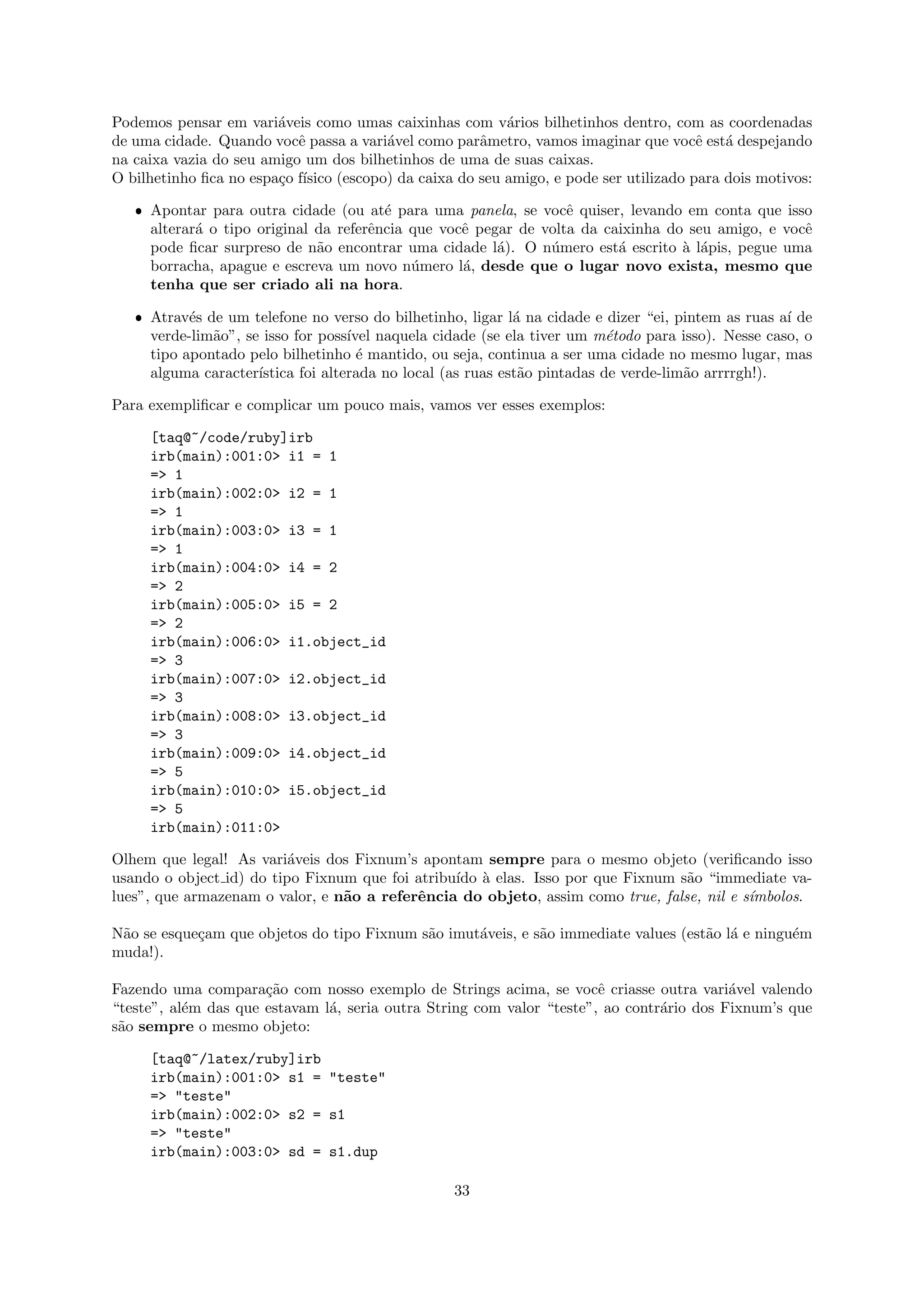 Podemos pensar em vari´veis como umas caixinhas com v´rios bilhetinhos dentro, com as coordenadas
                        a                                a
de uma cidade. Quando vocˆ passa a vari´vel como parˆmetro, vamos imaginar que vocˆ est´ despejando
                           e           a             a                                e a
na caixa vazia do seu amigo um dos bilhetinhos de uma de suas caixas.
O bilhetinho ﬁca no espa¸o f´
                        c ısico (escopo) da caixa do seu amigo, e pode ser utilizado para dois motivos:

   ˆ Apontar para outra cidade (ou at´ para uma panela, se vocˆ quiser, levando em conta que isso
                                        e                         e
     alterar´ o tipo original da referˆncia que vocˆ pegar de volta da caixinha do seu amigo, e vocˆ
            a                         e            e                                               e
     pode ﬁcar surpreso de n˜o encontrar uma cidade l´). O n´mero est´ escrito ` l´pis, pegue uma
                              a                         a      u         a        a a
     borracha, apague e escreva um novo n´mero l´, desde que o lugar novo exista, mesmo que
                                            u      a
     tenha que ser criado ali na hora.

   ˆ Atrav´s de um telefone no verso do bilhetinho, ligar l´ na cidade e dizer “ei, pintem as ruas a´ de
           e                                                 a                                      ı
     verde-lim˜o”, se isso for poss´ naquela cidade (se ela tiver um m´todo para isso). Nesse caso, o
              a                     ıvel                                   e
     tipo apontado pelo bilhetinho ´ mantido, ou seja, continua a ser uma cidade no mesmo lugar, mas
                                      e
     alguma caracter´ıstica foi alterada no local (as ruas est˜o pintadas de verde-lim˜o arrrrgh!).
                                                              a                       a

Para exempliﬁcar e complicar um pouco mais, vamos ver esses exemplos:

     [taq@~/code/ruby]irb
     irb(main):001:0> i1 = 1
     => 1
     irb(main):002:0> i2 = 1
     => 1
     irb(main):003:0> i3 = 1
     => 1
     irb(main):004:0> i4 = 2
     => 2
     irb(main):005:0> i5 = 2
     => 2
     irb(main):006:0> i1.object_id
     => 3
     irb(main):007:0> i2.object_id
     => 3
     irb(main):008:0> i3.object_id
     => 3
     irb(main):009:0> i4.object_id
     => 5
     irb(main):010:0> i5.object_id
     => 5
     irb(main):011:0>

Olhem que legal! As vari´veis dos Fixnum’s apontam sempre para o mesmo objeto (veriﬁcando isso
                          a
usando o object id) do tipo Fixnum que foi atribu´ ` elas. Isso por que Fixnum s˜o “immediate va-
                                                 ıdo a                           a
lues”, que armazenam o valor, e n˜o a referˆncia do objeto, assim como true, false, nil e s´
                                 a         e                                               ımbolos.

N˜o se esque¸am que objetos do tipo Fixnum s˜o imut´veis, e s˜o immediate values (est˜o l´ e ningu´m
 a          c                               a      a         a                       a a          e
muda!).

Fazendo uma compara¸˜o com nosso exemplo de Strings acima, se vocˆ criasse outra vari´vel valendo
                      ca                                               e                  a
“teste”, al´m das que estavam l´, seria outra String com valor “teste”, ao contr´rio dos Fixnum’s que
           e                   a                                                a
s˜o sempre o mesmo objeto:
 a

     [taq@~/latex/ruby]irb
     irb(main):001:0> s1 = "teste"
     => "teste"
     irb(main):002:0> s2 = s1
     => "teste"
     irb(main):003:0> sd = s1.dup

                                                  33
 