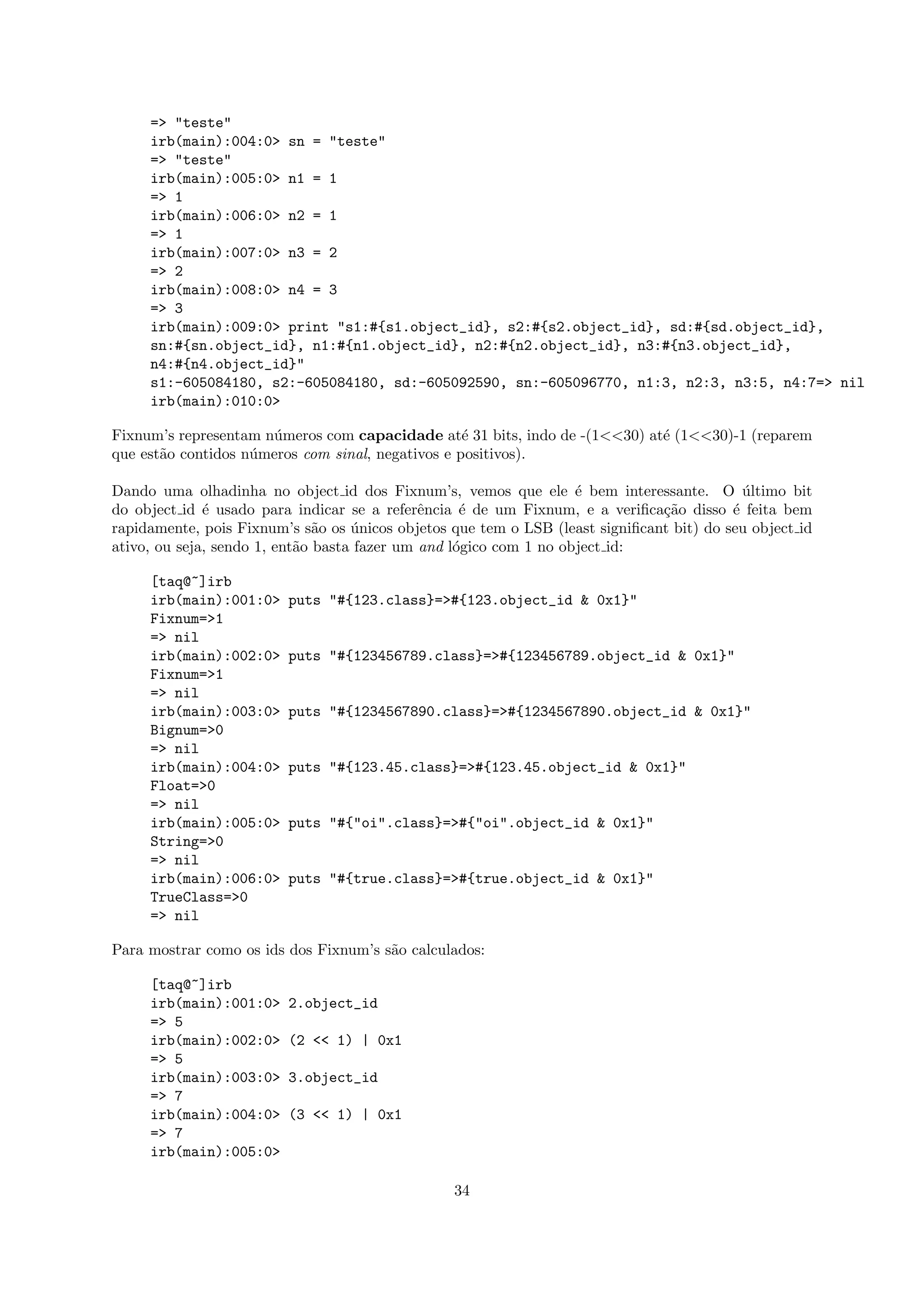 => "teste"
     irb(main):004:0> sn = "teste"
     => "teste"
     irb(main):005:0> n1 = 1
     => 1
     irb(main):006:0> n2 = 1
     => 1
     irb(main):007:0> n3 = 2
     => 2
     irb(main):008:0> n4 = 3
     => 3
     irb(main):009:0> print "s1:#{s1.object_id}, s2:#{s2.object_id}, sd:#{sd.object_id},
     sn:#{sn.object_id}, n1:#{n1.object_id}, n2:#{n2.object_id}, n3:#{n3.object_id},
     n4:#{n4.object_id}"
     s1:-605084180, s2:-605084180, sd:-605092590, sn:-605096770, n1:3, n2:3, n3:5, n4:7=> nil
     irb(main):010:0>

Fixnum’s representam n´meros com capacidade at´ 31 bits, indo de -(1<<30) at´ (1<<30)-1 (reparem
                      u                            e                        e
que est˜o contidos n´meros com sinal, negativos e positivos).
       a            u

Dando uma olhadinha no object id dos Fixnum’s, vemos que ele ´ bem interessante. O ultimo bit
                                                                    e                       ´
do object id ´ usado para indicar se a referˆncia ´ de um Fixnum, e a veriﬁca¸˜o disso ´ feita bem
              e                               e     e                          ca         e
rapidamente, pois Fixnum’s s˜o os unicos objetos que tem o LSB (least signiﬁcant bit) do seu object id
                               a    ´
ativo, ou seja, sendo 1, ent˜o basta fazer um and l´gico com 1 no object id:
                            a                      o

     [taq@~]irb
     irb(main):001:0>    puts "#{123.class}=>#{123.object_id & 0x1}"
     Fixnum=>1
     => nil
     irb(main):002:0>    puts "#{123456789.class}=>#{123456789.object_id & 0x1}"
     Fixnum=>1
     => nil
     irb(main):003:0>    puts "#{1234567890.class}=>#{1234567890.object_id & 0x1}"
     Bignum=>0
     => nil
     irb(main):004:0>    puts "#{123.45.class}=>#{123.45.object_id & 0x1}"
     Float=>0
     => nil
     irb(main):005:0>    puts "#{"oi".class}=>#{"oi".object_id & 0x1}"
     String=>0
     => nil
     irb(main):006:0>    puts "#{true.class}=>#{true.object_id & 0x1}"
     TrueClass=>0
     => nil

Para mostrar como os ids dos Fixnum’s s˜o calculados:
                                       a

     [taq@~]irb
     irb(main):001:0>    2.object_id
     => 5
     irb(main):002:0>    (2 << 1) | 0x1
     => 5
     irb(main):003:0>    3.object_id
     => 7
     irb(main):004:0>    (3 << 1) | 0x1
     => 7
     irb(main):005:0>

                                                 34
 