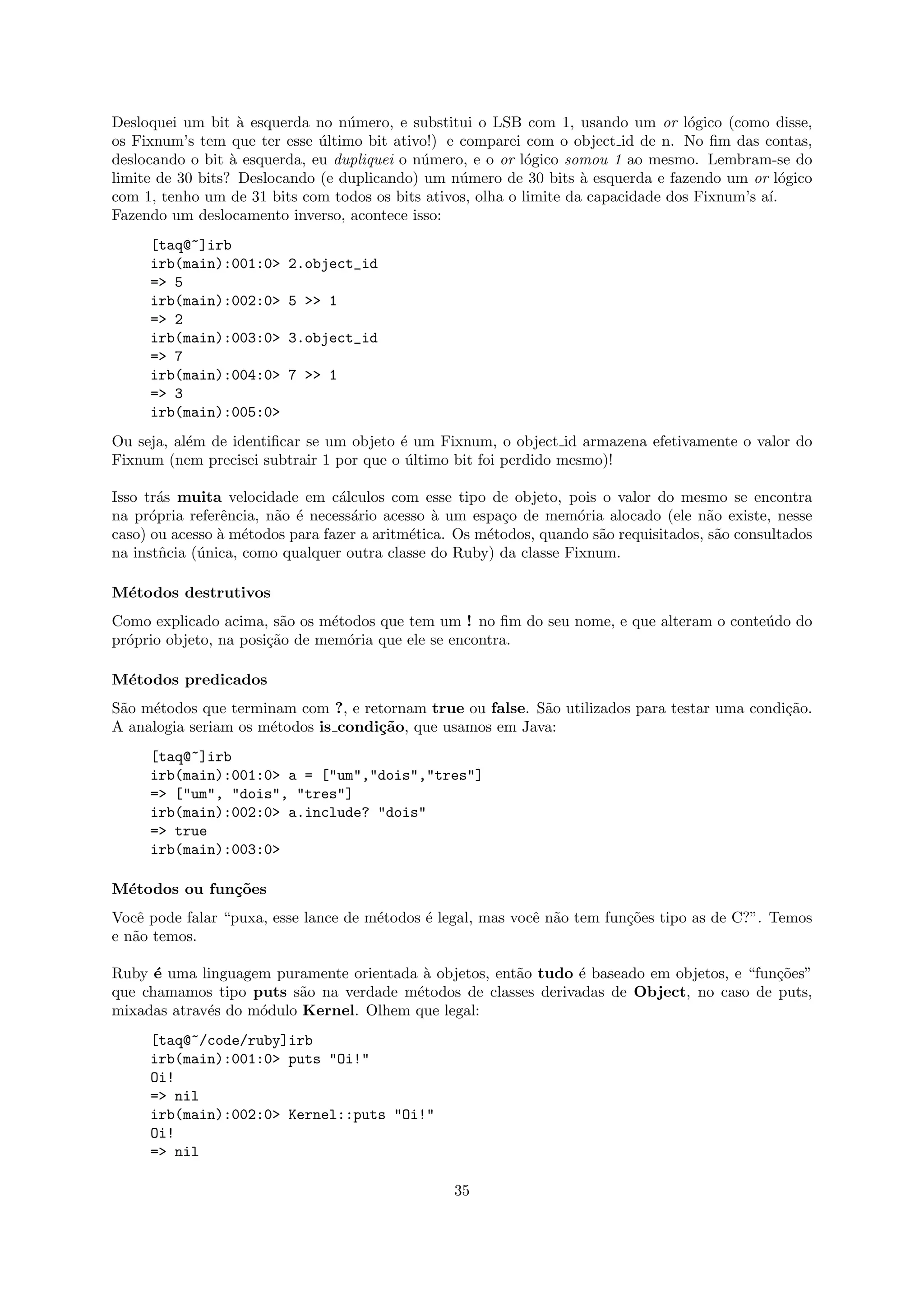 Desloquei um bit ` esquerda no n´mero, e substitui o LSB com 1, usando um or l´gico (como disse,
                   a              u                                                 o
os Fixnum’s tem que ter esse ultimo bit ativo!) e comparei com o object id de n. No ﬁm das contas,
                              ´
deslocando o bit ` esquerda, eu dupliquei o n´mero, e o or l´gico somou 1 ao mesmo. Lembram-se do
                  a                          u               o
limite de 30 bits? Deslocando (e duplicando) um n´mero de 30 bits ` esquerda e fazendo um or l´gico
                                                  u                  a                            o
com 1, tenho um de 31 bits com todos os bits ativos, olha o limite da capacidade dos Fixnum’s a´
                                                                                               ı.
Fazendo um deslocamento inverso, acontece isso:
     [taq@~]irb
     irb(main):001:0>    2.object_id
     => 5
     irb(main):002:0>    5 >> 1
     => 2
     irb(main):003:0>    3.object_id
     => 7
     irb(main):004:0>    7 >> 1
     => 3
     irb(main):005:0>
Ou seja, al´m de identiﬁcar se um objeto ´ um Fixnum, o object id armazena efetivamente o valor do
           e                             e
Fixnum (nem precisei subtrair 1 por que o ultimo bit foi perdido mesmo)!
                                          ´

Isso tr´s muita velocidade em c´lculos com esse tipo de objeto, pois o valor do mesmo se encontra
       a                         a
na pr´pria referˆncia, n˜o ´ necess´rio acesso ` um espa¸o de mem´ria alocado (ele n˜o existe, nesse
      o         e       a e        a            a        c          o                   a
caso) ou acesso ` m´todos para fazer a aritm´tica. Os m´todos, quando s˜o requisitados, s˜o consultados
                a e                         e          e               a                 a
na instˆcia (´nica, como qualquer outra classe do Ruby) da classe Fixnum.
        n    u

M´todos destrutivos
 e
Como explicado acima, s˜o os m´todos que tem um ! no ﬁm do seu nome, e que alteram o conte´do do
                         a      e                                                         u
pr´prio objeto, na posi¸˜o de mem´ria que ele se encontra.
  o                    ca         o

M´todos predicados
 e
S˜o m´todos que terminam com ?, e retornam true ou false. S˜o utilizados para testar uma condi¸˜o.
 a   e                                                     a                                  ca
A analogia seriam os m´todos is condi¸˜o, que usamos em Java:
                      e              ca
     [taq@~]irb
     irb(main):001:0> a = ["um","dois","tres"]
     => ["um", "dois", "tres"]
     irb(main):002:0> a.include? "dois"
     => true
     irb(main):003:0>

M´todos ou fun¸˜es
 e            co
Vocˆ pode falar “puxa, esse lance de m´todos ´ legal, mas vocˆ n˜o tem fun¸˜es tipo as de C?”. Temos
    e                                 e      e               e a          co
e n˜o temos.
   a

Ruby ´ uma linguagem puramente orientada ` objetos, ent˜o tudo ´ baseado em objetos, e “fun¸˜es”
      e                                  a             a       e                           co
que chamamos tipo puts s˜o na verdade m´todos de classes derivadas de Object, no caso de puts,
                          a             e
mixadas atrav´s do m´dulo Kernel. Olhem que legal:
             e      o
     [taq@~/code/ruby]irb
     irb(main):001:0> puts "Oi!"
     Oi!
     => nil
     irb(main):002:0> Kernel::puts "Oi!"
     Oi!
     => nil

                                                  35
 