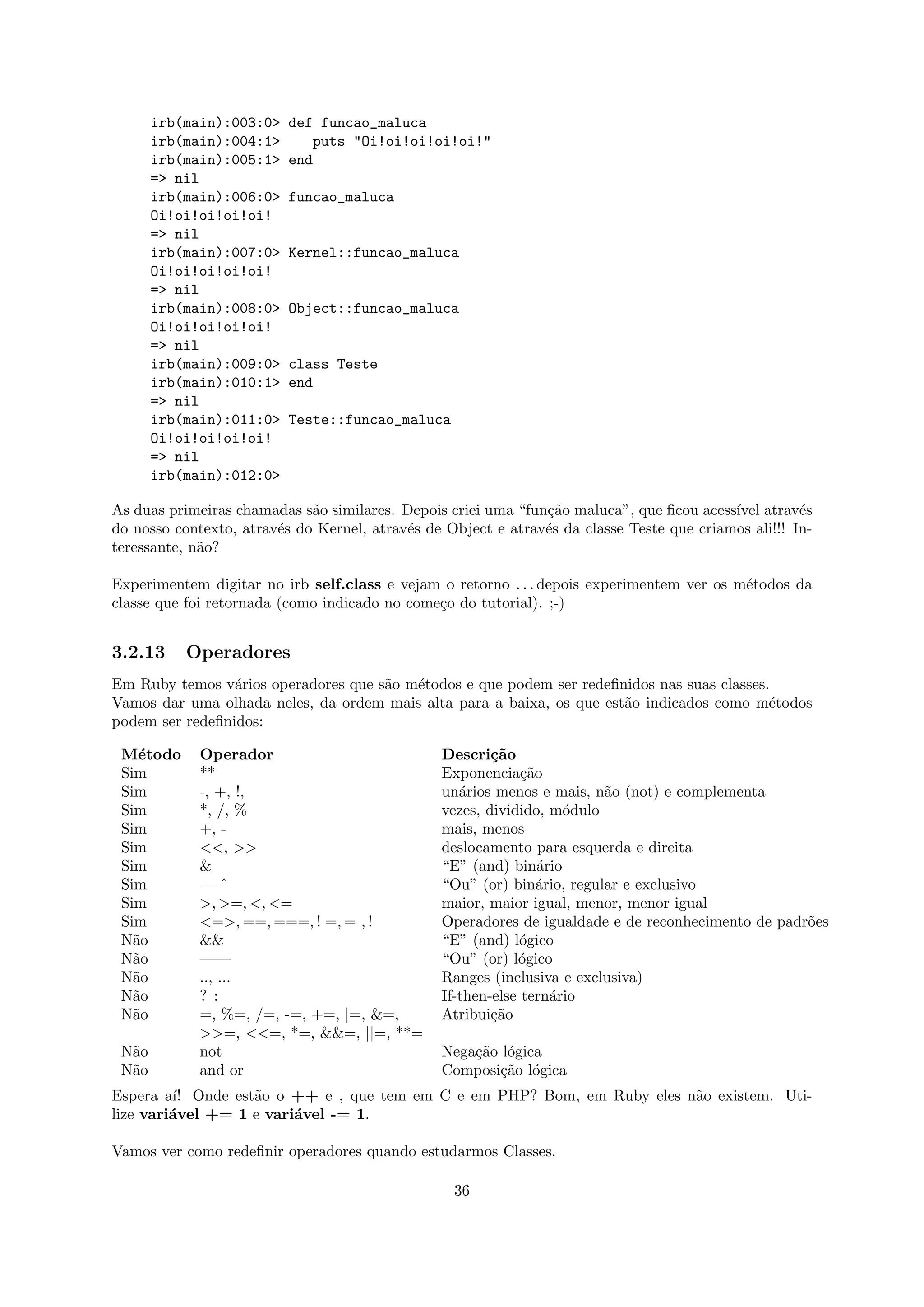 irb(main):003:0>   def funcao_maluca
       irb(main):004:1>      puts "Oi!oi!oi!oi!oi!"
       irb(main):005:1>   end
       => nil
       irb(main):006:0>   funcao_maluca
       Oi!oi!oi!oi!oi!
       => nil
       irb(main):007:0>   Kernel::funcao_maluca
       Oi!oi!oi!oi!oi!
       => nil
       irb(main):008:0>   Object::funcao_maluca
       Oi!oi!oi!oi!oi!
       => nil
       irb(main):009:0>   class Teste
       irb(main):010:1>   end
       => nil
       irb(main):011:0>   Teste::funcao_maluca
       Oi!oi!oi!oi!oi!
       => nil
       irb(main):012:0>

As duas primeiras chamadas s˜o similares. Depois criei uma “fun¸˜o maluca”, que ﬁcou acess´ atrav´s
                             a                                 ca                          ıvel       e
do nosso contexto, atrav´s do Kernel, atrav´s de Object e atrav´s da classe Teste que criamos ali!!! In-
                        e                  e                   e
teressante, n˜o?
             a

Experimentem digitar no irb self.class e vejam o retorno . . . depois experimentem ver os m´todos da
                                                                                           e
classe que foi retornada (como indicado no come¸o do tutorial). ;-)
                                               c


3.2.13     Operadores
Em Ruby temos v´rios operadores que s˜o m´todos e que podem ser redeﬁnidos nas suas classes.
                 a                   a   e
Vamos dar uma olhada neles, da ordem mais alta para a baixa, os que est˜o indicados como m´todos
                                                                       a                    e
podem ser redeﬁnidos:

 M´todo
    e        Operador                           Descri¸˜o
                                                        ca
 Sim         **                                 Exponencia¸˜oca
 Sim         -, +, !,                           un´rios menos e mais, n˜o (not) e complementa
                                                   a                    a
 Sim         *, /, %                            vezes, dividido, m´dulo
                                                                    o
 Sim         +, -                               mais, menos
 Sim         <<, >>                             deslocamento para esquerda e direita
 Sim         &                                  “E” (and) bin´rio
                                                                a
 Sim         —ˆ                                 “Ou” (or) bin´rio, regular e exclusivo
                                                                a
 Sim         >, >=, <, <=                       maior, maior igual, menor, menor igual
 Sim         <=>, ==, ===, ! =, = , !           Operadores de igualdade e de reconhecimento de padr˜es
                                                                                                   o
 N˜o
   a         &&                                 “E” (and) l´gico
                                                             o
 N˜o
   a         ——                                 “Ou” (or) l´gico
                                                            o
 N˜o
   a         .., ...                            Ranges (inclusiva e exclusiva)
 N˜o
   a         ? :                                If-then-else tern´rio
                                                                  a
 N˜o
   a         =, %=, /=, -=, +=, |=, &=,         Atribui¸˜o
                                                        ca
             >>=, <<=, *=, &&=, ||=, **=
 N˜o
  a          not                                Nega¸˜o l´gica
                                                    ca o
 N˜o
  a          and or                             Composi¸˜o l´gica
                                                        ca o
Espera a´ Onde est˜o o ++ e , que tem em C e em PHP? Bom, em Ruby eles n˜o existem. Uti-
         ı!        a                                                    a
lize vari´vel += 1 e vari´vel -= 1.
         a               a

Vamos ver como redeﬁnir operadores quando estudarmos Classes.

                                                  36
 