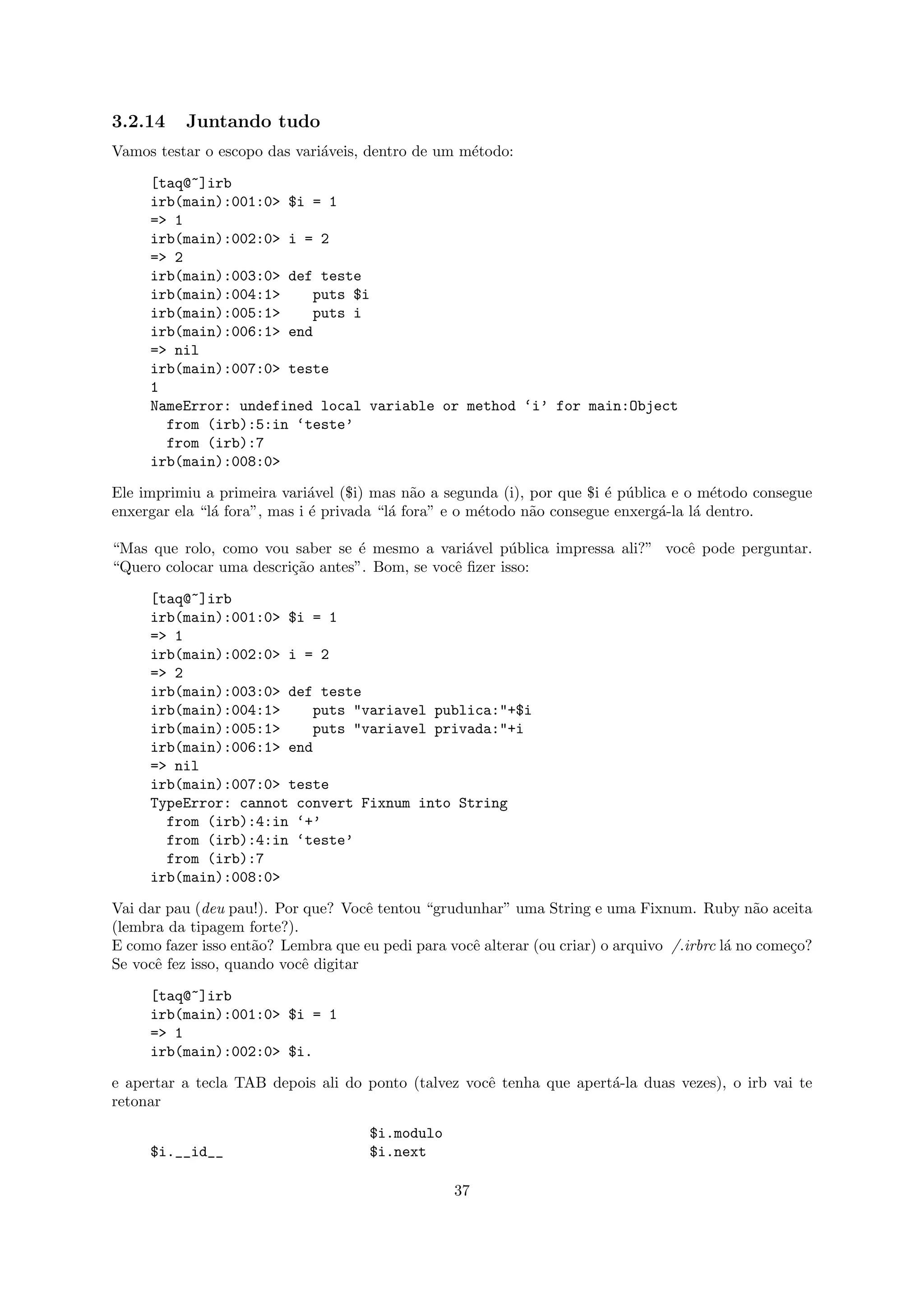 3.2.14     Juntando tudo
Vamos testar o escopo das vari´veis, dentro de um m´todo:
                              a                    e

     [taq@~]irb
     irb(main):001:0> $i = 1
     => 1
     irb(main):002:0> i = 2
     => 2
     irb(main):003:0> def teste
     irb(main):004:1>    puts $i
     irb(main):005:1>    puts i
     irb(main):006:1> end
     => nil
     irb(main):007:0> teste
     1
     NameError: undefined local variable or method ‘i’ for main:Object
       from (irb):5:in ‘teste’
       from (irb):7
     irb(main):008:0>

Ele imprimiu a primeira vari´vel ($i) mas n˜o a segunda (i), por que $i ´ p´blica e o m´todo consegue
                              a              a                          e u             e
enxergar ela “l´ fora”, mas i ´ privada “l´ fora” e o m´todo n˜o consegue enxerg´-la l´ dentro.
               a              e           a            e      a                 a     a

“Mas que rolo, como vou saber se ´ mesmo a vari´vel p´blica impressa ali?” vocˆ pode perguntar.
                                   e              a      u                    e
“Quero colocar uma descri¸˜o antes”. Bom, se vocˆ ﬁzer isso:
                         ca                     e

     [taq@~]irb
     irb(main):001:0> $i = 1
     => 1
     irb(main):002:0> i = 2
     => 2
     irb(main):003:0> def teste
     irb(main):004:1>    puts "variavel publica:"+$i
     irb(main):005:1>    puts "variavel privada:"+i
     irb(main):006:1> end
     => nil
     irb(main):007:0> teste
     TypeError: cannot convert Fixnum into String
       from (irb):4:in ‘+’
       from (irb):4:in ‘teste’
       from (irb):7
     irb(main):008:0>

Vai dar pau (deu pau!). Por que? Vocˆ tentou “grudunhar” uma String e uma Fixnum. Ruby n˜o aceita
                                      e                                                         a
(lembra da tipagem forte?).
E como fazer isso ent˜o? Lembra que eu pedi para vocˆ alterar (ou criar) o arquivo /.irbrc l´ no come¸o?
                     a                              e                                       a        c
Se vocˆ fez isso, quando vocˆ digitar
      e                     e

     [taq@~]irb
     irb(main):001:0> $i = 1
     => 1
     irb(main):002:0> $i.

e apertar a tecla TAB depois ali do ponto (talvez vocˆ tenha que apert´-la duas vezes), o irb vai te
                                                     e                a
retonar

                                      $i.modulo
     $i.__id__                        $i.next

                                                  37
 