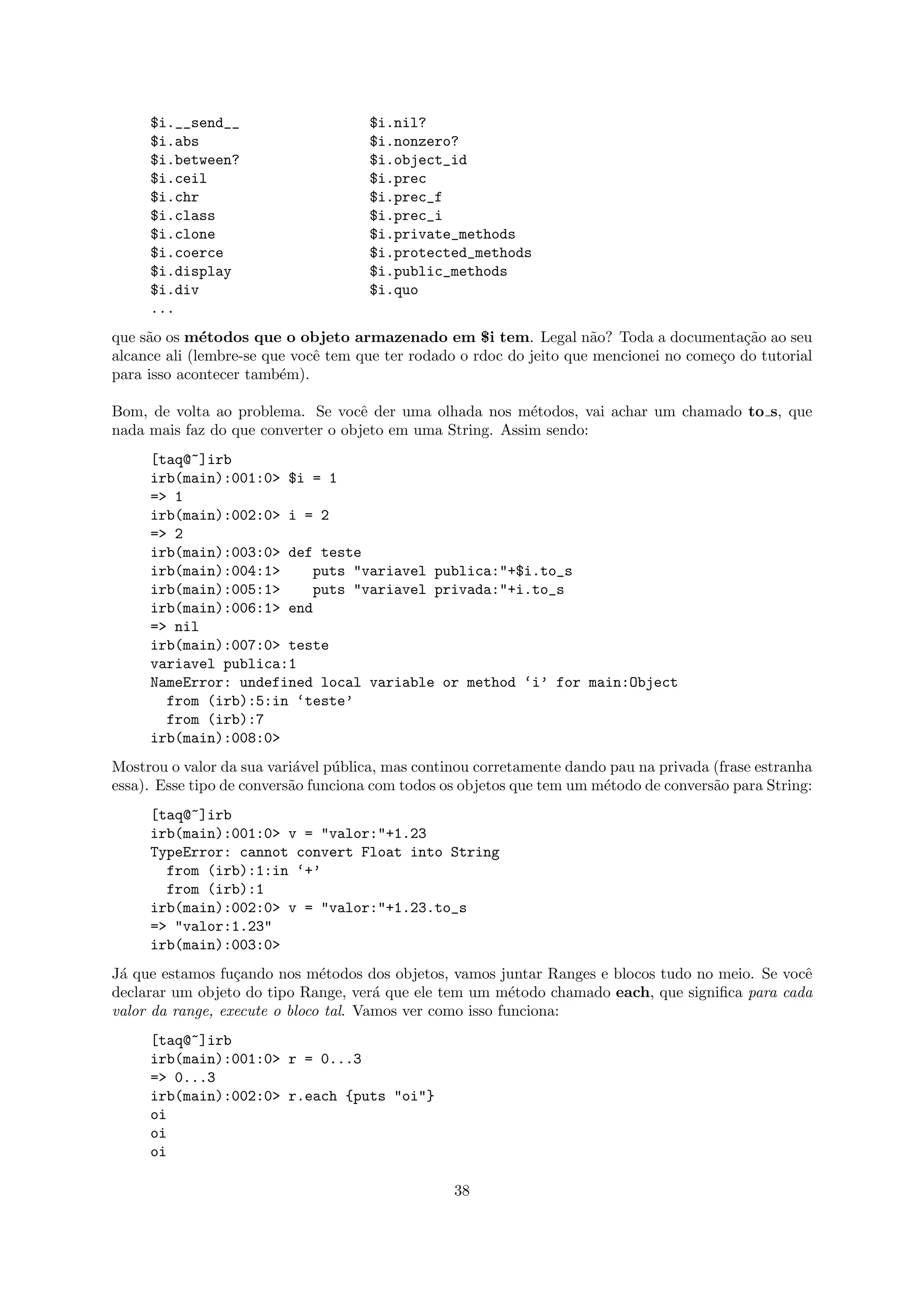 $i.__send__                     $i.nil?
     $i.abs                          $i.nonzero?
     $i.between?                     $i.object_id
     $i.ceil                         $i.prec
     $i.chr                          $i.prec_f
     $i.class                        $i.prec_i
     $i.clone                        $i.private_methods
     $i.coerce                       $i.protected_methods
     $i.display                      $i.public_methods
     $i.div                          $i.quo
     ...
que s˜o os m´todos que o objeto armazenado em $i tem. Legal n˜o? Toda a documenta¸˜o ao seu
     a        e                                                       a                    ca
alcance ali (lembre-se que vocˆ tem que ter rodado o rdoc do jeito que mencionei no come¸o do tutorial
                              e                                                         c
para isso acontecer tamb´m).
                         e

Bom, de volta ao problema. Se vocˆ der uma olhada nos m´todos, vai achar um chamado to s, que
                                    e                      e
nada mais faz do que converter o objeto em uma String. Assim sendo:
     [taq@~]irb
     irb(main):001:0> $i = 1
     => 1
     irb(main):002:0> i = 2
     => 2
     irb(main):003:0> def teste
     irb(main):004:1>    puts "variavel publica:"+$i.to_s
     irb(main):005:1>    puts "variavel privada:"+i.to_s
     irb(main):006:1> end
     => nil
     irb(main):007:0> teste
     variavel publica:1
     NameError: undefined local variable or method ‘i’ for main:Object
       from (irb):5:in ‘teste’
       from (irb):7
     irb(main):008:0>
Mostrou o valor da sua vari´vel p´blica, mas continou corretamente dando pau na privada (frase estranha
                            a    u
essa). Esse tipo de convers˜o funciona com todos os objetos que tem um m´todo de convers˜o para String:
                           a                                            e               a
     [taq@~]irb
     irb(main):001:0> v = "valor:"+1.23
     TypeError: cannot convert Float into String
       from (irb):1:in ‘+’
       from (irb):1
     irb(main):002:0> v = "valor:"+1.23.to_s
     => "valor:1.23"
     irb(main):003:0>
J´ que estamos fu¸ando nos m´todos dos objetos, vamos juntar Ranges e blocos tudo no meio. Se vocˆ
 a                c            e                                                                 e
declarar um objeto do tipo Range, ver´ que ele tem um m´todo chamado each, que signiﬁca para cada
                                       a                   e
valor da range, execute o bloco tal. Vamos ver como isso funciona:
     [taq@~]irb
     irb(main):001:0> r = 0...3
     => 0...3
     irb(main):002:0> r.each {puts "oi"}
     oi
     oi
     oi

                                                  38
 