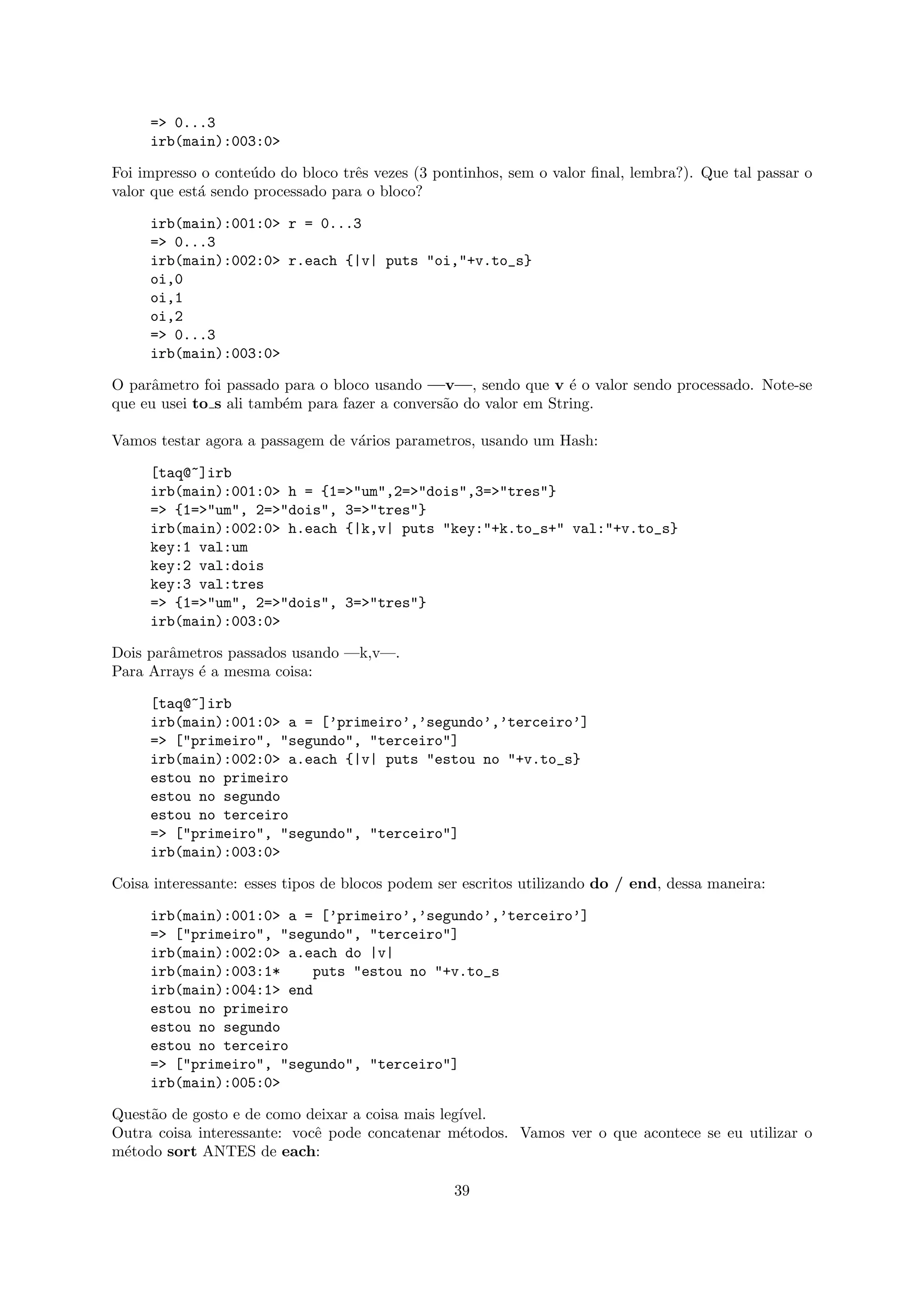 => 0...3
     irb(main):003:0>

Foi impresso o conte´do do bloco trˆs vezes (3 pontinhos, sem o valor ﬁnal, lembra?). Que tal passar o
                    u              e
valor que est´ sendo processado para o bloco?
             a

     irb(main):001:0> r = 0...3
     => 0...3
     irb(main):002:0> r.each {|v| puts "oi,"+v.to_s}
     oi,0
     oi,1
     oi,2
     => 0...3
     irb(main):003:0>

O parˆmetro foi passado para o bloco usando —v—, sendo que v ´ o valor sendo processado. Note-se
     a                                                            e
que eu usei to s ali tamb´m para fazer a convers˜o do valor em String.
                         e                      a

Vamos testar agora a passagem de v´rios parametros, usando um Hash:
                                  a

     [taq@~]irb
     irb(main):001:0> h = {1=>"um",2=>"dois",3=>"tres"}
     => {1=>"um", 2=>"dois", 3=>"tres"}
     irb(main):002:0> h.each {|k,v| puts "key:"+k.to_s+" val:"+v.to_s}
     key:1 val:um
     key:2 val:dois
     key:3 val:tres
     => {1=>"um", 2=>"dois", 3=>"tres"}
     irb(main):003:0>

Dois parˆmetros passados usando —k,v—.
        a
Para Arrays ´ a mesma coisa:
            e

     [taq@~]irb
     irb(main):001:0> a = [’primeiro’,’segundo’,’terceiro’]
     => ["primeiro", "segundo", "terceiro"]
     irb(main):002:0> a.each {|v| puts "estou no "+v.to_s}
     estou no primeiro
     estou no segundo
     estou no terceiro
     => ["primeiro", "segundo", "terceiro"]
     irb(main):003:0>

Coisa interessante: esses tipos de blocos podem ser escritos utilizando do / end, dessa maneira:

     irb(main):001:0> a = [’primeiro’,’segundo’,’terceiro’]
     => ["primeiro", "segundo", "terceiro"]
     irb(main):002:0> a.each do |v|
     irb(main):003:1*    puts "estou no "+v.to_s
     irb(main):004:1> end
     estou no primeiro
     estou no segundo
     estou no terceiro
     => ["primeiro", "segundo", "terceiro"]
     irb(main):005:0>

Quest˜o de gosto e de como deixar a coisa mais leg´
     a                                            ıvel.
Outra coisa interessante: vocˆ pode concatenar m´todos. Vamos ver o que acontece se eu utilizar o
                             e                    e
m´todo sort ANTES de each:
 e

                                                  39
 