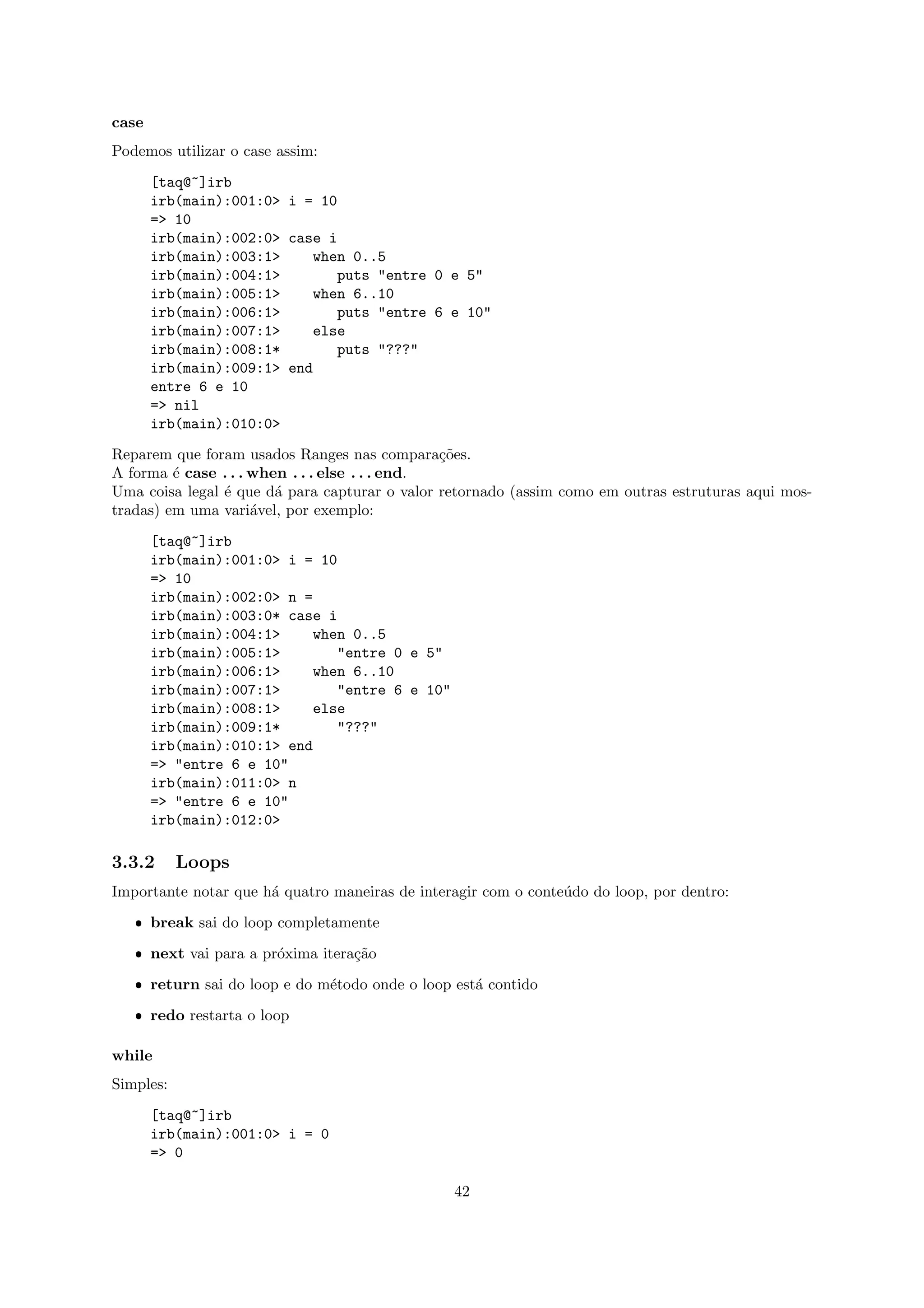 case
Podemos utilizar o case assim:
       [taq@~]irb
       irb(main):001:0> i = 10
       => 10
       irb(main):002:0> case i
       irb(main):003:1>    when 0..5
       irb(main):004:1>       puts "entre 0 e 5"
       irb(main):005:1>    when 6..10
       irb(main):006:1>       puts "entre 6 e 10"
       irb(main):007:1>    else
       irb(main):008:1*       puts "???"
       irb(main):009:1> end
       entre 6 e 10
       => nil
       irb(main):010:0>
Reparem que foram usados Ranges nas compara¸˜es.co
A forma ´ case . . . when . . . else . . . end.
         e
Uma coisa legal ´ que d´ para capturar o valor retornado (assim como em outras estruturas aqui mos-
                e       a
tradas) em uma vari´vel, por exemplo:
                     a
       [taq@~]irb
       irb(main):001:0> i = 10
       => 10
       irb(main):002:0> n =
       irb(main):003:0* case i
       irb(main):004:1>    when 0..5
       irb(main):005:1>       "entre 0 e 5"
       irb(main):006:1>    when 6..10
       irb(main):007:1>       "entre 6 e 10"
       irb(main):008:1>    else
       irb(main):009:1*       "???"
       irb(main):010:1> end
       => "entre 6 e 10"
       irb(main):011:0> n
       => "entre 6 e 10"
       irb(main):012:0>

3.3.2      Loops
Importante notar que h´ quatro maneiras de interagir com o conte´do do loop, por dentro:
                      a                                         u
   ˆ break sai do loop completamente
   ˆ next vai para a pr´xima itera¸˜o
                       o          ca
   ˆ return sai do loop e do m´todo onde o loop est´ contido
                              e                    a
   ˆ redo restarta o loop

while
Simples:
       [taq@~]irb
       irb(main):001:0> i = 0
       => 0

                                                42
 