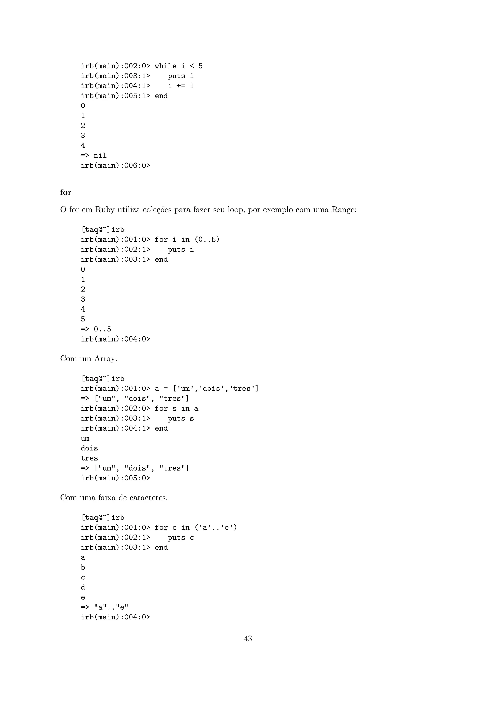 irb(main):002:0> while i < 5
      irb(main):003:1>    puts i
      irb(main):004:1>    i += 1
      irb(main):005:1> end
      0
      1
      2
      3
      4
      => nil
      irb(main):006:0>


for

O for em Ruby utiliza cole¸˜es para fazer seu loop, por exemplo com uma Range:
                          co

      [taq@~]irb
      irb(main):001:0> for i in (0..5)
      irb(main):002:1>    puts i
      irb(main):003:1> end
      0
      1
      2
      3
      4
      5
      => 0..5
      irb(main):004:0>

Com um Array:

      [taq@~]irb
      irb(main):001:0> a = [’um’,’dois’,’tres’]
      => ["um", "dois", "tres"]
      irb(main):002:0> for s in a
      irb(main):003:1>    puts s
      irb(main):004:1> end
      um
      dois
      tres
      => ["um", "dois", "tres"]
      irb(main):005:0>

Com uma faixa de caracteres:

      [taq@~]irb
      irb(main):001:0> for c in (’a’..’e’)
      irb(main):002:1>    puts c
      irb(main):003:1> end
      a
      b
      c
      d
      e
      => "a".."e"
      irb(main):004:0>

                                                43
 