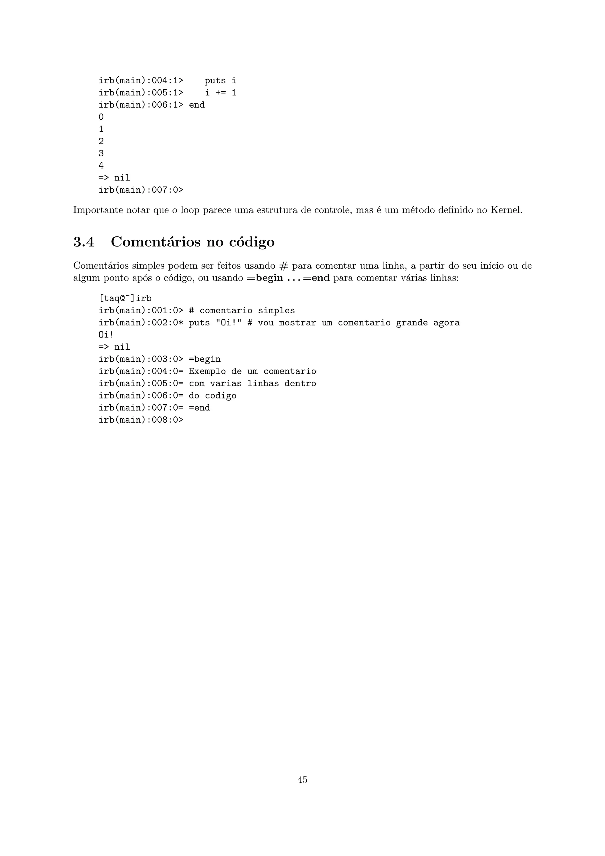 irb(main):004:1>    puts i
      irb(main):005:1>    i += 1
      irb(main):006:1> end
      0
      1
      2
      3
      4
      => nil
      irb(main):007:0>

Importante notar que o loop parece uma estrutura de controle, mas ´ um m´todo deﬁnido no Kernel.
                                                                  e     e


3.4     Coment´rios no c´digo
              a         o
Coment´rios simples podem ser feitos usando # para comentar uma linha, a partir do seu in´ ou de
       a                                                                                 ıcio
algum ponto ap´s o c´digo, ou usando =begin . . . =end para comentar v´rias linhas:
              o     o                                                 a

      [taq@~]irb
      irb(main):001:0>   # comentario simples
      irb(main):002:0*   puts "Oi!" # vou mostrar um comentario grande agora
      Oi!
      => nil
      irb(main):003:0>   =begin
      irb(main):004:0=   Exemplo de um comentario
      irb(main):005:0=   com varias linhas dentro
      irb(main):006:0=   do codigo
      irb(main):007:0=   =end
      irb(main):008:0>




                                               45
 