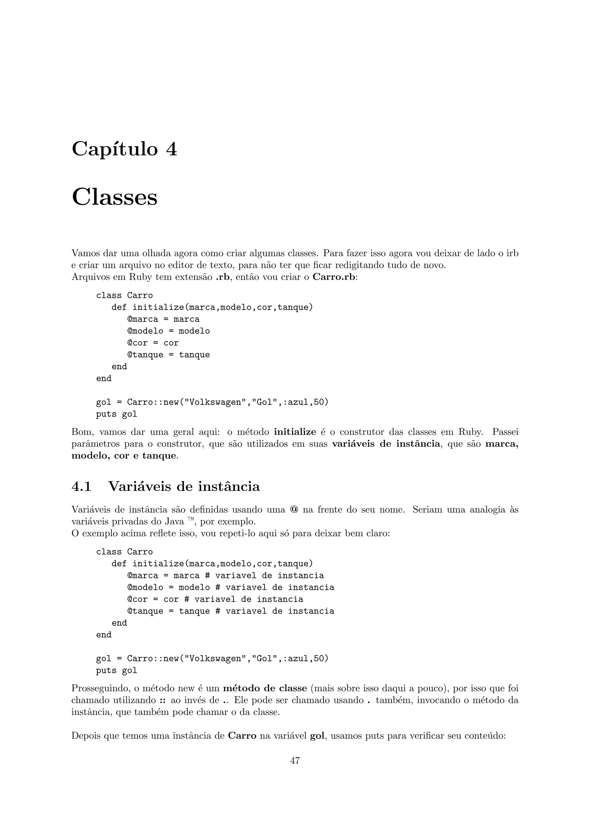Cap´
   ıtulo 4

Classes

Vamos dar uma olhada agora como criar algumas classes. Para fazer isso agora vou deixar de lado o irb
e criar um arquivo no editor de texto, para n˜o ter que ﬁcar redigitando tudo de novo.
                                             a
Arquivos em Ruby tem extens˜o .rb, ent˜o vou criar o Carro.rb:
                              a          a
      class Carro
          def initialize(marca,modelo,cor,tanque)
             @marca = marca
             @modelo = modelo
             @cor = cor
             @tanque = tanque
          end
      end

      gol = Carro::new("Volkswagen","Gol",:azul,50)
      puts gol
Bom, vamos dar uma geral aqui: o m´todo initialize ´ o construtor das classes em Ruby. Passei
                                      e               e
parˆmetros para o construtor, que s˜o utilizados em suas vari´veis de instˆncia, que s˜o marca,
   a                               a                         a            a           a
modelo, cor e tanque.


4.1     Vari´veis de instˆncia
            a            a
Vari´veis de instˆncia s˜o deﬁnidas usando uma @ na frente do seu nome. Seriam uma analogia `s
    a            a      a                                                                   a
vari´veis privadas do Java —, por exemplo.
    a
O exemplo acima reﬂete isso, vou repeti-lo aqui s´ para deixar bem claro:
                                                 o
      class Carro
          def initialize(marca,modelo,cor,tanque)
             @marca = marca # variavel de instancia
             @modelo = modelo # variavel de instancia
             @cor = cor # variavel de instancia
             @tanque = tanque # variavel de instancia
          end
      end

      gol = Carro::new("Volkswagen","Gol",:azul,50)
      puts gol
Prosseguindo, o m´todo new ´ um m´todo de classe (mais sobre isso daqui a pouco), por isso que foi
                  e         e        e
chamado utilizando :: ao inv´s de .. Ele pode ser chamado usando . tamb´m, invocando o m´todo da
                            e                                          e                 e
instˆncia, que tamb´m pode chamar o da classe.
    a               e

Depois que temos uma instˆncia de Carro na vari´vel gol, usamos puts para veriﬁcar seu conte´do:
                         a                     a                                            u

                                                 47
 