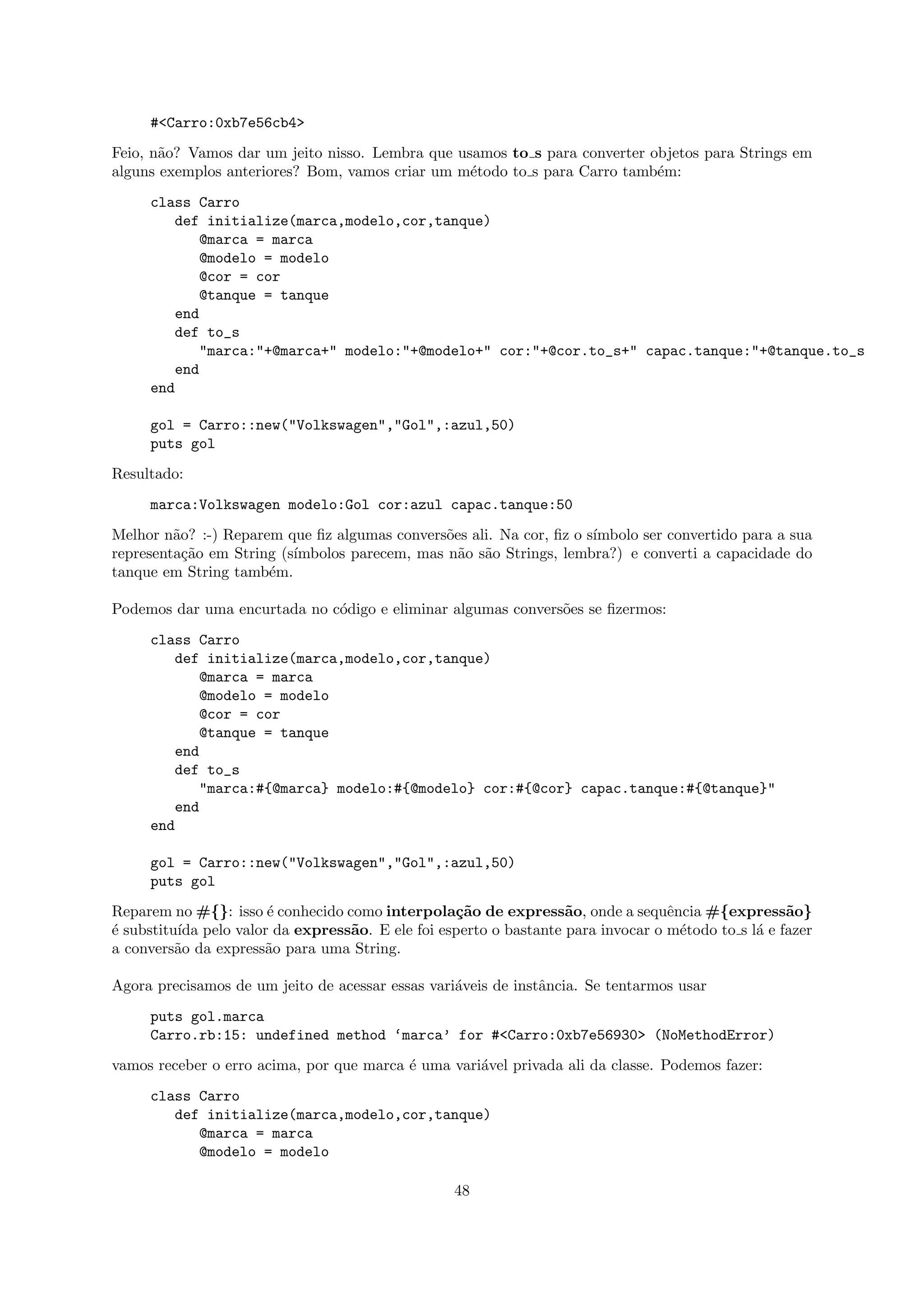 #<Carro:0xb7e56cb4>
Feio, n˜o? Vamos dar um jeito nisso. Lembra que usamos to s para converter objetos para Strings em
       a
alguns exemplos anteriores? Bom, vamos criar um m´todo to s para Carro tamb´m:
                                                  e                         e
     class Carro
        def initialize(marca,modelo,cor,tanque)
           @marca = marca
           @modelo = modelo
           @cor = cor
           @tanque = tanque
        end
        def to_s
           "marca:"+@marca+" modelo:"+@modelo+" cor:"+@cor.to_s+" capac.tanque:"+@tanque.to_s
        end
     end

     gol = Carro::new("Volkswagen","Gol",:azul,50)
     puts gol
Resultado:
     marca:Volkswagen modelo:Gol cor:azul capac.tanque:50
Melhor n˜o? :-) Reparem que ﬁz algumas convers˜es ali. Na cor, ﬁz o s´
         a                                     o                     ımbolo ser convertido para a sua
representa¸˜o em String (s´
           ca             ımbolos parecem, mas n˜o s˜o Strings, lembra?) e converti a capacidade do
                                                 a a
tanque em String tamb´m.
                      e

Podemos dar uma encurtada no c´digo e eliminar algumas convers˜es se ﬁzermos:
                              o                               o
     class Carro
        def initialize(marca,modelo,cor,tanque)
           @marca = marca
           @modelo = modelo
           @cor = cor
           @tanque = tanque
        end
        def to_s
           "marca:#{@marca} modelo:#{@modelo} cor:#{@cor} capac.tanque:#{@tanque}"
        end
     end

     gol = Carro::new("Volkswagen","Gol",:azul,50)
     puts gol
Reparem no #{}: isso ´ conhecido como interpola¸˜o de express˜o, onde a sequˆncia #{express˜o}
                      e                          ca               a              e                 a
´ substitu´ pelo valor da express˜o. E ele foi esperto o bastante para invocar o m´todo to s l´ e fazer
e         ıda                     a                                                e          a
a convers˜o da express˜o para uma String.
          a           a

Agora precisamos de um jeito de acessar essas vari´veis de instˆncia. Se tentarmos usar
                                                  a            a
     puts gol.marca
     Carro.rb:15: undefined method ‘marca’ for #<Carro:0xb7e56930> (NoMethodError)
vamos receber o erro acima, por que marca ´ uma vari´vel privada ali da classe. Podemos fazer:
                                          e         a
     class Carro
        def initialize(marca,modelo,cor,tanque)
           @marca = marca
           @modelo = modelo

                                                  48
 