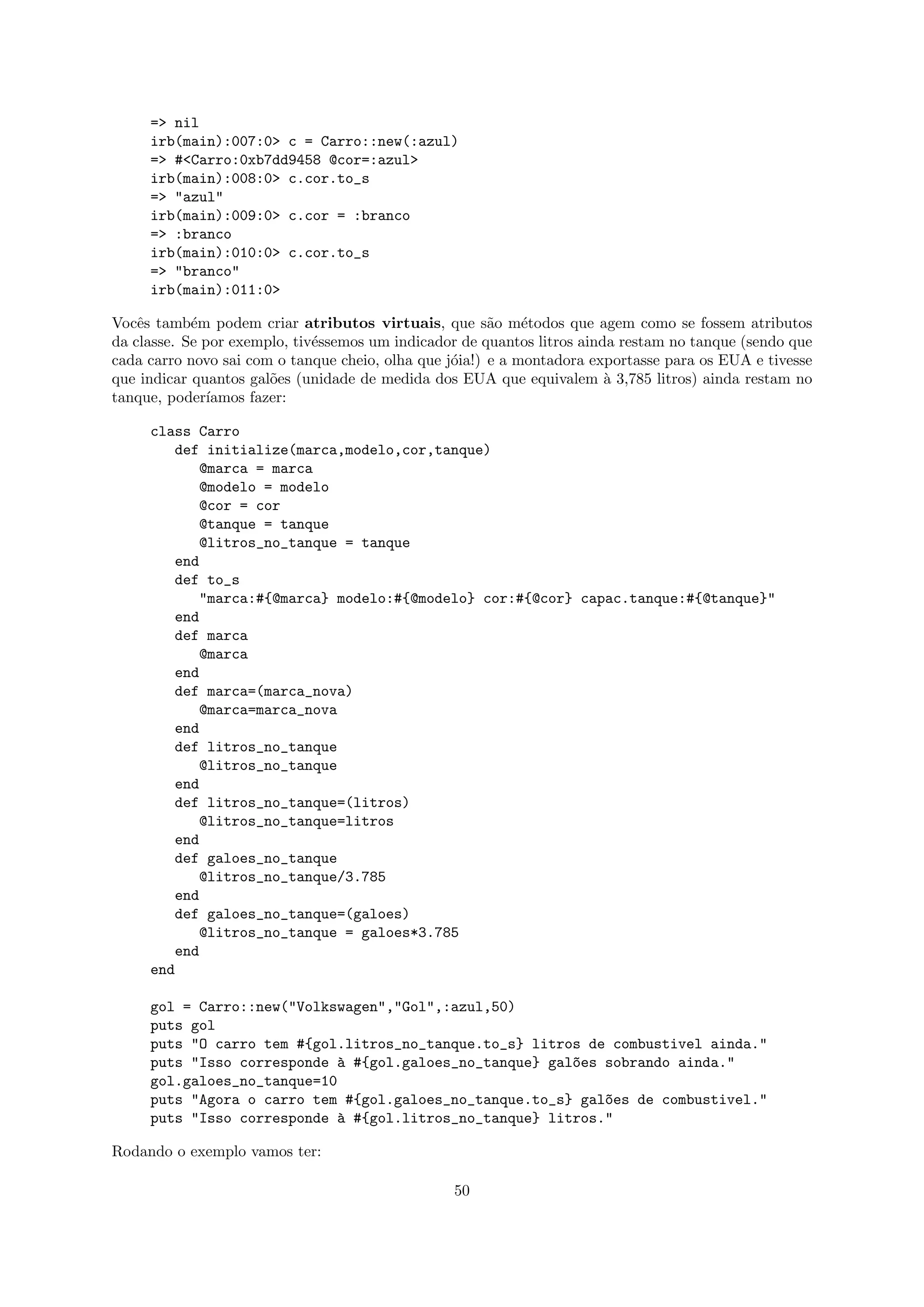 => nil
     irb(main):007:0> c = Carro::new(:azul)
     => #<Carro:0xb7dd9458 @cor=:azul>
     irb(main):008:0> c.cor.to_s
     => "azul"
     irb(main):009:0> c.cor = :branco
     => :branco
     irb(main):010:0> c.cor.to_s
     => "branco"
     irb(main):011:0>

Vocˆs tamb´m podem criar atributos virtuais, que s˜o m´todos que agem como se fossem atributos
    e       e                                           a    e
da classe. Se por exemplo, tiv´ssemos um indicador de quantos litros ainda restam no tanque (sendo que
                              e
cada carro novo sai com o tanque cheio, olha que j´ia!) e a montadora exportasse para os EUA e tivesse
                                                  o
que indicar quantos gal˜es (unidade de medida dos EUA que equivalem ` 3,785 litros) ainda restam no
                       o                                                 a
tanque, poder´ıamos fazer:

     class Carro
        def initialize(marca,modelo,cor,tanque)
           @marca = marca
           @modelo = modelo
           @cor = cor
           @tanque = tanque
           @litros_no_tanque = tanque
        end
        def to_s
           "marca:#{@marca} modelo:#{@modelo} cor:#{@cor} capac.tanque:#{@tanque}"
        end
        def marca
           @marca
        end
        def marca=(marca_nova)
           @marca=marca_nova
        end
        def litros_no_tanque
           @litros_no_tanque
        end
        def litros_no_tanque=(litros)
           @litros_no_tanque=litros
        end
        def galoes_no_tanque
           @litros_no_tanque/3.785
        end
        def galoes_no_tanque=(galoes)
           @litros_no_tanque = galoes*3.785
        end
     end

     gol = Carro::new("Volkswagen","Gol",:azul,50)
     puts gol
     puts "O carro tem #{gol.litros_no_tanque.to_s} litros de combustivel ainda."
     puts "Isso corresponde ` #{gol.galoes_no_tanque} gal~es sobrando ainda."
                             a                           o
     gol.galoes_no_tanque=10
     puts "Agora o carro tem #{gol.galoes_no_tanque.to_s} gal~es de combustivel."
                                                             o
     puts "Isso corresponde ` #{gol.litros_no_tanque} litros."
                             a

Rodando o exemplo vamos ter:

                                                 50
 