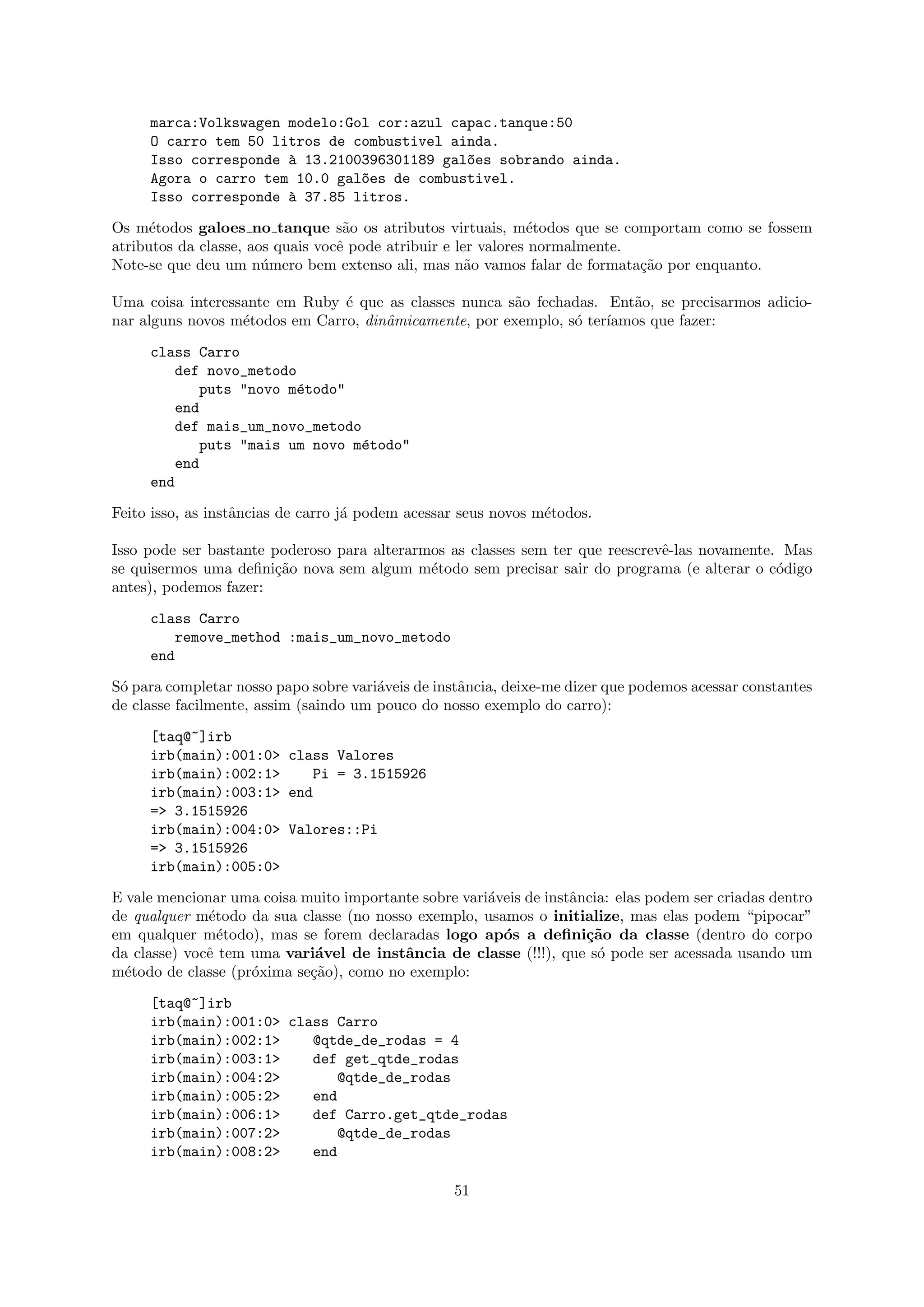 marca:Volkswagen modelo:Gol cor:azul capac.tanque:50
     O carro tem 50 litros de combustivel ainda.
     Isso corresponde ` 13.2100396301189 gal~es sobrando ainda.
                      a                     o
     Agora o carro tem 10.0 gal~es de combustivel.
                               o
     Isso corresponde ` 37.85 litros.
                      a

Os m´todos galoes no tanque s˜o os atributos virtuais, m´todos que se comportam como se fossem
      e                            a                           e
atributos da classe, aos quais vocˆ pode atribuir e ler valores normalmente.
                                  e
Note-se que deu um n´mero bem extenso ali, mas n˜o vamos falar de formata¸˜o por enquanto.
                       u                              a                      ca

Uma coisa interessante em Ruby ´ que as classes nunca s˜o fechadas. Ent˜o, se precisarmos adicio-
                                e                       a               a
nar alguns novos m´todos em Carro, dinˆmicamente, por exemplo, s´ ter´
                  e                   a                         o    ıamos que fazer:

     class Carro
        def novo_metodo
           puts "novo m´todo"
                       e
        end
        def mais_um_novo_metodo
           puts "mais um novo m´todo"
                               e
        end
     end

Feito isso, as instˆncias de carro j´ podem acessar seus novos m´todos.
                   a                a                           e

Isso pode ser bastante poderoso para alterarmos as classes sem ter que reescrevˆ-las novamente. Mas
                                                                               e
se quisermos uma deﬁni¸˜o nova sem algum m´todo sem precisar sair do programa (e alterar o c´digo
                       ca                    e                                                 o
antes), podemos fazer:

     class Carro
         remove_method :mais_um_novo_metodo
     end

S´ para completar nosso papo sobre vari´veis de instˆncia, deixe-me dizer que podemos acessar constantes
 o                                     a            a
de classe facilmente, assim (saindo um pouco do nosso exemplo do carro):

     [taq@~]irb
     irb(main):001:0> class Valores
     irb(main):002:1>    Pi = 3.1515926
     irb(main):003:1> end
     => 3.1515926
     irb(main):004:0> Valores::Pi
     => 3.1515926
     irb(main):005:0>

E vale mencionar uma coisa muito importante sobre vari´veis de instˆncia: elas podem ser criadas dentro
                                                      a            a
de qualquer m´todo da sua classe (no nosso exemplo, usamos o initialize, mas elas podem “pipocar”
              e
em qualquer m´todo), mas se forem declaradas logo ap´s a deﬁni¸˜o da classe (dentro do corpo
                e                                       o            ca
da classe) vocˆ tem uma vari´vel de instˆncia de classe (!!!), que s´ pode ser acessada usando um
              e              a           a                             o
m´todo de classe (pr´xima se¸˜o), como no exemplo:
  e                 o       ca

     [taq@~]irb
     irb(main):001:0> class Carro
     irb(main):002:1>    @qtde_de_rodas = 4
     irb(main):003:1>    def get_qtde_rodas
     irb(main):004:2>        @qtde_de_rodas
     irb(main):005:2>    end
     irb(main):006:1>    def Carro.get_qtde_rodas
     irb(main):007:2>        @qtde_de_rodas
     irb(main):008:2>    end

                                                  51
 